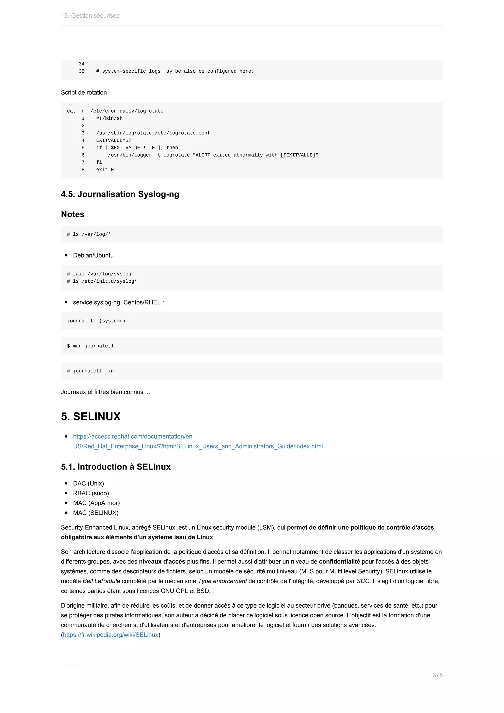 34
				35				#	system-specific	logs	may	be	also	be	configured	here.
Script	de	rotation
cat	-n		/etc/cron.daily/logrotate
					1				#!/bin/sh
					2
					3				/usr/sbin/logrotate	/etc/logrotate.conf
					4				EXITVALUE=$?
					5				if	[	$EXITVALUE	!=	0	];	then
					6								/usr/bin/logger	-t	logrotate	"ALERT	exited	abnormally	with	[$EXITVALUE]"
					7				fi
					8				exit	0
4.5.	Journalisation	Syslog-ng
Notes
#	ls	/var/log/*
Debian/Ubuntu
#	tail	/var/log/syslog
#	ls	/etc/init.d/syslog*
service	syslog-ng,	Centos/RHEL	:
journalctl	(systemd)	:
$	man	journalctl
#	journalctl	-xn
Journaux	et	filtres	bien	connus	...
5.	SELINUX
https://access.redhat.com/documentation/en-
US/Red_Hat_Enterprise_Linux/7/html/SELinux_Users_and_Administrators_Guide/index.html
5.1.	Introduction	à	SELinux
DAC	(Unix)
RBAC	(sudo)
MAC	(AppArmor)
MAC	(SELINUX)
Security-Enhanced	Linux,	abrégé	SELinux,	est	un	Linux	security	module	(LSM),	qui	permet	de	définir	une	politique	de	contrôle	d'accès
obligatoire	aux	éléments	d'un	système	issu	de	Linux.
Son	architecture	dissocie	l'application	de	la	politique	d'accès	et	sa	définition.	Il	permet	notamment	de	classer	les	applications	d'un	système	en
différents	groupes,	avec	des	niveaux	d'accès	plus	fins.	Il	permet	aussi	d'attribuer	un	niveau	de	confidentialité	pour	l'accès	à	des	objets
systèmes,	comme	des	descripteurs	de	fichiers,	selon	un	modèle	de	sécurité	multiniveau	(MLS	pour	Multi	level	Security).	SELinux	utilise	le
modèle	Bell	LaPadula	complété	par	le	mécanisme	Type	enforcement	de	contrôle	de	l'intégrité,	développé	par	SCC.	Il	s'agit	d'un	logiciel	libre,
certaines	parties	étant	sous	licences	GNU	GPL	et	BSD.
D'origine	militaire,	afin	de	réduire	les	coûts,	et	de	donner	accès	à	ce	type	de	logiciel	au	secteur	privé	(banques,	services	de	santé,	etc.)	pour
se	protéger	des	pirates	informatiques,	son	auteur	a	décidé	de	placer	ce	logiciel	sous	licence	open	source.	L'objectif	est	la	formation	d'une
communauté	de	chercheurs,	d'utilisateurs	et	d'entreprises	pour	améliorer	le	logiciel	et	fournir	des	solutions	avancées.
(https://fr.wikipedia.org/wiki/SELinux)
13.	Gestion	sécurisée
375
 