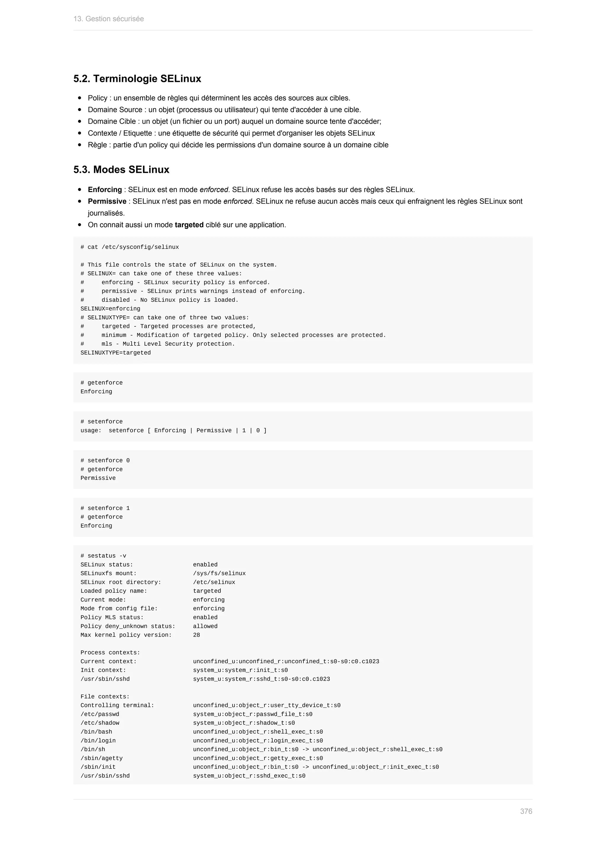 5.2.	Terminologie	SELinux
Policy	:	un	ensemble	de	règles	qui	déterminent	les	accès	des	sources	aux	cibles.
Domaine	Source	:	un	objet	(processus	ou	utilisateur)	qui	tente	d'accéder	à	une	cible.
Domaine	Cible	:	un	objet	(un	fichier	ou	un	port)	auquel	un	domaine	source	tente	d'accéder;
Contexte	/	Etiquette	:	une	étiquette	de	sécurité	qui	permet	d'organiser	les	objets	SELinux
Règle	:	partie	d'un	policy	qui	décide	les	permissions	d'un	domaine	source	à	un	domaine	cible
5.3.	Modes	SELinux
Enforcing	:	SELinux	est	en	mode	enforced.	SELinux	refuse	les	accès	basés	sur	des	règles	SELinux.
Permissive	:	SELinux	n'est	pas	en	mode	enforced.	SELinux	ne	refuse	aucun	accès	mais	ceux	qui	enfraignent	les	règles	SELinux	sont
journalisés.
On	connait	aussi	un	mode	targeted	ciblé	sur	une	application.
#	cat	/etc/sysconfig/selinux
#	This	file	controls	the	state	of	SELinux	on	the	system.
#	SELINUX=	can	take	one	of	these	three	values:
#					enforcing	-	SELinux	security	policy	is	enforced.
#					permissive	-	SELinux	prints	warnings	instead	of	enforcing.
#					disabled	-	No	SELinux	policy	is	loaded.
SELINUX=enforcing
#	SELINUXTYPE=	can	take	one	of	three	two	values:
#					targeted	-	Targeted	processes	are	protected,
#					minimum	-	Modification	of	targeted	policy.	Only	selected	processes	are	protected.
#					mls	-	Multi	Level	Security	protection.
SELINUXTYPE=targeted
#	getenforce
Enforcing
#	setenforce
usage:		setenforce	[	Enforcing	|	Permissive	|	1	|	0	]
#	setenforce	0
#	getenforce
Permissive
#	setenforce	1
#	getenforce
Enforcing
#	sestatus	-v
SELinux	status:																	enabled
SELinuxfs	mount:																/sys/fs/selinux
SELinux	root	directory:									/etc/selinux
Loaded	policy	name:													targeted
Current	mode:																			enforcing
Mode	from	config	file:										enforcing
Policy	MLS	status:														enabled
Policy	deny_unknown	status:					allowed
Max	kernel	policy	version:						28
Process	contexts:
Current	context:																unconfined_u:unconfined_r:unconfined_t:s0-s0:c0.c1023
Init	context:																			system_u:system_r:init_t:s0
/usr/sbin/sshd																		system_u:system_r:sshd_t:s0-s0:c0.c1023
File	contexts:
Controlling	terminal:											unconfined_u:object_r:user_tty_device_t:s0
/etc/passwd																					system_u:object_r:passwd_file_t:s0
/etc/shadow																					system_u:object_r:shadow_t:s0
/bin/bash																							unconfined_u:object_r:shell_exec_t:s0
/bin/login																						unconfined_u:object_r:login_exec_t:s0
/bin/sh																									unconfined_u:object_r:bin_t:s0	->	unconfined_u:object_r:shell_exec_t:s0
/sbin/agetty																				unconfined_u:object_r:getty_exec_t:s0
/sbin/init																						unconfined_u:object_r:bin_t:s0	->	unconfined_u:object_r:init_exec_t:s0
/usr/sbin/sshd																		system_u:object_r:sshd_exec_t:s0
13.	Gestion	sécurisée
376
 