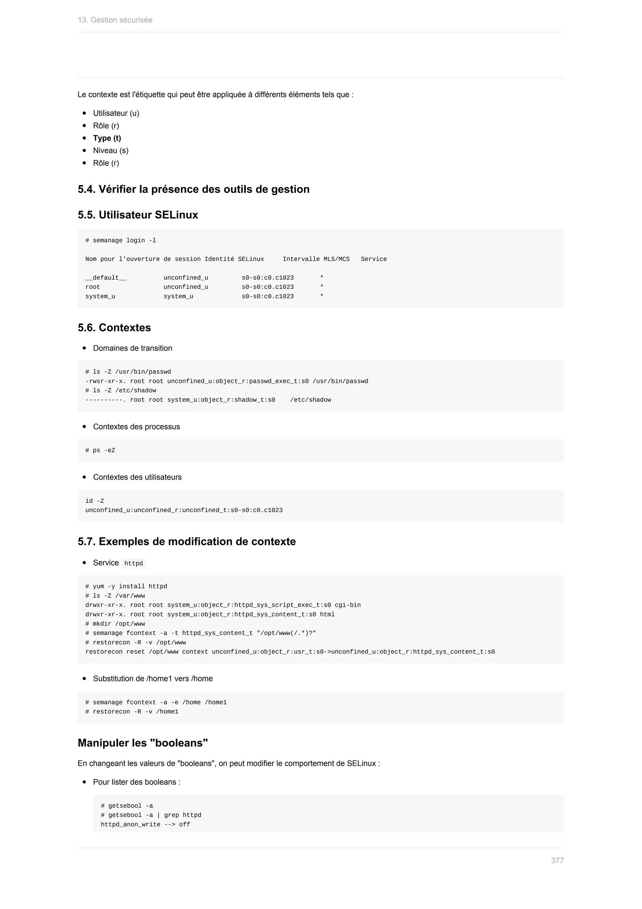 Le	contexte	est	l'étiquette	qui	peut	être	appliquée	à	différents	éléments	tels	que	:
Utilisateur	(u)
Rôle	(r)
Type	(t)
Niveau	(s)
Rôle	(r)
5.4.	Vérifier	la	présence	des	outils	de	gestion
5.5.	Utilisateur	SELinux
#	semanage	login	-l
Nom	pour	l'ouverture	de	session	Identité	SELinux					Intervalle	MLS/MCS			Service
__default__										unconfined_u									s0-s0:c0.c1023							*
root																	unconfined_u									s0-s0:c0.c1023							*
system_u													system_u													s0-s0:c0.c1023							*
5.6.	Contextes
Domaines	de	transition
#	ls	-Z	/usr/bin/passwd
-rwsr-xr-x.	root	root	unconfined_u:object_r:passwd_exec_t:s0	/usr/bin/passwd
#	ls	-Z	/etc/shadow
----------.	root	root	system_u:object_r:shadow_t:s0				/etc/shadow
Contextes	des	processus
#	ps	-eZ
Contextes	des	utilisateurs
id	-Z
unconfined_u:unconfined_r:unconfined_t:s0-s0:c0.c1023
5.7.	Exemples	de	modification	de	contexte
Service		
httpd	
#	yum	-y	install	httpd
#	ls	-Z	/var/www
drwxr-xr-x.	root	root	system_u:object_r:httpd_sys_script_exec_t:s0	cgi-bin
drwxr-xr-x.	root	root	system_u:object_r:httpd_sys_content_t:s0	html
#	mkdir	/opt/www
#	semanage	fcontext	-a	-t	httpd_sys_content_t	"/opt/www(/.*)?"
#	restorecon	-R	-v	/opt/www
restorecon	reset	/opt/www	context	unconfined_u:object_r:usr_t:s0->unconfined_u:object_r:httpd_sys_content_t:s0
Substitution	de	/home1	vers	/home
#	semanage	fcontext	-a	-e	/home	/home1
#	restorecon	-R	-v	/home1
Manipuler	les	"booleans"
En	changeant	les	valeurs	de	"booleans",	on	peut	modifier	le	comportement	de	SELinux	:
Pour	lister	des	booleans	:
#	getsebool	-a
#	getsebool	-a	|	grep	httpd
httpd_anon_write	-->	off
13.	Gestion	sécurisée
377
 