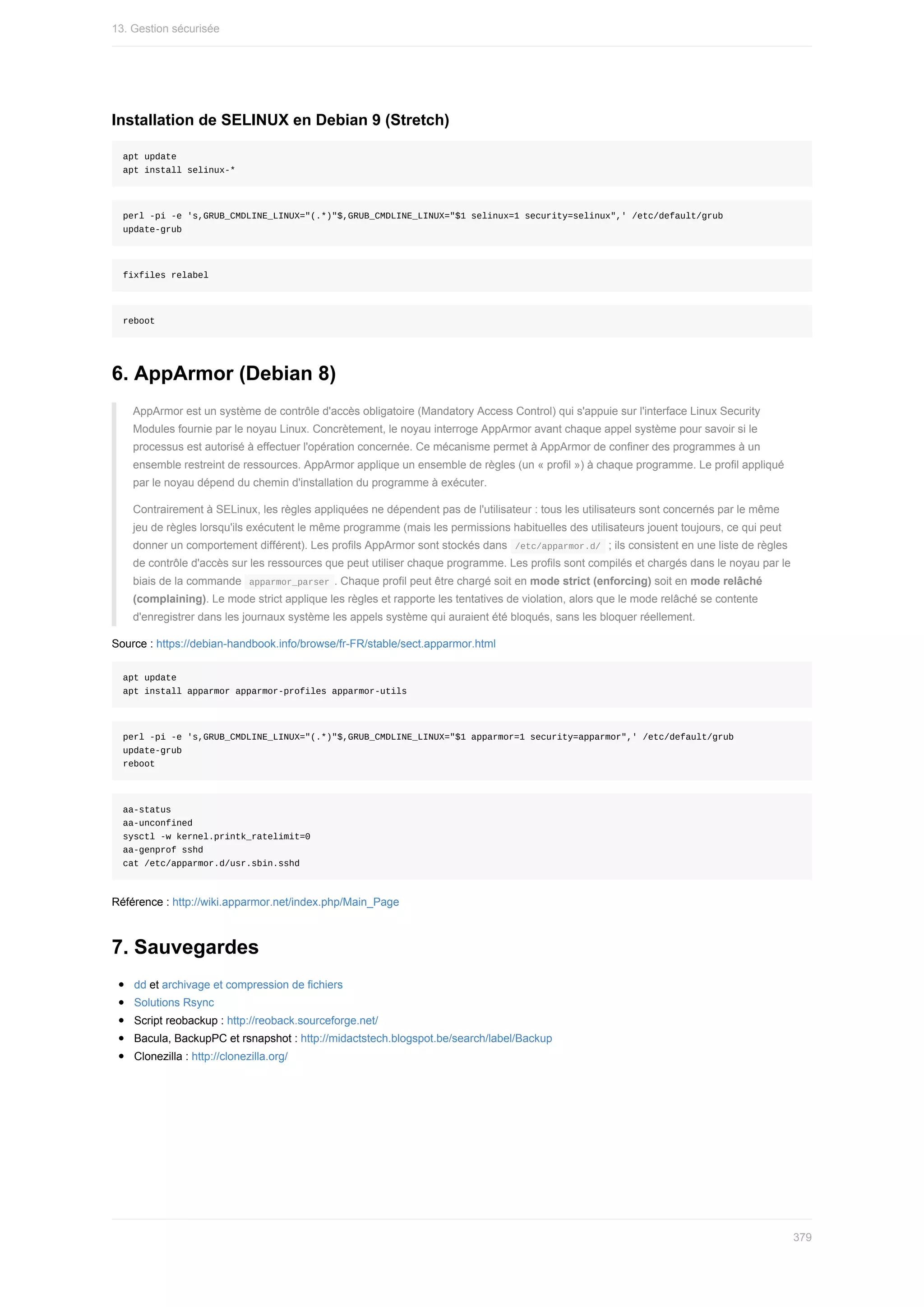 Installation	de	SELINUX	en	Debian	9	(Stretch)
apt	update
apt	install	selinux-*
perl	-pi	-e	's,GRUB_CMDLINE_LINUX="(.*)"$,GRUB_CMDLINE_LINUX="$1	selinux=1	security=selinux",'	/etc/default/grub
update-grub
fixfiles	relabel
reboot
6.	AppArmor	(Debian	8)
AppArmor	est	un	système	de	contrôle	d'accès	obligatoire	(Mandatory	Access	Control)	qui	s'appuie	sur	l'interface	Linux	Security
Modules	fournie	par	le	noyau	Linux.	Concrètement,	le	noyau	interroge	AppArmor	avant	chaque	appel	système	pour	savoir	si	le
processus	est	autorisé	à	effectuer	l'opération	concernée.	Ce	mécanisme	permet	à	AppArmor	de	confiner	des	programmes	à	un
ensemble	restreint	de	ressources.	AppArmor	applique	un	ensemble	de	règles	(un	«	profil	»)	à	chaque	programme.	Le	profil	appliqué
par	le	noyau	dépend	du	chemin	d'installation	du	programme	à	exécuter.
Contrairement	à	SELinux,	les	règles	appliquées	ne	dépendent	pas	de	l'utilisateur	:	tous	les	utilisateurs	sont	concernés	par	le	même
jeu	de	règles	lorsqu'ils	exécutent	le	même	programme	(mais	les	permissions	habituelles	des	utilisateurs	jouent	toujours,	ce	qui	peut
donner	un	comportement	différent).	Les	profils	AppArmor	sont	stockés	dans		
/etc/apparmor.d/		;	ils	consistent	en	une	liste	de	règles
de	contrôle	d'accès	sur	les	ressources	que	peut	utiliser	chaque	programme.	Les	profils	sont	compilés	et	chargés	dans	le	noyau	par	le
biais	de	la	commande		
apparmor_parser	.	Chaque	profil	peut	être	chargé	soit	en	mode	strict	(enforcing)	soit	en	mode	relâché
(complaining).	Le	mode	strict	applique	les	règles	et	rapporte	les	tentatives	de	violation,	alors	que	le	mode	relâché	se	contente
d'enregistrer	dans	les	journaux	système	les	appels	système	qui	auraient	été	bloqués,	sans	les	bloquer	réellement.
Source	:	https://debian-handbook.info/browse/fr-FR/stable/sect.apparmor.html
apt	update
apt	install	apparmor	apparmor-profiles	apparmor-utils
perl	-pi	-e	's,GRUB_CMDLINE_LINUX="(.*)"$,GRUB_CMDLINE_LINUX="$1	apparmor=1	security=apparmor",'	/etc/default/grub
update-grub
reboot
aa-status
aa-unconfined
sysctl	-w	kernel.printk_ratelimit=0
aa-genprof	sshd
cat	/etc/apparmor.d/usr.sbin.sshd
Référence	:	http://wiki.apparmor.net/index.php/Main_Page
7.	Sauvegardes
dd	et	archivage	et	compression	de	fichiers
Solutions	Rsync
Script	reobackup	:	http://reoback.sourceforge.net/
Bacula,	BackupPC	et	rsnapshot	:	http://midactstech.blogspot.be/search/label/Backup
Clonezilla	:	http://clonezilla.org/
13.	Gestion	sécurisée
379
 