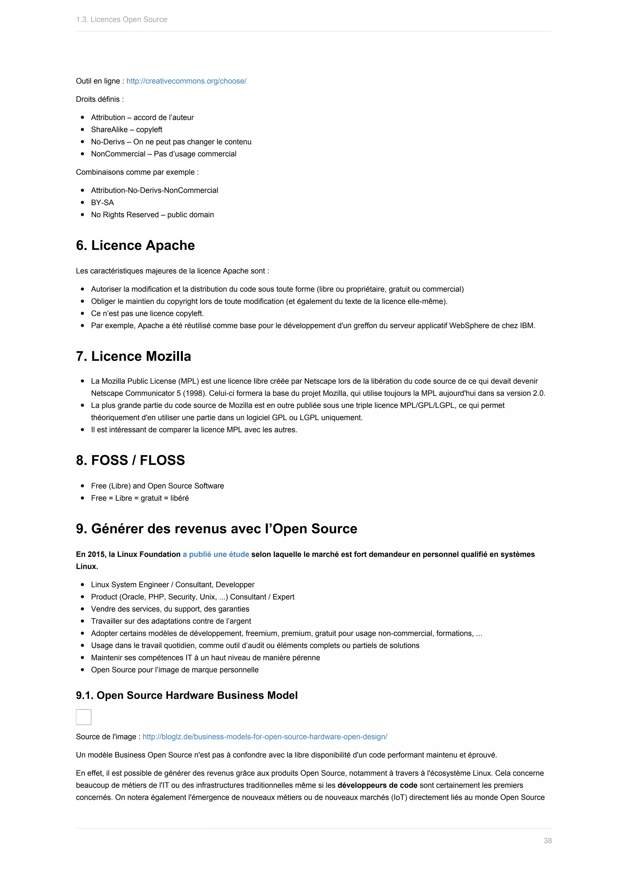 Outil	en	ligne	:	http://creativecommons.org/choose/
Droits	définis	:
Attribution	–	accord	de	l’auteur
ShareAlike	–	copyleft
No-Derivs	–	On	ne	peut	pas	changer	le	contenu
NonCommercial	–	Pas	d’usage	commercial
Combinaisons	comme	par	exemple	:
Attribution-No-Derivs-NonCommercial
BY-SA
No	Rights	Reserved	–	public	domain
6.	Licence	Apache
Les	caractéristiques	majeures	de	la	licence	Apache	sont	:
Autoriser	la	modification	et	la	distribution	du	code	sous	toute	forme	(libre	ou	propriétaire,	gratuit	ou	commercial)
Obliger	le	maintien	du	copyright	lors	de	toute	modification	(et	également	du	texte	de	la	licence	elle-même).
Ce	n’est	pas	une	licence	copyleft.
Par	exemple,	Apache	a	été	réutilisé	comme	base	pour	le	développement	d'un	greffon	du	serveur	applicatif	WebSphere	de	chez	IBM.
7.	Licence	Mozilla
La	Mozilla	Public	License	(MPL)	est	une	licence	libre	créée	par	Netscape	lors	de	la	libération	du	code	source	de	ce	qui	devait	devenir
Netscape	Communicator	5	(1998).	Celui-ci	formera	la	base	du	projet	Mozilla,	qui	utilise	toujours	la	MPL	aujourd'hui	dans	sa	version	2.0.
La	plus	grande	partie	du	code	source	de	Mozilla	est	en	outre	publiée	sous	une	triple	licence	MPL/GPL/LGPL,	ce	qui	permet
théoriquement	d'en	utiliser	une	partie	dans	un	logiciel	GPL	ou	LGPL	uniquement.
Il	est	intéressant	de	comparer	la	licence	MPL	avec	les	autres.
8.	FOSS	/	FLOSS
Free	(Libre)	and	Open	Source	Software
Free	=	Libre	=	gratuit	=	libéré
9.	Générer	des	revenus	avec	l’Open	Source
En	2015,	la	Linux	Foundation	a	publié	une	étude	selon	laquelle	le	marché	est	fort	demandeur	en	personnel	qualifié	en	systèmes
Linux.
Linux	System	Engineer	/	Consultant,	Developper
Product	(Oracle,	PHP,	Security,	Unix,	...)	Consultant	/	Expert
Vendre	des	services,	du	support,	des	garanties
Travailler	sur	des	adaptations	contre	de	l’argent
Adopter	certains	modèles	de	développement,	freemium,	premium,	gratuit	pour	usage	non-commercial,	formations,	...
Usage	dans	le	travail	quotidien,	comme	outil	d’audit	ou	éléments	complets	ou	partiels	de	solutions
Maintenir	ses	compétences	IT	à	un	haut	niveau	de	manière	pérenne
Open	Source	pour	l’image	de	marque	personnelle
9.1.	Open	Source	Hardware	Business	Model
Source	de	l'image	:	http://bloglz.de/business-models-for-open-source-hardware-open-design/
Un	modèle	Business	Open	Source	n'est	pas	à	confondre	avec	la	libre	disponibilité	d'un	code	performant	maintenu	et	éprouvé.
En	effet,	il	est	possible	de	générer	des	revenus	grâce	aux	produits	Open	Source,	notamment	à	travers	à	l'écosystème	Linux.	Cela	concerne
beaucoup	de	métiers	de	l'IT	ou	des	infrastructures	traditionnelles	même	si	les	développeurs	de	code	sont	certainement	les	premiers
concernés.	On	notera	également	l'émergence	de	nouveaux	métiers	ou	de	nouveaux	marchés	(IoT)	directement	liés	au	monde	Open	Source
1.3.	Licences	Open	Source
38
 