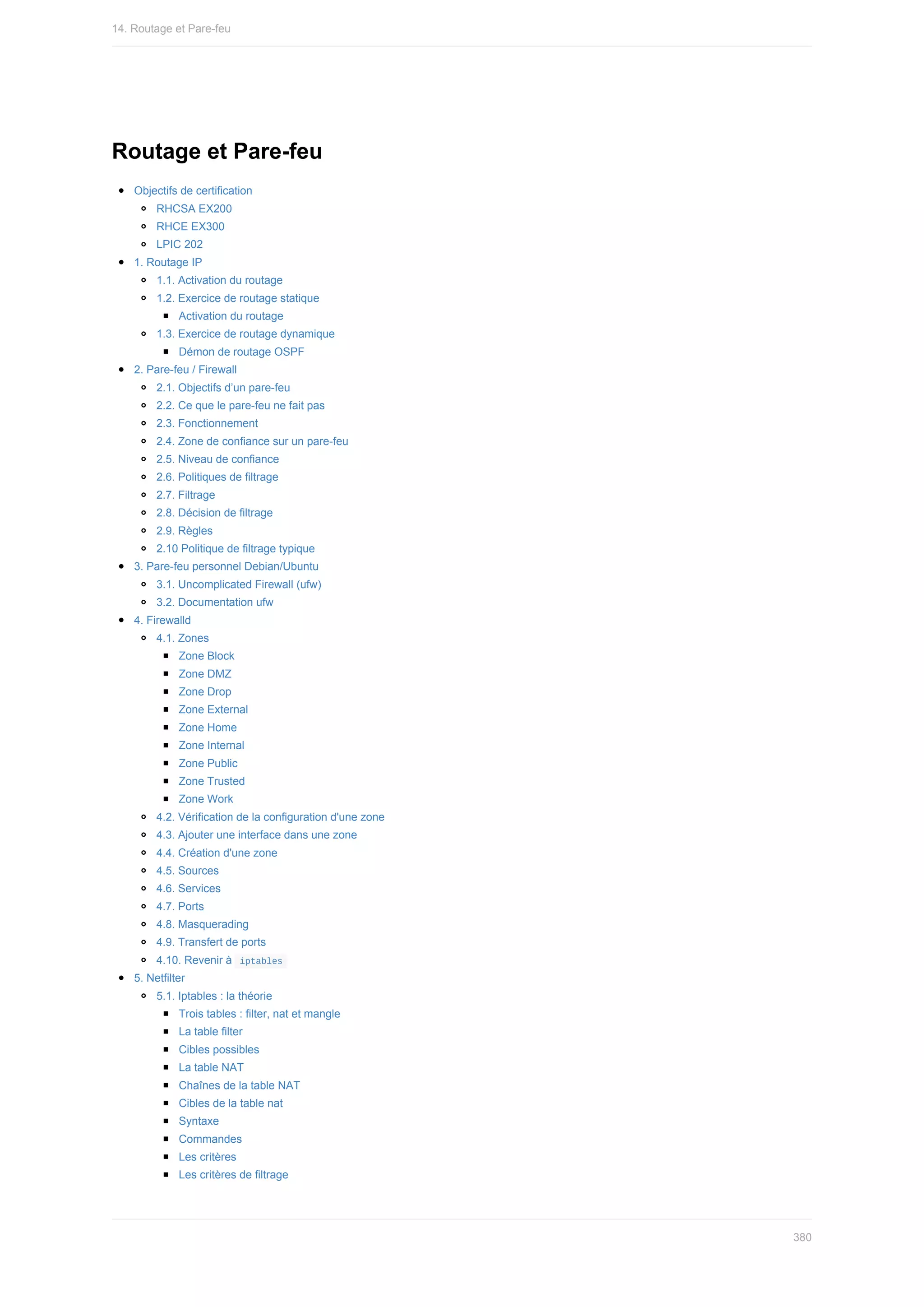Routage	et	Pare-feu
Objectifs	de	certification
RHCSA	EX200
RHCE	EX300
LPIC	202
1.	Routage	IP
1.1.	Activation	du	routage
1.2.	Exercice	de	routage	statique
Activation	du	routage
1.3.	Exercice	de	routage	dynamique
Démon	de	routage	OSPF
2.	Pare-feu	/	Firewall
2.1.	Objectifs	d’un	pare-feu
2.2.	Ce	que	le	pare-feu	ne	fait	pas
2.3.	Fonctionnement
2.4.	Zone	de	confiance	sur	un	pare-feu
2.5.	Niveau	de	confiance
2.6.	Politiques	de	filtrage
2.7.	Filtrage
2.8.	Décision	de	filtrage
2.9.	Règles
2.10	Politique	de	filtrage	typique
3.	Pare-feu	personnel	Debian/Ubuntu
3.1.	Uncomplicated	Firewall	(ufw)
3.2.	Documentation	ufw
4.	Firewalld
4.1.	Zones
Zone	Block
Zone	DMZ
Zone	Drop
Zone	External
Zone	Home
Zone	Internal
Zone	Public
Zone	Trusted
Zone	Work
4.2.	Vérification	de	la	configuration	d'une	zone
4.3.	Ajouter	une	interface	dans	une	zone
4.4.	Création	d'une	zone
4.5.	Sources
4.6.	Services
4.7.	Ports
4.8.	Masquerading
4.9.	Transfert	de	ports
4.10.	Revenir	à		
iptables	
5.	Netfilter
5.1.	Iptables	:	la	théorie
Trois	tables	:	filter,	nat	et	mangle
La	table	filter
Cibles	possibles
La	table	NAT
Chaînes	de	la	table	NAT
Cibles	de	la	table	nat
Syntaxe
Commandes
Les	critères
Les	critères	de	filtrage
14.	Routage	et	Pare-feu
380
 