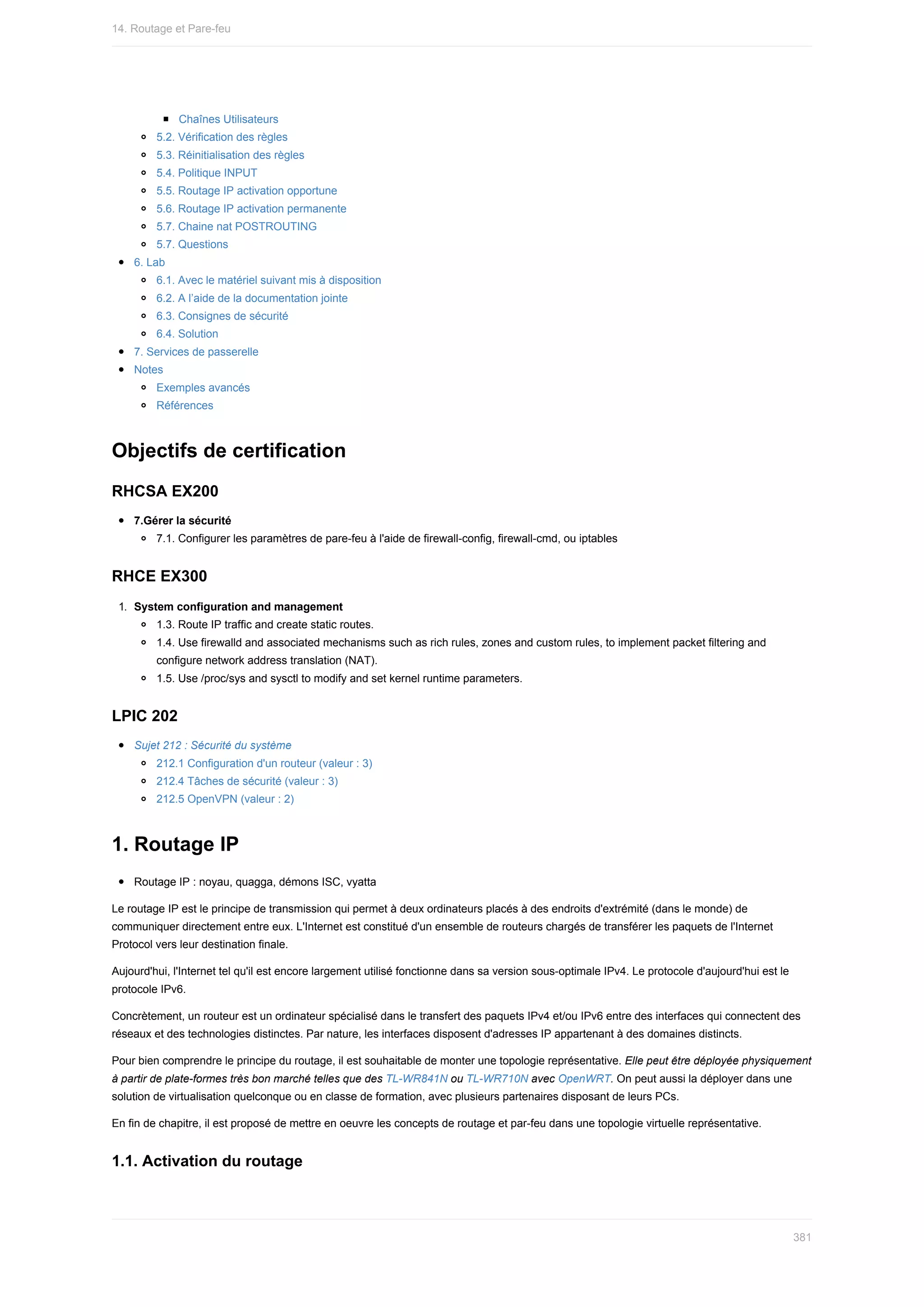 Chaînes	Utilisateurs
5.2.	Vérification	des	règles
5.3.	Réinitialisation	des	règles
5.4.	Politique	INPUT
5.5.	Routage	IP	activation	opportune
5.6.	Routage	IP	activation	permanente
5.7.	Chaine	nat	POSTROUTING
5.7.	Questions
6.	Lab
6.1.	Avec	le	matériel	suivant	mis	à	disposition
6.2.	A	l’aide	de	la	documentation	jointe
6.3.	Consignes	de	sécurité
6.4.	Solution
7.	Services	de	passerelle
Notes
Exemples	avancés
Références
Objectifs	de	certification
RHCSA	EX200
7.Gérer	la	sécurité
7.1.	Configurer	les	paramètres	de	pare-feu	à	l'aide	de	firewall-config,	firewall-cmd,	ou	iptables
RHCE	EX300
1.	 System	configuration	and	management
1.3.	Route	IP	traffic	and	create	static	routes.
1.4.	Use	firewalld	and	associated	mechanisms	such	as	rich	rules,	zones	and	custom	rules,	to	implement	packet	filtering	and
configure	network	address	translation	(NAT).
1.5.	Use	/proc/sys	and	sysctl	to	modify	and	set	kernel	runtime	parameters.
LPIC	202
Sujet	212	:	Sécurité	du	système
212.1	Configuration	d'un	routeur	(valeur	:	3)
212.4	Tâches	de	sécurité	(valeur	:	3)
212.5	OpenVPN	(valeur	:	2)
1.	Routage	IP
Routage	IP	:	noyau,	quagga,	démons	ISC,	vyatta
Le	routage	IP	est	le	principe	de	transmission	qui	permet	à	deux	ordinateurs	placés	à	des	endroits	d'extrémité	(dans	le	monde)	de
communiquer	directement	entre	eux.	L'Internet	est	constitué	d'un	ensemble	de	routeurs	chargés	de	transférer	les	paquets	de	l'Internet
Protocol	vers	leur	destination	finale.
Aujourd'hui,	l'Internet	tel	qu'il	est	encore	largement	utilisé	fonctionne	dans	sa	version	sous-optimale	IPv4.	Le	protocole	d'aujourd'hui	est	le
protocole	IPv6.
Concrètement,	un	routeur	est	un	ordinateur	spécialisé	dans	le	transfert	des	paquets	IPv4	et/ou	IPv6	entre	des	interfaces	qui	connectent	des
réseaux	et	des	technologies	distinctes.	Par	nature,	les	interfaces	disposent	d'adresses	IP	appartenant	à	des	domaines	distincts.
Pour	bien	comprendre	le	principe	du	routage,	il	est	souhaitable	de	monter	une	topologie	représentative.	Elle	peut	être	déployée	physiquement
à	partir	de	plate-formes	très	bon	marché	telles	que	des	TL-WR841N	ou	TL-WR710N	avec	OpenWRT.	On	peut	aussi	la	déployer	dans	une
solution	de	virtualisation	quelconque	ou	en	classe	de	formation,	avec	plusieurs	partenaires	disposant	de	leurs	PCs.
En	fin	de	chapitre,	il	est	proposé	de	mettre	en	oeuvre	les	concepts	de	routage	et	par-feu	dans	une	topologie	virtuelle	représentative.
1.1.	Activation	du	routage
14.	Routage	et	Pare-feu
381
 