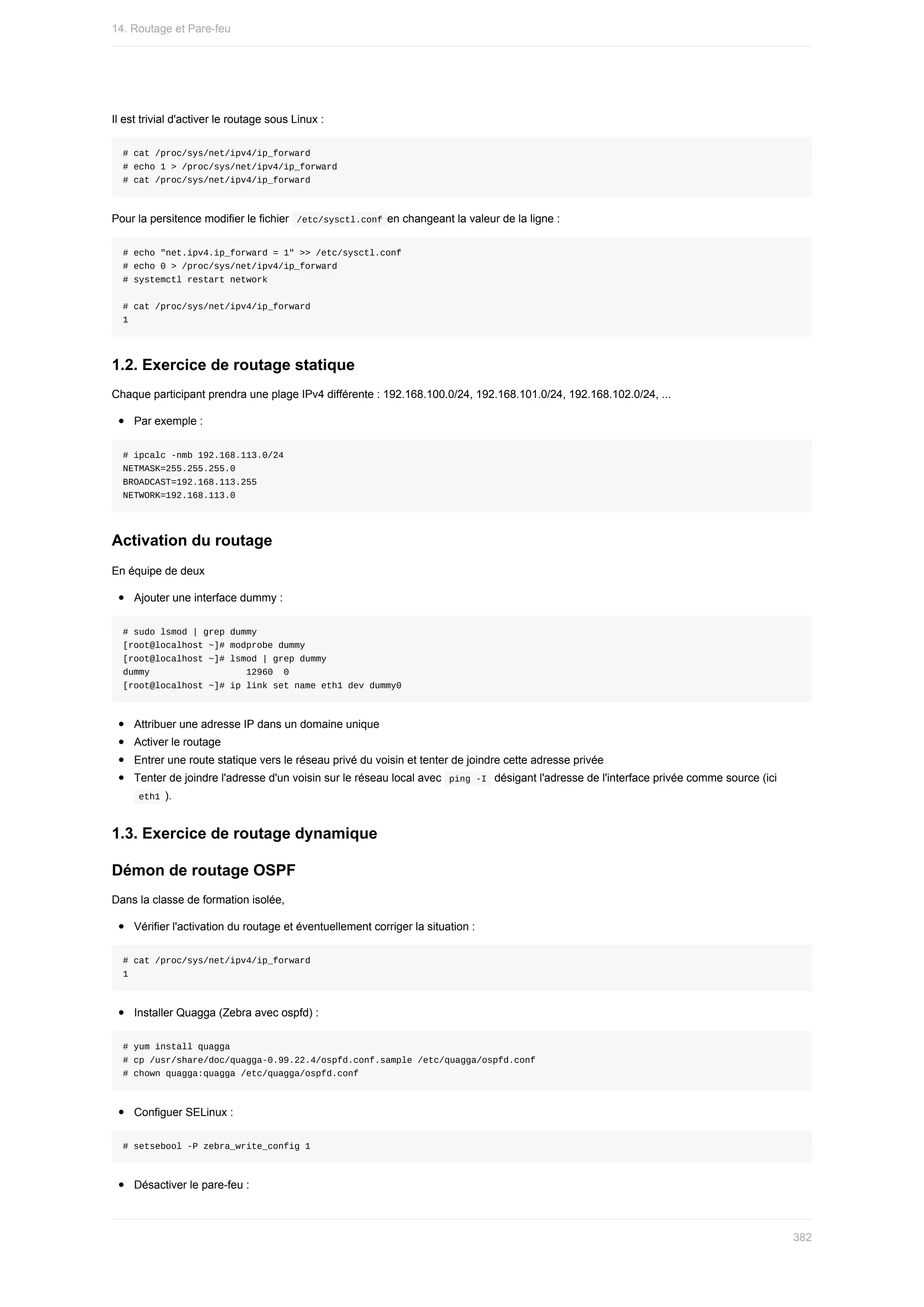 Il	est	trivial	d'activer	le	routage	sous	Linux	:
#	cat	/proc/sys/net/ipv4/ip_forward
#	echo	1	>	/proc/sys/net/ipv4/ip_forward
#	cat	/proc/sys/net/ipv4/ip_forward
Pour	la	persitence	modifier	le	fichier		
/etc/sysctl.conf	en	changeant	la	valeur	de	la	ligne	:
#	echo	"net.ipv4.ip_forward	=	1"	>>	/etc/sysctl.conf
#	echo	0	>	/proc/sys/net/ipv4/ip_forward
#	systemctl	restart	network
#	cat	/proc/sys/net/ipv4/ip_forward
1
1.2.	Exercice	de	routage	statique
Chaque	participant	prendra	une	plage	IPv4	différente	:	192.168.100.0/24,	192.168.101.0/24,	192.168.102.0/24,	...
Par	exemple	:
#	ipcalc	-nmb	192.168.113.0/24
NETMASK=255.255.255.0
BROADCAST=192.168.113.255
NETWORK=192.168.113.0
Activation	du	routage
En	équipe	de	deux
Ajouter	une	interface	dummy	:
#	sudo	lsmod	|	grep	dummy
[root@localhost	~]#	modprobe	dummy
[root@localhost	~]#	lsmod	|	grep	dummy
dummy																		12960		0
[root@localhost	~]#	ip	link	set	name	eth1	dev	dummy0
Attribuer	une	adresse	IP	dans	un	domaine	unique
Activer	le	routage
Entrer	une	route	statique	vers	le	réseau	privé	du	voisin	et	tenter	de	joindre	cette	adresse	privée
Tenter	de	joindre	l'adresse	d'un	voisin	sur	le	réseau	local	avec		
ping	-I		désigant	l'adresse	de	l'interface	privée	comme	source	(ici
	
eth1	).
1.3.	Exercice	de	routage	dynamique
Démon	de	routage	OSPF
Dans	la	classe	de	formation	isolée,
Vérifier	l'activation	du	routage	et	éventuellement	corriger	la	situation	:
#	cat	/proc/sys/net/ipv4/ip_forward
1
Installer	Quagga	(Zebra	avec	ospfd)	:
#	yum	install	quagga
#	cp	/usr/share/doc/quagga-0.99.22.4/ospfd.conf.sample	/etc/quagga/ospfd.conf
#	chown	quagga:quagga	/etc/quagga/ospfd.conf
Configuer	SELinux	:
#	setsebool	-P	zebra_write_config	1
Désactiver	le	pare-feu	:
14.	Routage	et	Pare-feu
382
 