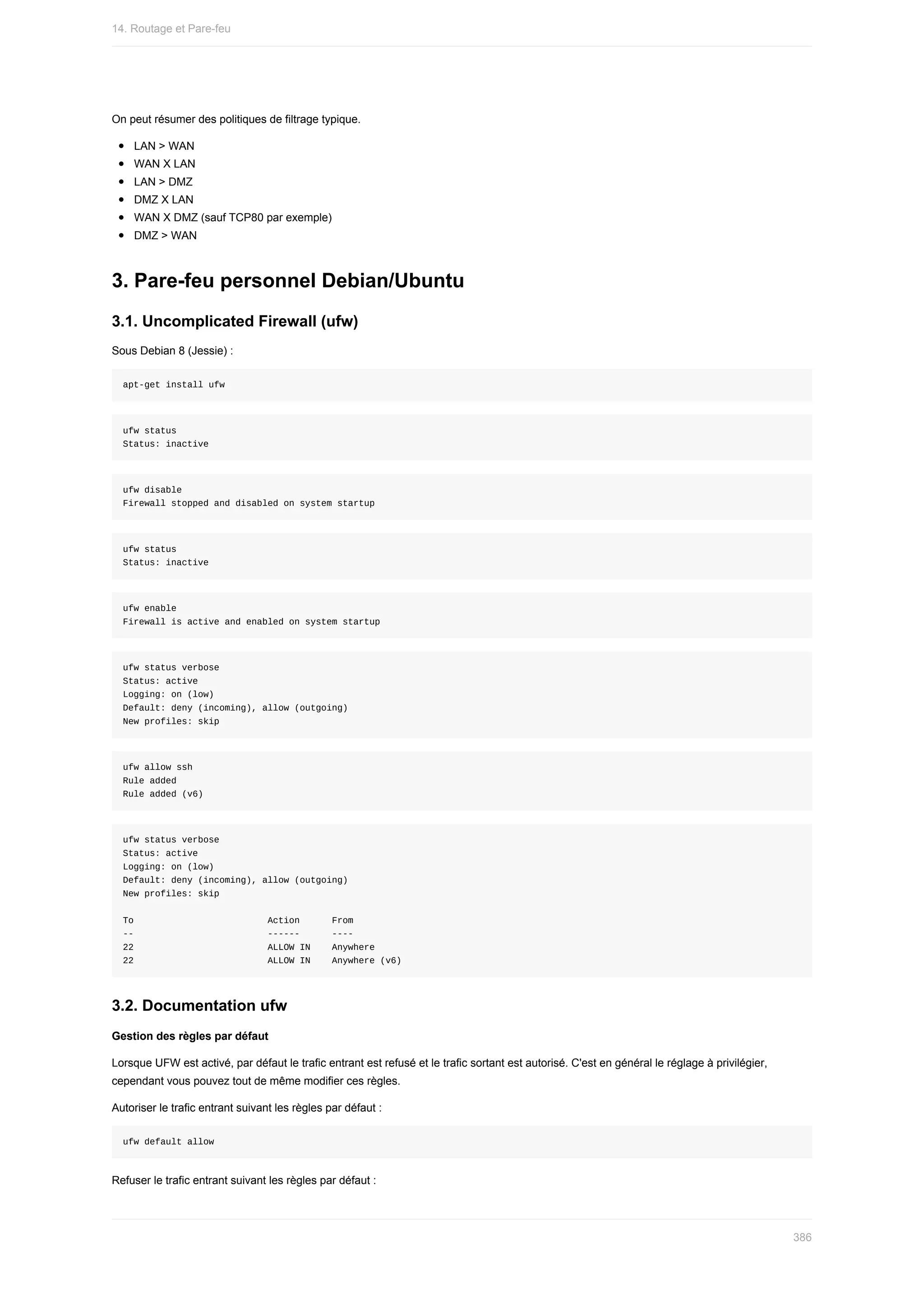 On	peut	résumer	des	politiques	de	filtrage	typique.
LAN	>	WAN
WAN	X	LAN
LAN	>	DMZ
DMZ	X	LAN
WAN	X	DMZ	(sauf	TCP80	par	exemple)
DMZ	>	WAN
3.	Pare-feu	personnel	Debian/Ubuntu
3.1.	Uncomplicated	Firewall	(ufw)
Sous	Debian	8	(Jessie)	:
apt-get	install	ufw
ufw	status
Status:	inactive
ufw	disable
Firewall	stopped	and	disabled	on	system	startup
ufw	status
Status:	inactive
ufw	enable
Firewall	is	active	and	enabled	on	system	startup
ufw	status	verbose
Status:	active
Logging:	on	(low)
Default:	deny	(incoming),	allow	(outgoing)
New	profiles:	skip
ufw	allow	ssh
Rule	added
Rule	added	(v6)
ufw	status	verbose
Status:	active
Logging:	on	(low)
Default:	deny	(incoming),	allow	(outgoing)
New	profiles:	skip
To																									Action						From
--																									------						----
22																									ALLOW	IN				Anywhere
22																									ALLOW	IN				Anywhere	(v6)
3.2.	Documentation	ufw
Gestion	des	règles	par	défaut
Lorsque	UFW	est	activé,	par	défaut	le	trafic	entrant	est	refusé	et	le	trafic	sortant	est	autorisé.	C'est	en	général	le	réglage	à	privilégier,
cependant	vous	pouvez	tout	de	même	modifier	ces	règles.
Autoriser	le	trafic	entrant	suivant	les	règles	par	défaut	:
ufw	default	allow
Refuser	le	trafic	entrant	suivant	les	règles	par	défaut	:
14.	Routage	et	Pare-feu
386
 