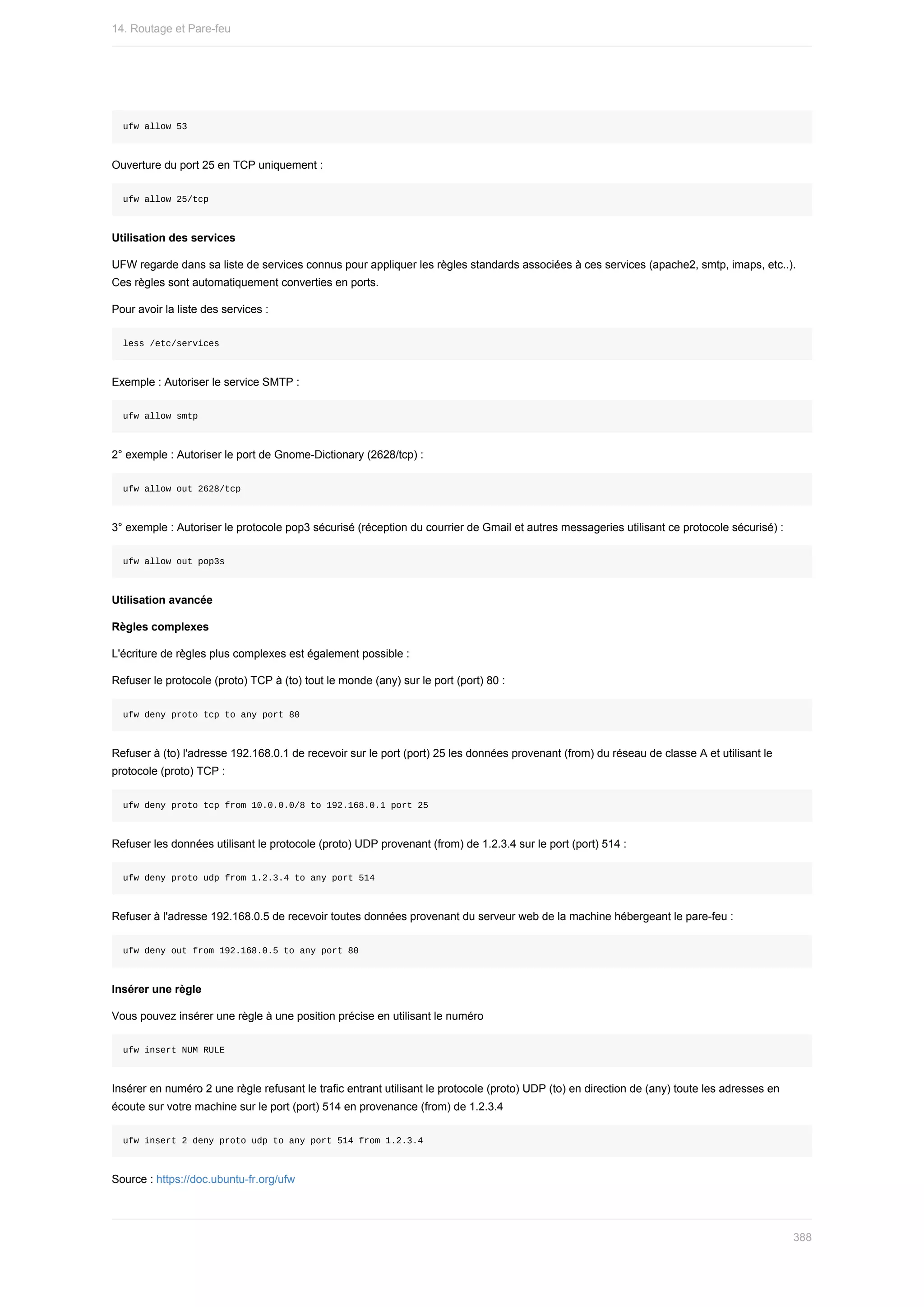 ufw	allow	53
Ouverture	du	port	25	en	TCP	uniquement	:
ufw	allow	25/tcp
Utilisation	des	services
UFW	regarde	dans	sa	liste	de	services	connus	pour	appliquer	les	règles	standards	associées	à	ces	services	(apache2,	smtp,	imaps,	etc..).
Ces	règles	sont	automatiquement	converties	en	ports.
Pour	avoir	la	liste	des	services	:
less	/etc/services
Exemple	:	Autoriser	le	service	SMTP	:
ufw	allow	smtp
2°	exemple	:	Autoriser	le	port	de	Gnome-Dictionary	(2628/tcp)	:
ufw	allow	out	2628/tcp
3°	exemple	:	Autoriser	le	protocole	pop3	sécurisé	(réception	du	courrier	de	Gmail	et	autres	messageries	utilisant	ce	protocole	sécurisé)	:
ufw	allow	out	pop3s
Utilisation	avancée
Règles	complexes
L'écriture	de	règles	plus	complexes	est	également	possible	:
Refuser	le	protocole	(proto)	TCP	à	(to)	tout	le	monde	(any)	sur	le	port	(port)	80	:
ufw	deny	proto	tcp	to	any	port	80
Refuser	à	(to)	l'adresse	192.168.0.1	de	recevoir	sur	le	port	(port)	25	les	données	provenant	(from)	du	réseau	de	classe	A	et	utilisant	le
protocole	(proto)	TCP	:
ufw	deny	proto	tcp	from	10.0.0.0/8	to	192.168.0.1	port	25
Refuser	les	données	utilisant	le	protocole	(proto)	UDP	provenant	(from)	de	1.2.3.4	sur	le	port	(port)	514	:
ufw	deny	proto	udp	from	1.2.3.4	to	any	port	514
Refuser	à	l'adresse	192.168.0.5	de	recevoir	toutes	données	provenant	du	serveur	web	de	la	machine	hébergeant	le	pare-feu	:
ufw	deny	out	from	192.168.0.5	to	any	port	80
Insérer	une	règle
Vous	pouvez	insérer	une	règle	à	une	position	précise	en	utilisant	le	numéro
ufw	insert	NUM	RULE
Insérer	en	numéro	2	une	règle	refusant	le	trafic	entrant	utilisant	le	protocole	(proto)	UDP	(to)	en	direction	de	(any)	toute	les	adresses	en
écoute	sur	votre	machine	sur	le	port	(port)	514	en	provenance	(from)	de	1.2.3.4
ufw	insert	2	deny	proto	udp	to	any	port	514	from	1.2.3.4
Source	:	https://doc.ubuntu-fr.org/ufw
14.	Routage	et	Pare-feu
388
 