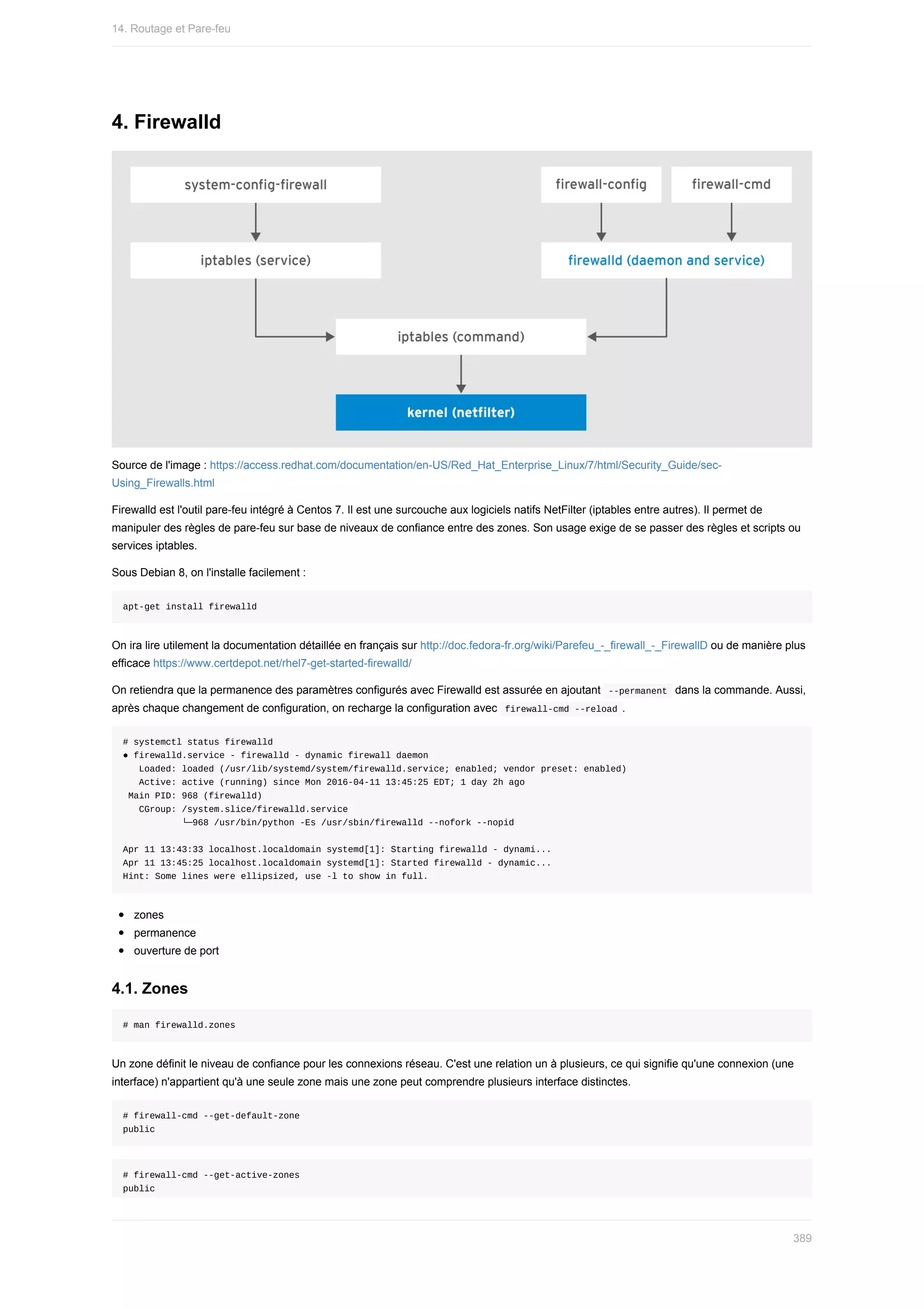 4.	Firewalld
Source	de	l'image	:	https://access.redhat.com/documentation/en-US/Red_Hat_Enterprise_Linux/7/html/Security_Guide/sec-
Using_Firewalls.html
Firewalld	est	l'outil	pare-feu	intégré	à	Centos	7.	Il	est	une	surcouche	aux	logiciels	natifs	NetFilter	(iptables	entre	autres).	Il	permet	de
manipuler	des	règles	de	pare-feu	sur	base	de	niveaux	de	confiance	entre	des	zones.	Son	usage	exige	de	se	passer	des	règles	et	scripts	ou
services	iptables.
Sous	Debian	8,	on	l'installe	facilement	:
apt-get	install	firewalld
On	ira	lire	utilement	la	documentation	détaillée	en	français	sur	http://doc.fedora-fr.org/wiki/Parefeu_-_firewall_-_FirewallD	ou	de	manière	plus
efficace	https://www.certdepot.net/rhel7-get-started-firewalld/
On	retiendra	que	la	permanence	des	paramètres	configurés	avec	Firewalld	est	assurée	en	ajoutant		
--permanent		dans	la	commande.	Aussi,
après	chaque	changement	de	configuration,	on	recharge	la	configuration	avec		
firewall-cmd	--reload	.
#	systemctl	status	firewalld
●	firewalld.service	-	firewalld	-	dynamic	firewall	daemon
			Loaded:	loaded	(/usr/lib/systemd/system/firewalld.service;	enabled;	vendor	preset:	enabled)
			Active:	active	(running)	since	Mon	2016-04-11	13:45:25	EDT;	1	day	2h	ago
	Main	PID:	968	(firewalld)
			CGroup:	/system.slice/firewalld.service
											└─968	/usr/bin/python	-Es	/usr/sbin/firewalld	--nofork	--nopid
Apr	11	13:43:33	localhost.localdomain	systemd[1]:	Starting	firewalld	-	dynami...
Apr	11	13:45:25	localhost.localdomain	systemd[1]:	Started	firewalld	-	dynamic...
Hint:	Some	lines	were	ellipsized,	use	-l	to	show	in	full.
zones
permanence
ouverture	de	port
4.1.	Zones
#	man	firewalld.zones
Un	zone	définit	le	niveau	de	confiance	pour	les	connexions	réseau.	C'est	une	relation	un	à	plusieurs,	ce	qui	signifie	qu'une	connexion	(une
interface)	n'appartient	qu'à	une	seule	zone	mais	une	zone	peut	comprendre	plusieurs	interface	distinctes.
#	firewall-cmd	--get-default-zone
public
#	firewall-cmd	--get-active-zones
public
14.	Routage	et	Pare-feu
389
 