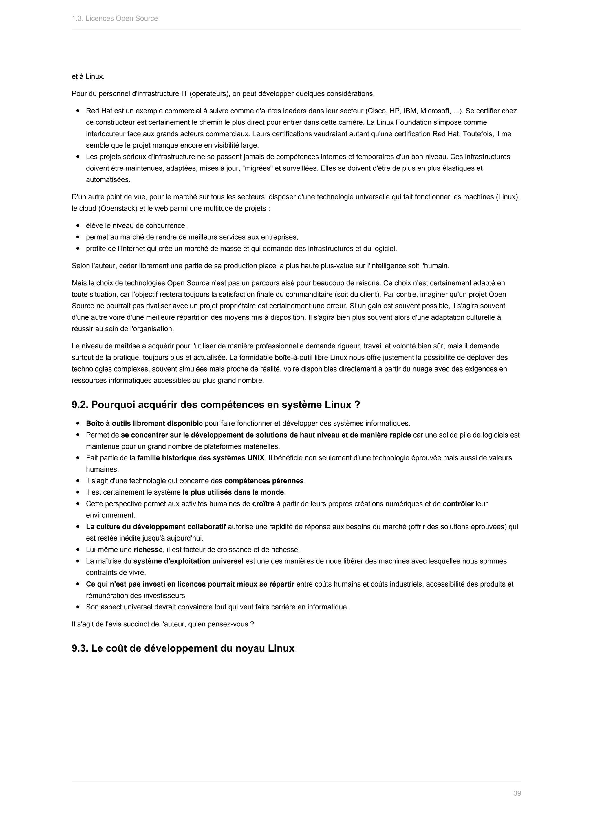 et	à	Linux.
Pour	du	personnel	d'infrastructure	IT	(opérateurs),	on	peut	développer	quelques	considérations.
Red	Hat	est	un	exemple	commercial	à	suivre	comme	d'autres	leaders	dans	leur	secteur	(Cisco,	HP,	IBM,	Microsoft,	...).	Se	certifier	chez
ce	constructeur	est	certainement	le	chemin	le	plus	direct	pour	entrer	dans	cette	carrière.	La	Linux	Foundation	s'impose	comme
interlocuteur	face	aux	grands	acteurs	commerciaux.	Leurs	certifications	vaudraient	autant	qu'une	certification	Red	Hat.	Toutefois,	il	me
semble	que	le	projet	manque	encore	en	visibilité	large.
Les	projets	sérieux	d'infrastructure	ne	se	passent	jamais	de	compétences	internes	et	temporaires	d'un	bon	niveau.	Ces	infrastructures
doivent	être	maintenues,	adaptées,	mises	à	jour,	"migrées"	et	surveillées.	Elles	se	doivent	d'être	de	plus	en	plus	élastiques	et
automatisées.
D'un	autre	point	de	vue,	pour	le	marché	sur	tous	les	secteurs,	disposer	d'une	technologie	universelle	qui	fait	fonctionner	les	machines	(Linux),
le	cloud	(Openstack)	et	le	web	parmi	une	multitude	de	projets	:
élève	le	niveau	de	concurrence,
permet	au	marché	de	rendre	de	meilleurs	services	aux	entreprises,
profite	de	l'Internet	qui	crée	un	marché	de	masse	et	qui	demande	des	infrastructures	et	du	logiciel.
Selon	l'auteur,	céder	librement	une	partie	de	sa	production	place	la	plus	haute	plus-value	sur	l'intelligence	soit	l'humain.
Mais	le	choix	de	technologies	Open	Source	n'est	pas	un	parcours	aisé	pour	beaucoup	de	raisons.	Ce	choix	n'est	certainement	adapté	en
toute	situation,	car	l'objectif	restera	toujours	la	satisfaction	finale	du	commanditaire	(soit	du	client).	Par	contre,	imaginer	qu'un	projet	Open
Source	ne	pourrait	pas	rivaliser	avec	un	projet	propriétaire	est	certainement	une	erreur.	Si	un	gain	est	souvent	possible,	il	s'agira	souvent
d'une	autre	voire	d'une	meilleure	répartition	des	moyens	mis	à	disposition.	Il	s'agira	bien	plus	souvent	alors	d'une	adaptation	culturelle	à
réussir	au	sein	de	l'organisation.
Le	niveau	de	maîtrise	à	acquérir	pour	l'utiliser	de	manière	professionnelle	demande	rigueur,	travail	et	volonté	bien	sûr,	mais	il	demande
surtout	de	la	pratique,	toujours	plus	et	actualisée.	La	formidable	boîte-à-outil	libre	Linux	nous	offre	justement	la	possibilité	de	déployer	des
technologies	complexes,	souvent	simulées	mais	proche	de	réalité,	voire	disponibles	directement	à	partir	du	nuage	avec	des	exigences	en
ressources	informatiques	accessibles	au	plus	grand	nombre.
9.2.	Pourquoi	acquérir	des	compétences	en	système	Linux	?
Boîte	à	outils	librement	disponible	pour	faire	fonctionner	et	développer	des	systèmes	informatiques.
Permet	de	se	concentrer	sur	le	développement	de	solutions	de	haut	niveau	et	de	manière	rapide	car	une	solide	pile	de	logiciels	est
maintenue	pour	un	grand	nombre	de	plateformes	matérielles.
Fait	partie	de	la	famille	historique	des	systèmes	UNIX.	Il	bénéficie	non	seulement	d'une	technologie	éprouvée	mais	aussi	de	valeurs
humaines.
Il	s'agit	d'une	technologie	qui	concerne	des	compétences	pérennes.
Il	est	certainement	le	système	le	plus	utilisés	dans	le	monde.
Cette	perspective	permet	aux	activités	humaines	de	croître	à	partir	de	leurs	propres	créations	numériques	et	de	contrôler	leur
environnement.
La	culture	du	développement	collaboratif	autorise	une	rapidité	de	réponse	aux	besoins	du	marché	(offrir	des	solutions	éprouvées)	qui
est	restée	inédite	jusqu'à	aujourd'hui.
Lui-même	une	richesse,	il	est	facteur	de	croissance	et	de	richesse.
La	maîtrise	du	système	d'exploitation	universel	est	une	des	manières	de	nous	libérer	des	machines	avec	lesquelles	nous	sommes
contraints	de	vivre.
Ce	qui	n'est	pas	investi	en	licences	pourrait	mieux	se	répartir	entre	coûts	humains	et	coûts	industriels,	accessibilité	des	produits	et
rémunération	des	investisseurs.
Son	aspect	universel	devrait	convaincre	tout	qui	veut	faire	carrière	en	informatique.
Il	s'agit	de	l'avis	succinct	de	l'auteur,	qu'en	pensez-vous	?
9.3.	Le	coût	de	développement	du	noyau	Linux
1.3.	Licences	Open	Source
39
 