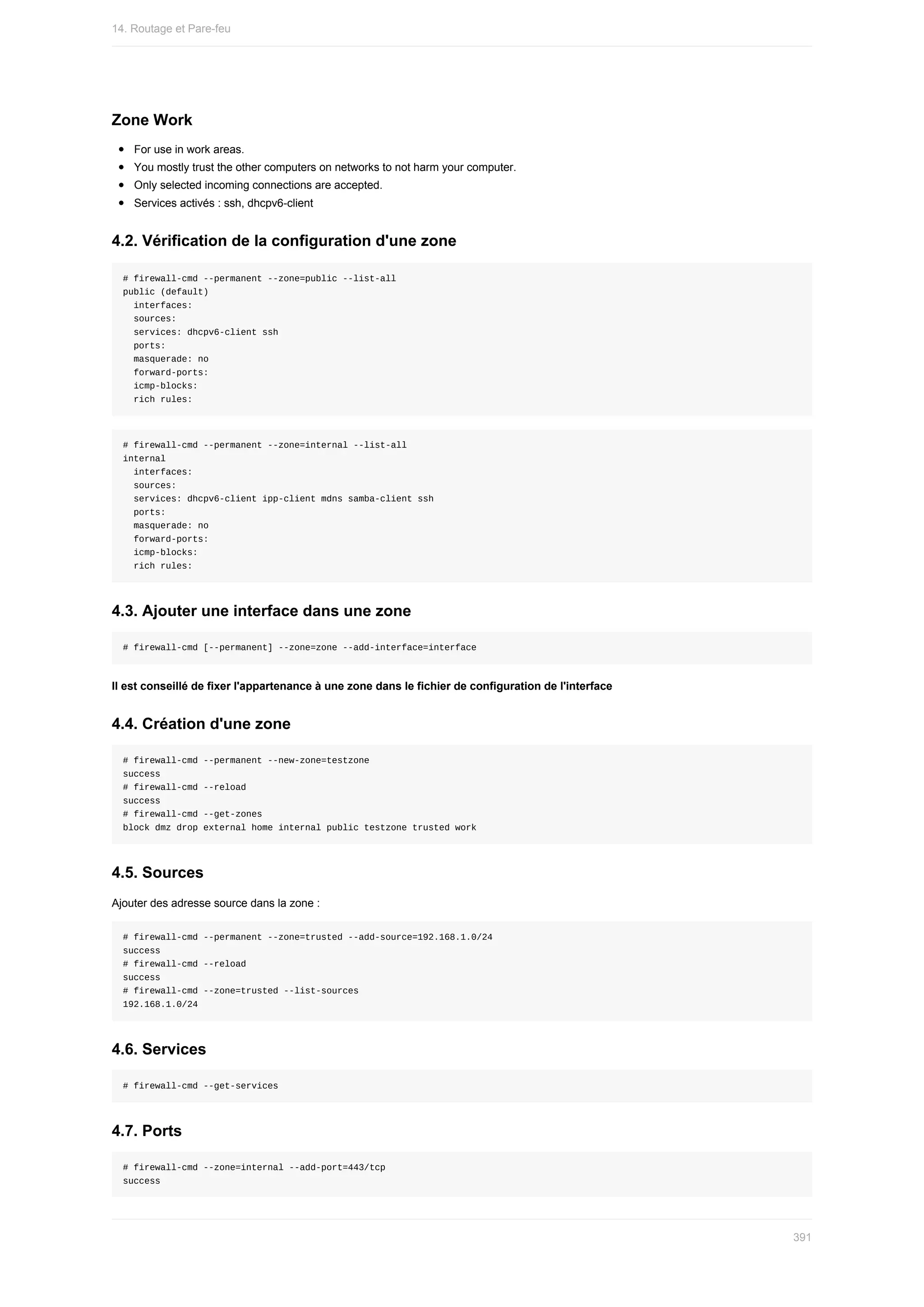 Zone	Work
For	use	in	work	areas.
You	mostly	trust	the	other	computers	on	networks	to	not	harm	your	computer.
Only	selected	incoming	connections	are	accepted.
Services	activés	:	ssh,	dhcpv6-client
4.2.	Vérification	de	la	configuration	d'une	zone
#	firewall-cmd	--permanent	--zone=public	--list-all
public	(default)
		interfaces:
		sources:
		services:	dhcpv6-client	ssh
		ports:
		masquerade:	no
		forward-ports:
		icmp-blocks:
		rich	rules:
#	firewall-cmd	--permanent	--zone=internal	--list-all
internal
		interfaces:
		sources:
		services:	dhcpv6-client	ipp-client	mdns	samba-client	ssh
		ports:
		masquerade:	no
		forward-ports:
		icmp-blocks:
		rich	rules:
4.3.	Ajouter	une	interface	dans	une	zone
#	firewall-cmd	[--permanent]	--zone=zone	--add-interface=interface
Il	est	conseillé	de	fixer	l'appartenance	à	une	zone	dans	le	fichier	de	configuration	de	l'interface
4.4.	Création	d'une	zone
#	firewall-cmd	--permanent	--new-zone=testzone
success
#	firewall-cmd	--reload
success
#	firewall-cmd	--get-zones
block	dmz	drop	external	home	internal	public	testzone	trusted	work
4.5.	Sources
Ajouter	des	adresse	source	dans	la	zone	:
#	firewall-cmd	--permanent	--zone=trusted	--add-source=192.168.1.0/24
success
#	firewall-cmd	--reload
success
#	firewall-cmd	--zone=trusted	--list-sources
192.168.1.0/24
4.6.	Services
#	firewall-cmd	--get-services
4.7.	Ports
#	firewall-cmd	--zone=internal	--add-port=443/tcp
success
14.	Routage	et	Pare-feu
391
 