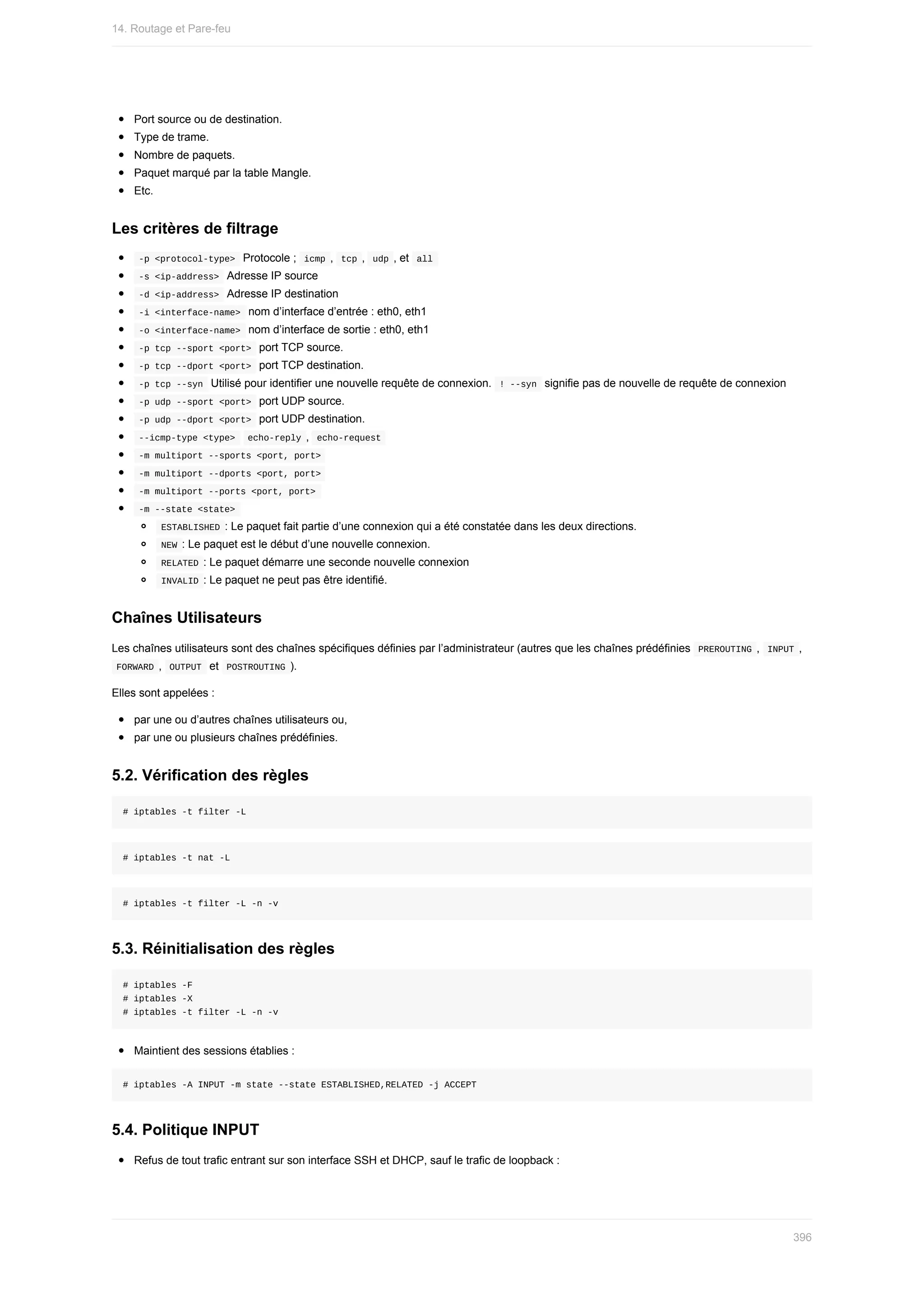 Port	source	ou	de	destination.
Type	de	trame.
Nombre	de	paquets.
Paquet	marqué	par	la	table	Mangle.
Etc.
Les	critères	de	filtrage
	
-p	<protocol-type>		Protocole	;		
icmp	,		tcp	,		udp	,	et		all	
	
-s	<ip-address>		Adresse	IP	source
	
-d	<ip-address>		Adresse	IP	destination
	
-i	<interface-name>		nom	d’interface	d’entrée	:	eth0,	eth1
	
-o	<interface-name>		nom	d’interface	de	sortie	:	eth0,	eth1
	
-p	tcp	--sport	<port>		port	TCP	source.
	
-p	tcp	--dport	<port>		port	TCP	destination.
	
-p	tcp	--syn		Utilisé	pour	identifier	une	nouvelle	requête	de	connexion.		
!	--syn		signifie	pas	de	nouvelle	de	requête	de	connexion
	
-p	udp	--sport	<port>		port	UDP	source.
	
-p	udp	--dport	<port>		port	UDP	destination.
	
--icmp-type	<type>			
echo-reply	,		echo-request	
	
-m	multiport	--sports	<port,	port>	
	
-m	multiport	--dports	<port,	port>	
	
-m	multiport	--ports	<port,	port>	
	
-m	--state	<state>	
	
ESTABLISHED	:	Le	paquet	fait	partie	d’une	connexion	qui	a	été	constatée	dans	les	deux	directions.
	
NEW	:	Le	paquet	est	le	début	d’une	nouvelle	connexion.
	
RELATED	:	Le	paquet	démarre	une	seconde	nouvelle	connexion
	
INVALID	:	Le	paquet	ne	peut	pas	être	identifié.
Chaînes	Utilisateurs
Les	chaînes	utilisateurs	sont	des	chaînes	spécifiques	définies	par	l’administrateur	(autres	que	les	chaînes	prédéfinies		
PREROUTING	,		
INPUT	,
	
FORWARD	,		
OUTPUT		et		POSTROUTING	).
Elles	sont	appelées	:
par	une	ou	d’autres	chaînes	utilisateurs	ou,
par	une	ou	plusieurs	chaînes	prédéfinies.
5.2.	Vérification	des	règles
#	iptables	-t	filter	-L
#	iptables	-t	nat	-L
#	iptables	-t	filter	-L	-n	-v
5.3.	Réinitialisation	des	règles
#	iptables	-F
#	iptables	-X
#	iptables	-t	filter	-L	-n	-v
Maintient	des	sessions	établies	:
#	iptables	-A	INPUT	-m	state	--state	ESTABLISHED,RELATED	-j	ACCEPT
5.4.	Politique	INPUT
Refus	de	tout	trafic	entrant	sur	son	interface	SSH	et	DHCP,	sauf	le	trafic	de	loopback	:
14.	Routage	et	Pare-feu
396
 