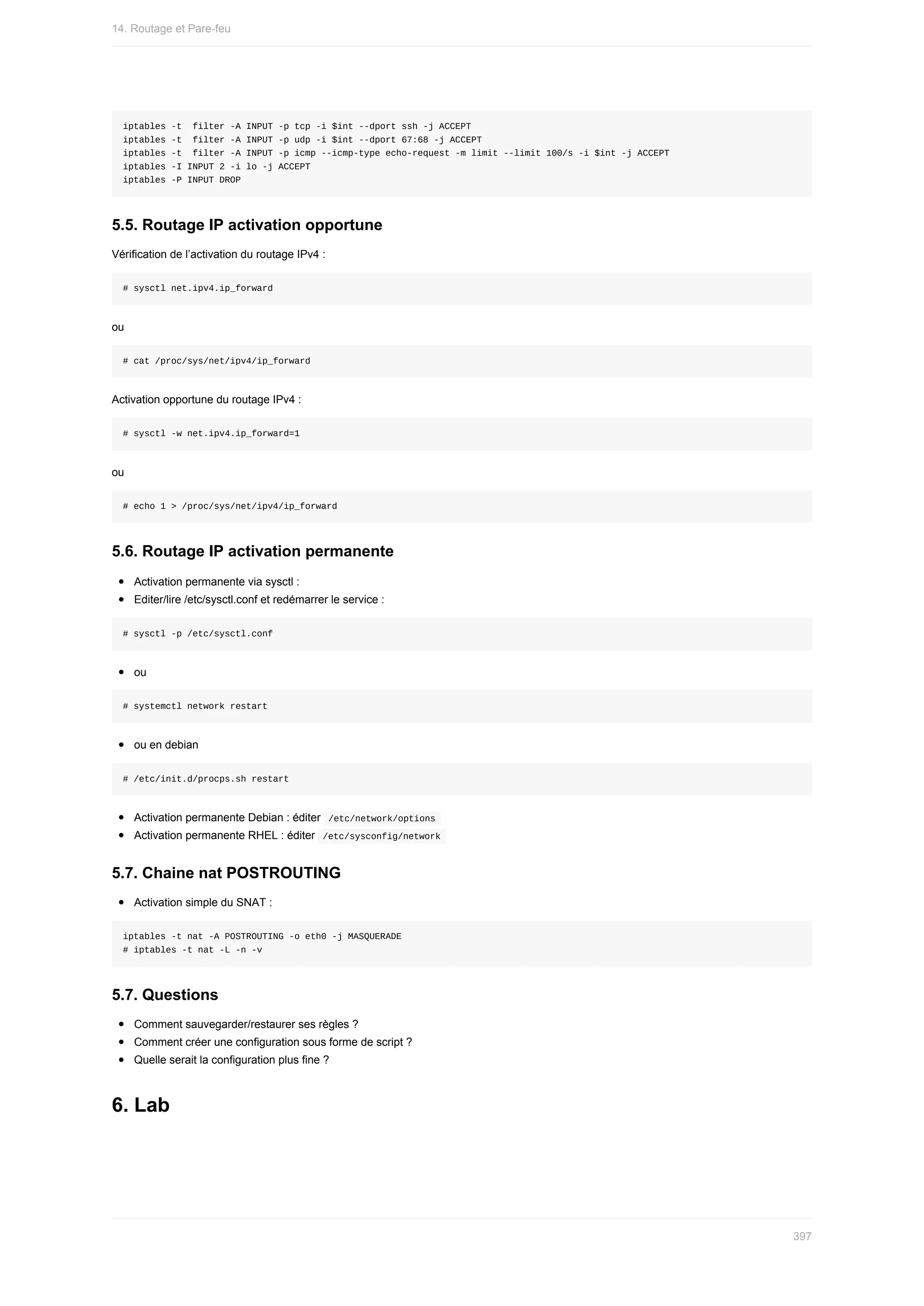 iptables	-t		filter	-A	INPUT	-p	tcp	-i	$int	--dport	ssh	-j	ACCEPT
iptables	-t		filter	-A	INPUT	-p	udp	-i	$int	--dport	67:68	-j	ACCEPT
iptables	-t		filter	-A	INPUT	-p	icmp	--icmp-type	echo-request	-m	limit	--limit	100/s	-i	$int	-j	ACCEPT
iptables	-I	INPUT	2	-i	lo	-j	ACCEPT
iptables	-P	INPUT	DROP
5.5.	Routage	IP	activation	opportune
Vérification	de	l’activation	du	routage	IPv4	:
#	sysctl	net.ipv4.ip_forward
ou
#	cat	/proc/sys/net/ipv4/ip_forward
Activation	opportune	du	routage	IPv4	:
#	sysctl	-w	net.ipv4.ip_forward=1
ou
#	echo	1	>	/proc/sys/net/ipv4/ip_forward
5.6.	Routage	IP	activation	permanente
Activation	permanente	via	sysctl	:
Editer/lire	/etc/sysctl.conf	et	redémarrer	le	service	:
#	sysctl	-p	/etc/sysctl.conf
ou
#	systemctl	network	restart
ou	en	debian
#	/etc/init.d/procps.sh	restart
Activation	permanente	Debian	:	éditer		
/etc/network/options	
Activation	permanente	RHEL	:	éditer		
/etc/sysconfig/network	
5.7.	Chaine	nat	POSTROUTING
Activation	simple	du	SNAT	:
iptables	-t	nat	-A	POSTROUTING	-o	eth0	-j	MASQUERADE
#	iptables	-t	nat	-L	-n	-v
5.7.	Questions
Comment	sauvegarder/restaurer	ses	règles	?
Comment	créer	une	configuration	sous	forme	de	script	?
Quelle	serait	la	configuration	plus	fine	?
6.	Lab
14.	Routage	et	Pare-feu
397
 