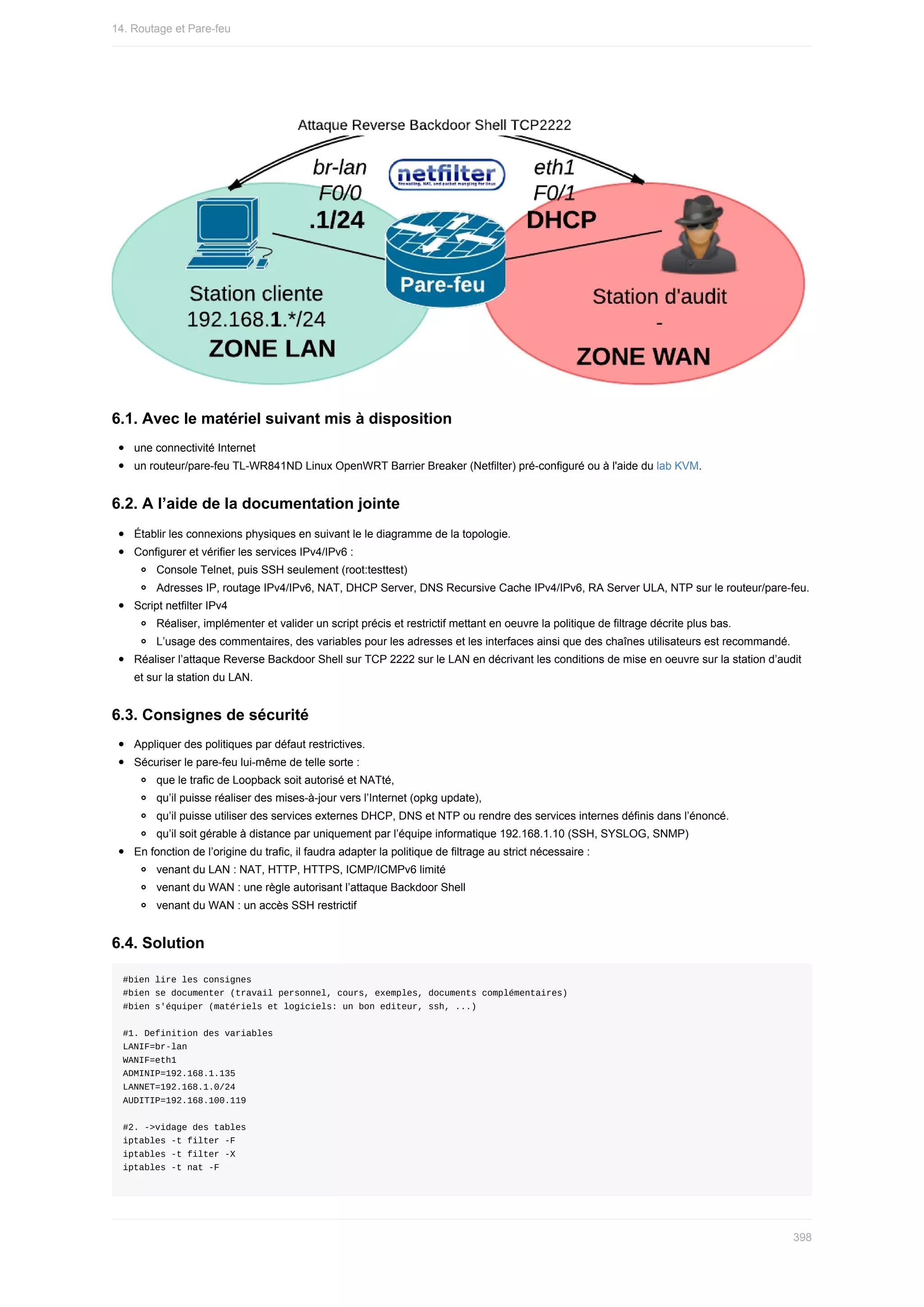 6.1.	Avec	le	matériel	suivant	mis	à	disposition
une	connectivité	Internet
un	routeur/pare-feu	TL-WR841ND	Linux	OpenWRT	Barrier	Breaker	(Netfilter)	pré-configuré	ou	à	l'aide	du	lab	KVM.
6.2.	A	l’aide	de	la	documentation	jointe
Établir	les	connexions	physiques	en	suivant	le	le	diagramme	de	la	topologie.
Configurer	et	vérifier	les	services	IPv4/IPv6	:
Console	Telnet,	puis	SSH	seulement	(root:testtest)
Adresses	IP,	routage	IPv4/IPv6,	NAT,	DHCP	Server,	DNS	Recursive	Cache	IPv4/IPv6,	RA	Server	ULA,	NTP	sur	le	routeur/pare-feu.
Script	netfilter	IPv4
Réaliser,	implémenter	et	valider	un	script	précis	et	restrictif	mettant	en	oeuvre	la	politique	de	filtrage	décrite	plus	bas.
L’usage	des	commentaires,	des	variables	pour	les	adresses	et	les	interfaces	ainsi	que	des	chaînes	utilisateurs	est	recommandé.
Réaliser	l’attaque	Reverse	Backdoor	Shell	sur	TCP	2222	sur	le	LAN	en	décrivant	les	conditions	de	mise	en	oeuvre	sur	la	station	d’audit
et	sur	la	station	du	LAN.
6.3.	Consignes	de	sécurité
Appliquer	des	politiques	par	défaut	restrictives.
Sécuriser	le	pare-feu	lui-même	de	telle	sorte	:
que	le	trafic	de	Loopback	soit	autorisé	et	NATté,
qu’il	puisse	réaliser	des	mises-à-jour	vers	l’Internet	(opkg	update),
qu’il	puisse	utiliser	des	services	externes	DHCP,	DNS	et	NTP	ou	rendre	des	services	internes	définis	dans	l’énoncé.
qu’il	soit	gérable	à	distance	par	uniquement	par	l’équipe	informatique	192.168.1.10	(SSH,	SYSLOG,	SNMP)
En	fonction	de	l’origine	du	trafic,	il	faudra	adapter	la	politique	de	filtrage	au	strict	nécessaire	:
venant	du	LAN	:	NAT,	HTTP,	HTTPS,	ICMP/ICMPv6	limité
venant	du	WAN	:	une	règle	autorisant	l’attaque	Backdoor	Shell
venant	du	WAN	:	un	accès	SSH	restrictif
6.4.	Solution
#bien	lire	les	consignes
#bien	se	documenter	(travail	personnel,	cours,	exemples,	documents	complémentaires)
#bien	s'équiper	(matériels	et	logiciels:	un	bon	editeur,	ssh,	...)
#1.	Definition	des	variables
LANIF=br-lan
WANIF=eth1
ADMINIP=192.168.1.135
LANNET=192.168.1.0/24
AUDITIP=192.168.100.119
#2.	->vidage	des	tables
iptables	-t	filter	-F
iptables	-t	filter	-X
iptables	-t	nat	-F
14.	Routage	et	Pare-feu
398
 