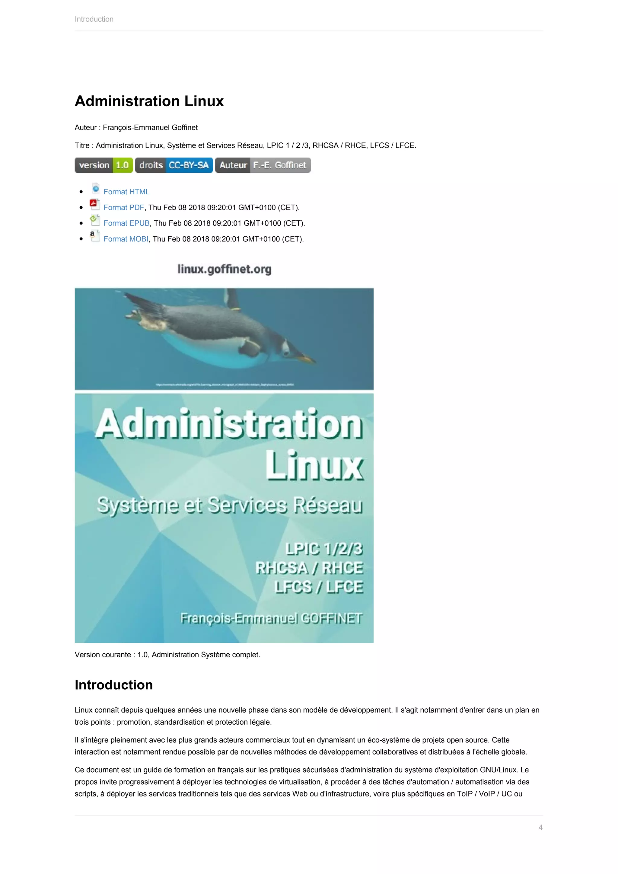 Administration	Linux
Auteur	:	François-Emmanuel	Goffinet
Titre	:	Administration	Linux,	Système	et	Services	Réseau,	LPIC	1	/	2	/3,	RHCSA	/	RHCE,	LFCS	/	LFCE.
	 	
	Format	HTML
	Format	PDF,	Thu	Feb	08	2018	09:20:01	GMT+0100	(CET).
	Format	EPUB,	Thu	Feb	08	2018	09:20:01	GMT+0100	(CET).
	Format	MOBI,	Thu	Feb	08	2018	09:20:01	GMT+0100	(CET).
Version	courante	:	1.0,	Administration	Système	complet.
Introduction
Linux	connaît	depuis	quelques	années	une	nouvelle	phase	dans	son	modèle	de	développement.	Il	s'agit	notamment	d'entrer	dans	un	plan	en
trois	points	:	promotion,	standardisation	et	protection	légale.
Il	s'intègre	pleinement	avec	les	plus	grands	acteurs	commerciaux	tout	en	dynamisant	un	éco-système	de	projets	open	source.	Cette
interaction	est	notamment	rendue	possible	par	de	nouvelles	méthodes	de	développement	collaboratives	et	distribuées	à	l'échelle	globale.
Ce	document	est	un	guide	de	formation	en	français	sur	les	pratiques	sécurisées	d'administration	du	système	d'exploitation	GNU/Linux.	Le
propos	invite	progressivement	à	déployer	les	technologies	de	virtualisation,	à	procéder	à	des	tâches	d'automation	/	automatisation	via	des
scripts,	à	déployer	les	services	traditionnels	tels	que	des	services	Web	ou	d'infrastructure,	voire	plus	spécifiques	en	ToIP	/	VoIP	/	UC	ou
Introduction
4
 