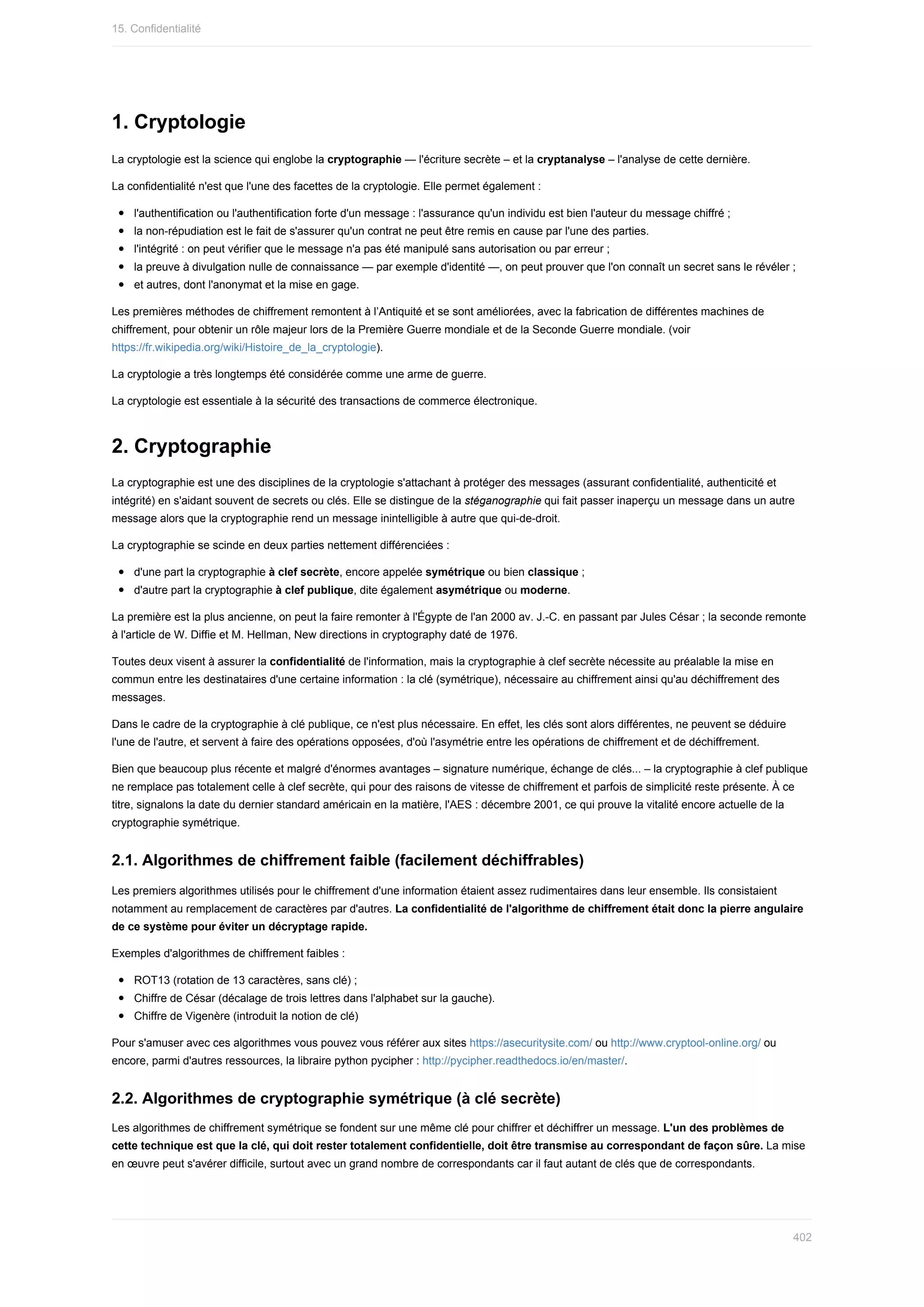 1.	Cryptologie
La	cryptologie	est	la	science	qui	englobe	la	cryptographie	—	l'écriture	secrète	–	et	la	cryptanalyse	–	l'analyse	de	cette	dernière.
La	confidentialité	n'est	que	l'une	des	facettes	de	la	cryptologie.	Elle	permet	également	:
l'authentification	ou	l'authentification	forte	d'un	message	:	l'assurance	qu'un	individu	est	bien	l'auteur	du	message	chiffré	;
la	non-répudiation	est	le	fait	de	s'assurer	qu'un	contrat	ne	peut	être	remis	en	cause	par	l'une	des	parties.
l'intégrité	:	on	peut	vérifier	que	le	message	n'a	pas	été	manipulé	sans	autorisation	ou	par	erreur	;
la	preuve	à	divulgation	nulle	de	connaissance	—	par	exemple	d'identité	—,	on	peut	prouver	que	l'on	connaît	un	secret	sans	le	révéler	;
et	autres,	dont	l'anonymat	et	la	mise	en	gage.
Les	premières	méthodes	de	chiffrement	remontent	à	l’Antiquité	et	se	sont	améliorées,	avec	la	fabrication	de	différentes	machines	de
chiffrement,	pour	obtenir	un	rôle	majeur	lors	de	la	Première	Guerre	mondiale	et	de	la	Seconde	Guerre	mondiale.	(voir
https://fr.wikipedia.org/wiki/Histoire_de_la_cryptologie).
La	cryptologie	a	très	longtemps	été	considérée	comme	une	arme	de	guerre.
La	cryptologie	est	essentiale	à	la	sécurité	des	transactions	de	commerce	électronique.
2.	Cryptographie
La	cryptographie	est	une	des	disciplines	de	la	cryptologie	s'attachant	à	protéger	des	messages	(assurant	confidentialité,	authenticité	et
intégrité)	en	s'aidant	souvent	de	secrets	ou	clés.	Elle	se	distingue	de	la	stéganographie	qui	fait	passer	inaperçu	un	message	dans	un	autre
message	alors	que	la	cryptographie	rend	un	message	inintelligible	à	autre	que	qui-de-droit.
La	cryptographie	se	scinde	en	deux	parties	nettement	différenciées	:
d'une	part	la	cryptographie	à	clef	secrète,	encore	appelée	symétrique	ou	bien	classique	;
d'autre	part	la	cryptographie	à	clef	publique,	dite	également	asymétrique	ou	moderne.
La	première	est	la	plus	ancienne,	on	peut	la	faire	remonter	à	l'Égypte	de	l'an	2000	av.	J.-C.	en	passant	par	Jules	César	;	la	seconde	remonte
à	l'article	de	W.	Diffie	et	M.	Hellman,	New	directions	in	cryptography	daté	de	1976.
Toutes	deux	visent	à	assurer	la	confidentialité	de	l'information,	mais	la	cryptographie	à	clef	secrète	nécessite	au	préalable	la	mise	en
commun	entre	les	destinataires	d'une	certaine	information	:	la	clé	(symétrique),	nécessaire	au	chiffrement	ainsi	qu'au	déchiffrement	des
messages.
Dans	le	cadre	de	la	cryptographie	à	clé	publique,	ce	n'est	plus	nécessaire.	En	effet,	les	clés	sont	alors	différentes,	ne	peuvent	se	déduire
l'une	de	l'autre,	et	servent	à	faire	des	opérations	opposées,	d'où	l'asymétrie	entre	les	opérations	de	chiffrement	et	de	déchiffrement.
Bien	que	beaucoup	plus	récente	et	malgré	d'énormes	avantages	–	signature	numérique,	échange	de	clés...	–	la	cryptographie	à	clef	publique
ne	remplace	pas	totalement	celle	à	clef	secrète,	qui	pour	des	raisons	de	vitesse	de	chiffrement	et	parfois	de	simplicité	reste	présente.	À	ce
titre,	signalons	la	date	du	dernier	standard	américain	en	la	matière,	l'AES	:	décembre	2001,	ce	qui	prouve	la	vitalité	encore	actuelle	de	la
cryptographie	symétrique.
2.1.	Algorithmes	de	chiffrement	faible	(facilement	déchiffrables)
Les	premiers	algorithmes	utilisés	pour	le	chiffrement	d'une	information	étaient	assez	rudimentaires	dans	leur	ensemble.	Ils	consistaient
notamment	au	remplacement	de	caractères	par	d'autres.	La	confidentialité	de	l'algorithme	de	chiffrement	était	donc	la	pierre	angulaire
de	ce	système	pour	éviter	un	décryptage	rapide.
Exemples	d'algorithmes	de	chiffrement	faibles	:
ROT13	(rotation	de	13	caractères,	sans	clé)	;
Chiffre	de	César	(décalage	de	trois	lettres	dans	l'alphabet	sur	la	gauche).
Chiffre	de	Vigenère	(introduit	la	notion	de	clé)
Pour	s'amuser	avec	ces	algorithmes	vous	pouvez	vous	référer	aux	sites	https://asecuritysite.com/	ou	http://www.cryptool-online.org/	ou
encore,	parmi	d'autres	ressources,	la	libraire	python	pycipher	:	http://pycipher.readthedocs.io/en/master/.
2.2.	Algorithmes	de	cryptographie	symétrique	(à	clé	secrète)
Les	algorithmes	de	chiffrement	symétrique	se	fondent	sur	une	même	clé	pour	chiffrer	et	déchiffrer	un	message.	L'un	des	problèmes	de
cette	technique	est	que	la	clé,	qui	doit	rester	totalement	confidentielle,	doit	être	transmise	au	correspondant	de	façon	sûre.	La	mise
en	œuvre	peut	s'avérer	difficile,	surtout	avec	un	grand	nombre	de	correspondants	car	il	faut	autant	de	clés	que	de	correspondants.
15.	Confidentialité
402
 