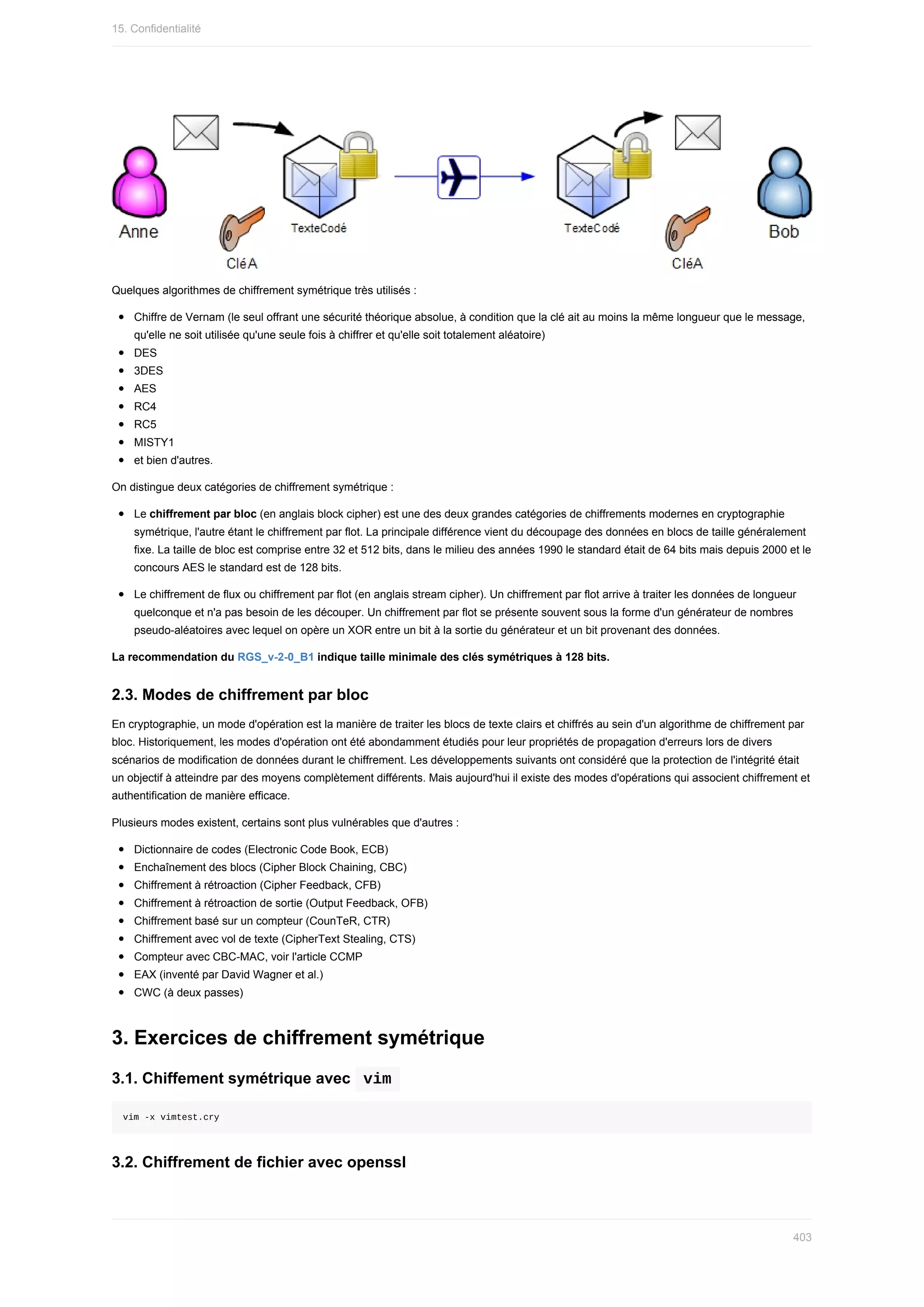 Quelques	algorithmes	de	chiffrement	symétrique	très	utilisés	:
Chiffre	de	Vernam	(le	seul	offrant	une	sécurité	théorique	absolue,	à	condition	que	la	clé	ait	au	moins	la	même	longueur	que	le	message,
qu'elle	ne	soit	utilisée	qu'une	seule	fois	à	chiffrer	et	qu'elle	soit	totalement	aléatoire)
DES
3DES
AES
RC4
RC5
MISTY1
et	bien	d'autres.
On	distingue	deux	catégories	de	chiffrement	symétrique	:
Le	chiffrement	par	bloc	(en	anglais	block	cipher)	est	une	des	deux	grandes	catégories	de	chiffrements	modernes	en	cryptographie
symétrique,	l'autre	étant	le	chiffrement	par	flot.	La	principale	différence	vient	du	découpage	des	données	en	blocs	de	taille	généralement
fixe.	La	taille	de	bloc	est	comprise	entre	32	et	512	bits,	dans	le	milieu	des	années	1990	le	standard	était	de	64	bits	mais	depuis	2000	et	le
concours	AES	le	standard	est	de	128	bits.
Le	chiffrement	de	flux	ou	chiffrement	par	flot	(en	anglais	stream	cipher).	Un	chiffrement	par	flot	arrive	à	traiter	les	données	de	longueur
quelconque	et	n'a	pas	besoin	de	les	découper.	Un	chiffrement	par	flot	se	présente	souvent	sous	la	forme	d'un	générateur	de	nombres
pseudo-aléatoires	avec	lequel	on	opère	un	XOR	entre	un	bit	à	la	sortie	du	générateur	et	un	bit	provenant	des	données.
La	recommendation	du	RGS_v-2-0_B1	indique	taille	minimale	des	clés	symétriques	à	128	bits.
2.3.	Modes	de	chiffrement	par	bloc
En	cryptographie,	un	mode	d'opération	est	la	manière	de	traiter	les	blocs	de	texte	clairs	et	chiffrés	au	sein	d'un	algorithme	de	chiffrement	par
bloc.	Historiquement,	les	modes	d'opération	ont	été	abondamment	étudiés	pour	leur	propriétés	de	propagation	d'erreurs	lors	de	divers
scénarios	de	modification	de	données	durant	le	chiffrement.	Les	développements	suivants	ont	considéré	que	la	protection	de	l'intégrité	était
un	objectif	à	atteindre	par	des	moyens	complètement	différents.	Mais	aujourd'hui	il	existe	des	modes	d'opérations	qui	associent	chiffrement	et
authentification	de	manière	efficace.
Plusieurs	modes	existent,	certains	sont	plus	vulnérables	que	d'autres	:
Dictionnaire	de	codes	(Electronic	Code	Book,	ECB)
Enchaînement	des	blocs	(Cipher	Block	Chaining,	CBC)
Chiffrement	à	rétroaction	(Cipher	Feedback,	CFB)
Chiffrement	à	rétroaction	de	sortie	(Output	Feedback,	OFB)
Chiffrement	basé	sur	un	compteur	(CounTeR,	CTR)
Chiffrement	avec	vol	de	texte	(CipherText	Stealing,	CTS)
Compteur	avec	CBC-MAC,	voir	l'article	CCMP
EAX	(inventé	par	David	Wagner	et	al.)
CWC	(à	deux	passes)
3.	Exercices	de	chiffrement	symétrique
3.1.	Chiffement	symétrique	avec		
vim	
vim	-x	vimtest.cry
3.2.	Chiffrement	de	fichier	avec	openssl
15.	Confidentialité
403
 
