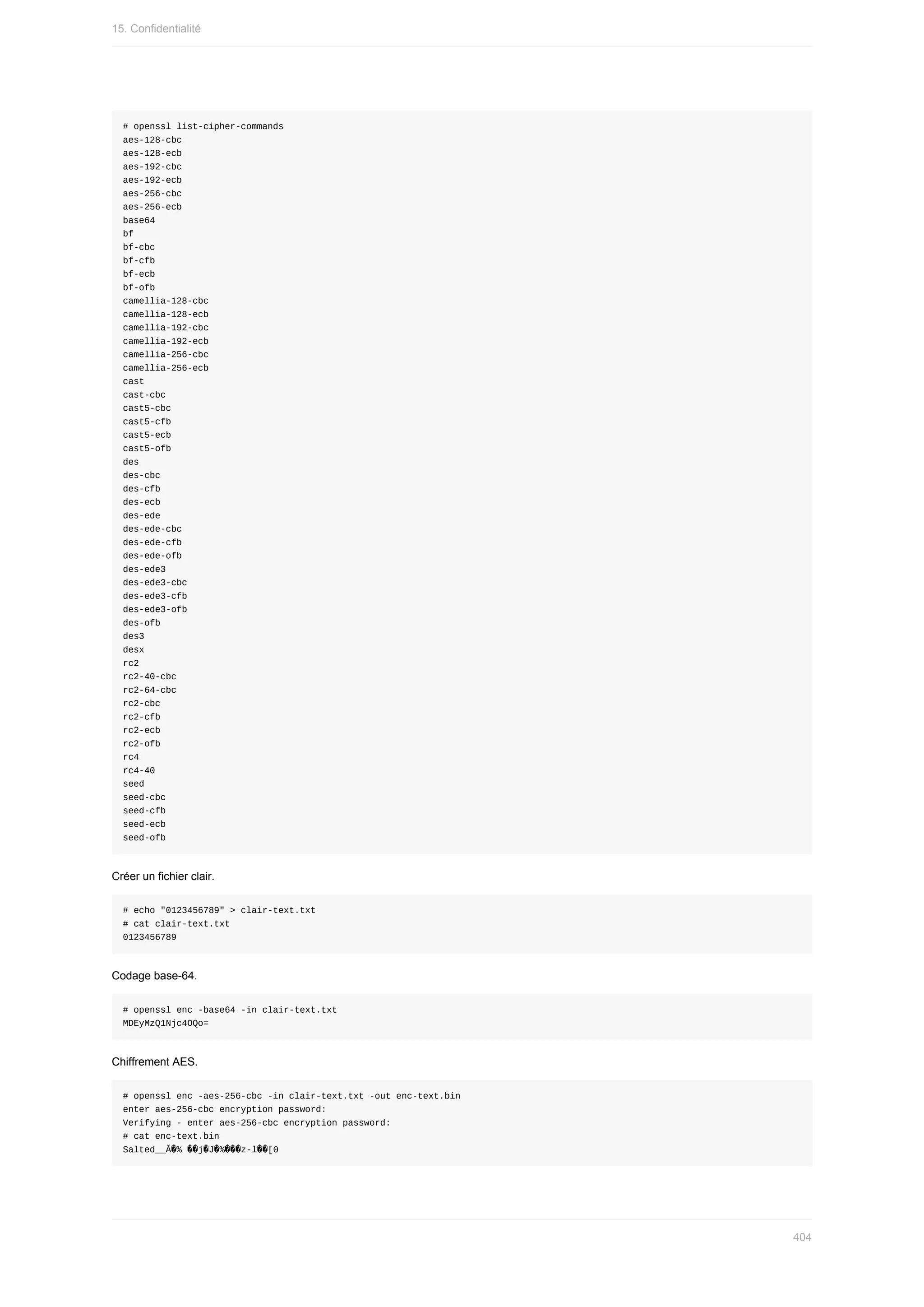 #	openssl	list-cipher-commands
aes-128-cbc
aes-128-ecb
aes-192-cbc
aes-192-ecb
aes-256-cbc
aes-256-ecb
base64
bf
bf-cbc
bf-cfb
bf-ecb
bf-ofb
camellia-128-cbc
camellia-128-ecb
camellia-192-cbc
camellia-192-ecb
camellia-256-cbc
camellia-256-ecb
cast
cast-cbc
cast5-cbc
cast5-cfb
cast5-ecb
cast5-ofb
des
des-cbc
des-cfb
des-ecb
des-ede
des-ede-cbc
des-ede-cfb
des-ede-ofb
des-ede3
des-ede3-cbc
des-ede3-cfb
des-ede3-ofb
des-ofb
des3
desx
rc2
rc2-40-cbc
rc2-64-cbc
rc2-cbc
rc2-cfb
rc2-ecb
rc2-ofb
rc4
rc4-40
seed
seed-cbc
seed-cfb
seed-ecb
seed-ofb
Créer	un	fichier	clair.
#	echo	"0123456789"	>	clair-text.txt
#	cat	clair-text.txt
0123456789
Codage	base-64.
#	openssl	enc	-base64	-in	clair-text.txt
MDEyMzQ1Njc4OQo=
Chiffrement	AES.
#	openssl	enc	-aes-256-cbc	-in	clair-text.txt	-out	enc-text.bin
enter	aes-256-cbc	encryption	password:
Verifying	-	enter	aes-256-cbc	encryption	password:
#	cat	enc-text.bin
Salted__Ă�% ��j�J�%���z-l��[0
15.	Confidentialité
404
 