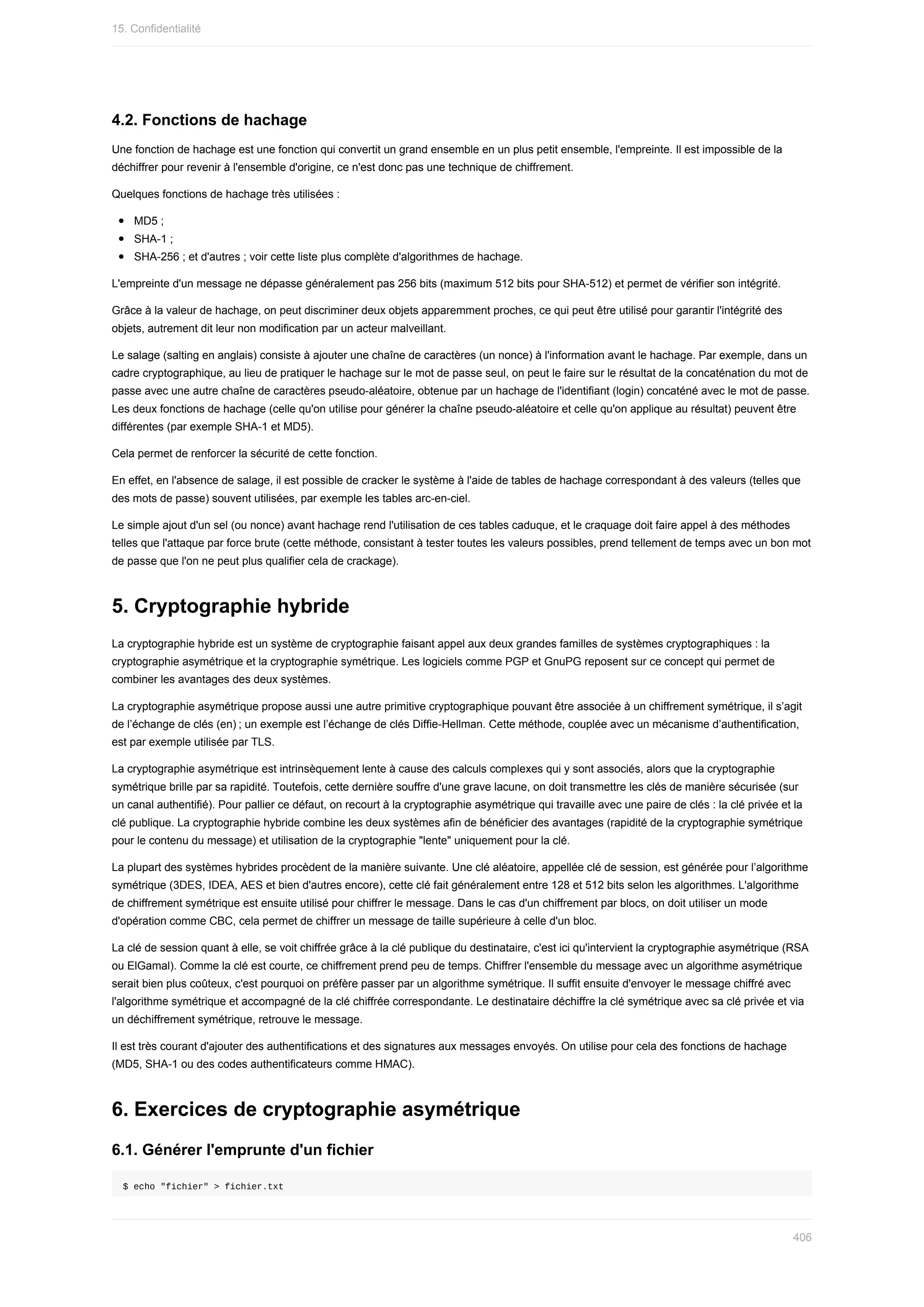4.2.	Fonctions	de	hachage
Une	fonction	de	hachage	est	une	fonction	qui	convertit	un	grand	ensemble	en	un	plus	petit	ensemble,	l'empreinte.	Il	est	impossible	de	la
déchiffrer	pour	revenir	à	l'ensemble	d'origine,	ce	n'est	donc	pas	une	technique	de	chiffrement.
Quelques	fonctions	de	hachage	très	utilisées	:
MD5	;
SHA-1	;
SHA-256	;	et	d'autres	;	voir	cette	liste	plus	complète	d'algorithmes	de	hachage.
L'empreinte	d'un	message	ne	dépasse	généralement	pas	256	bits	(maximum	512	bits	pour	SHA-512)	et	permet	de	vérifier	son	intégrité.
Grâce	à	la	valeur	de	hachage,	on	peut	discriminer	deux	objets	apparemment	proches,	ce	qui	peut	être	utilisé	pour	garantir	l'intégrité	des
objets,	autrement	dit	leur	non	modification	par	un	acteur	malveillant.
Le	salage	(salting	en	anglais)	consiste	à	ajouter	une	chaîne	de	caractères	(un	nonce)	à	l'information	avant	le	hachage.	Par	exemple,	dans	un
cadre	cryptographique,	au	lieu	de	pratiquer	le	hachage	sur	le	mot	de	passe	seul,	on	peut	le	faire	sur	le	résultat	de	la	concaténation	du	mot	de
passe	avec	une	autre	chaîne	de	caractères	pseudo-aléatoire,	obtenue	par	un	hachage	de	l'identifiant	(login)	concaténé	avec	le	mot	de	passe.
Les	deux	fonctions	de	hachage	(celle	qu'on	utilise	pour	générer	la	chaîne	pseudo-aléatoire	et	celle	qu'on	applique	au	résultat)	peuvent	être
différentes	(par	exemple	SHA-1	et	MD5).
Cela	permet	de	renforcer	la	sécurité	de	cette	fonction.
En	effet,	en	l'absence	de	salage,	il	est	possible	de	cracker	le	système	à	l'aide	de	tables	de	hachage	correspondant	à	des	valeurs	(telles	que
des	mots	de	passe)	souvent	utilisées,	par	exemple	les	tables	arc-en-ciel.
Le	simple	ajout	d'un	sel	(ou	nonce)	avant	hachage	rend	l'utilisation	de	ces	tables	caduque,	et	le	craquage	doit	faire	appel	à	des	méthodes
telles	que	l'attaque	par	force	brute	(cette	méthode,	consistant	à	tester	toutes	les	valeurs	possibles,	prend	tellement	de	temps	avec	un	bon	mot
de	passe	que	l'on	ne	peut	plus	qualifier	cela	de	crackage).
5.	Cryptographie	hybride
La	cryptographie	hybride	est	un	système	de	cryptographie	faisant	appel	aux	deux	grandes	familles	de	systèmes	cryptographiques	:	la
cryptographie	asymétrique	et	la	cryptographie	symétrique.	Les	logiciels	comme	PGP	et	GnuPG	reposent	sur	ce	concept	qui	permet	de
combiner	les	avantages	des	deux	systèmes.
La	cryptographie	asymétrique	propose	aussi	une	autre	primitive	cryptographique	pouvant	être	associée	à	un	chiffrement	symétrique,	il	s’agit
de	l’échange	de	clés	(en) ;	un	exemple	est	l’échange	de	clés	Diffie-Hellman.	Cette	méthode,	couplée	avec	un	mécanisme	d’authentification,
est	par	exemple	utilisée	par	TLS.
La	cryptographie	asymétrique	est	intrinsèquement	lente	à	cause	des	calculs	complexes	qui	y	sont	associés,	alors	que	la	cryptographie
symétrique	brille	par	sa	rapidité.	Toutefois,	cette	dernière	souffre	d'une	grave	lacune,	on	doit	transmettre	les	clés	de	manière	sécurisée	(sur
un	canal	authentifié).	Pour	pallier	ce	défaut,	on	recourt	à	la	cryptographie	asymétrique	qui	travaille	avec	une	paire	de	clés	:	la	clé	privée	et	la
clé	publique.	La	cryptographie	hybride	combine	les	deux	systèmes	afin	de	bénéficier	des	avantages	(rapidité	de	la	cryptographie	symétrique
pour	le	contenu	du	message)	et	utilisation	de	la	cryptographie	"lente"	uniquement	pour	la	clé.
La	plupart	des	systèmes	hybrides	procèdent	de	la	manière	suivante.	Une	clé	aléatoire,	appellée	clé	de	session,	est	générée	pour	l’algorithme
symétrique	(3DES,	IDEA,	AES	et	bien	d'autres	encore),	cette	clé	fait	généralement	entre	128	et	512	bits	selon	les	algorithmes.	L'algorithme
de	chiffrement	symétrique	est	ensuite	utilisé	pour	chiffrer	le	message.	Dans	le	cas	d'un	chiffrement	par	blocs,	on	doit	utiliser	un	mode
d'opération	comme	CBC,	cela	permet	de	chiffrer	un	message	de	taille	supérieure	à	celle	d'un	bloc.
La	clé	de	session	quant	à	elle,	se	voit	chiffrée	grâce	à	la	clé	publique	du	destinataire,	c'est	ici	qu'intervient	la	cryptographie	asymétrique	(RSA
ou	ElGamal).	Comme	la	clé	est	courte,	ce	chiffrement	prend	peu	de	temps.	Chiffrer	l'ensemble	du	message	avec	un	algorithme	asymétrique
serait	bien	plus	coûteux,	c'est	pourquoi	on	préfère	passer	par	un	algorithme	symétrique.	Il	suffit	ensuite	d'envoyer	le	message	chiffré	avec
l'algorithme	symétrique	et	accompagné	de	la	clé	chiffrée	correspondante.	Le	destinataire	déchiffre	la	clé	symétrique	avec	sa	clé	privée	et	via
un	déchiffrement	symétrique,	retrouve	le	message.
Il	est	très	courant	d'ajouter	des	authentifications	et	des	signatures	aux	messages	envoyés.	On	utilise	pour	cela	des	fonctions	de	hachage
(MD5,	SHA-1	ou	des	codes	authentificateurs	comme	HMAC).
6.	Exercices	de	cryptographie	asymétrique
6.1.	Générer	l'emprunte	d'un	fichier
$	echo	"fichier"	>	fichier.txt
15.	Confidentialité
406
 