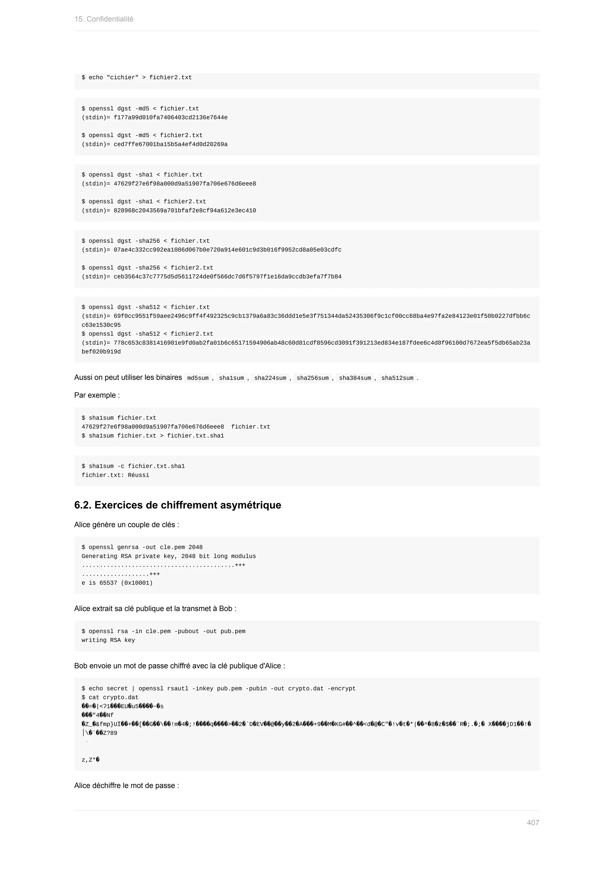 $	echo	"cichier"	>	fichier2.txt
$	openssl	dgst	-md5	<	fichier.txt
(stdin)=	f177a99d010fa7406403cd2136e7644e
$	openssl	dgst	-md5	<	fichier2.txt
(stdin)=	ced7ffe67001ba15b5a4ef4d0d20269a
$	openssl	dgst	-sha1	<	fichier.txt
(stdin)=	47629f27e6f98a000d9a51907fa706e676d6eee8
$	openssl	dgst	-sha1	<	fichier2.txt
(stdin)=	828968c2043569a701bfaf2e8cf94a612e3ec410
$	openssl	dgst	-sha256	<	fichier.txt
(stdin)=	07ae4c332cc992ea1086d067b0e720a914e601c9d3b016f9952cd8a05e03cdfc
$	openssl	dgst	-sha256	<	fichier2.txt
(stdin)=	ceb3564c37c7775d5d5611724de0f566dc7d6f5797f1e16da9ccdb3efa7f7b84
$	openssl	dgst	-sha512	<	fichier.txt
(stdin)=	69f0cc9551f59aee2496c9ff4f492325c9cb1379a6a83c36ddd1e5e3f751344da52435306f9c1cf00cc68ba4e97fa2e84123e01f50b0227dfbb6c
c63e1530c95
$	openssl	dgst	-sha512	<	fichier2.txt
(stdin)=	778c653c8381416901e9fd0ab2fa01b6c65171594906ab48c60d81cdf8596cd3091f391213ed834e187fdee6c4d0f96100d7672ea5f5db65ab23a
bef020b919d
Aussi	on	peut	utiliser	les	binaires		
md5sum	,		
sha1sum	,		sha224sum	,		sha256sum	,		sha384sum	,		
sha512sum	.
Par	exemple	:
$	sha1sum	fichier.txt
47629f27e6f98a000d9a51907fa706e676d6eee8		fichier.txt
$	sha1sum	fichier.txt	>	fichier.txt.sha1
$	sha1sum	-c	fichier.txt.sha1
fichier.txt:	Réussi
6.2.	Exercices	de	chiffrement	asymétrique
Alice	génère	un	couple	de	clés	:
$	openssl	genrsa	-out	cle.pem	2048
Generating	RSA	private	key,	2048	bit	long	modulus
...........................................+++
...................+++
e	is	65537	(0x10001)
Alice	extrait	sa	clé	publique	et	la	transmet	à	Bob	:
$	openssl	rsa	-in	cle.pem	-pubout	-out	pub.pem
writing	RSA	key
Bob	envoie	un	mot	de	passe	chiffré	avec	la	clé	publique	d'Alice	:
$	echo	secret	|	openssl	rsautl	-inkey	pub.pem	-pubin	-out	crypto.dat	-encrypt
$	cat	crypto.dat
��=�|˂ʔ1���EU�u5����~�s
���"4��Nf
�Z_�&fmp}UÏ��+��[��G����!m�4�;!����q����>��2�`D�EV��@��y��2�A���+9��M�KG#��^��<d�@�C"�!v�t�*|��^�8�z�$��`R�;.�;�	X����jD1��!�
‫��`�׀‬Z?89
	ּ
z,Z*�
Alice	déchiffre	le	mot	de	passe	:
15.	Confidentialité
407
 