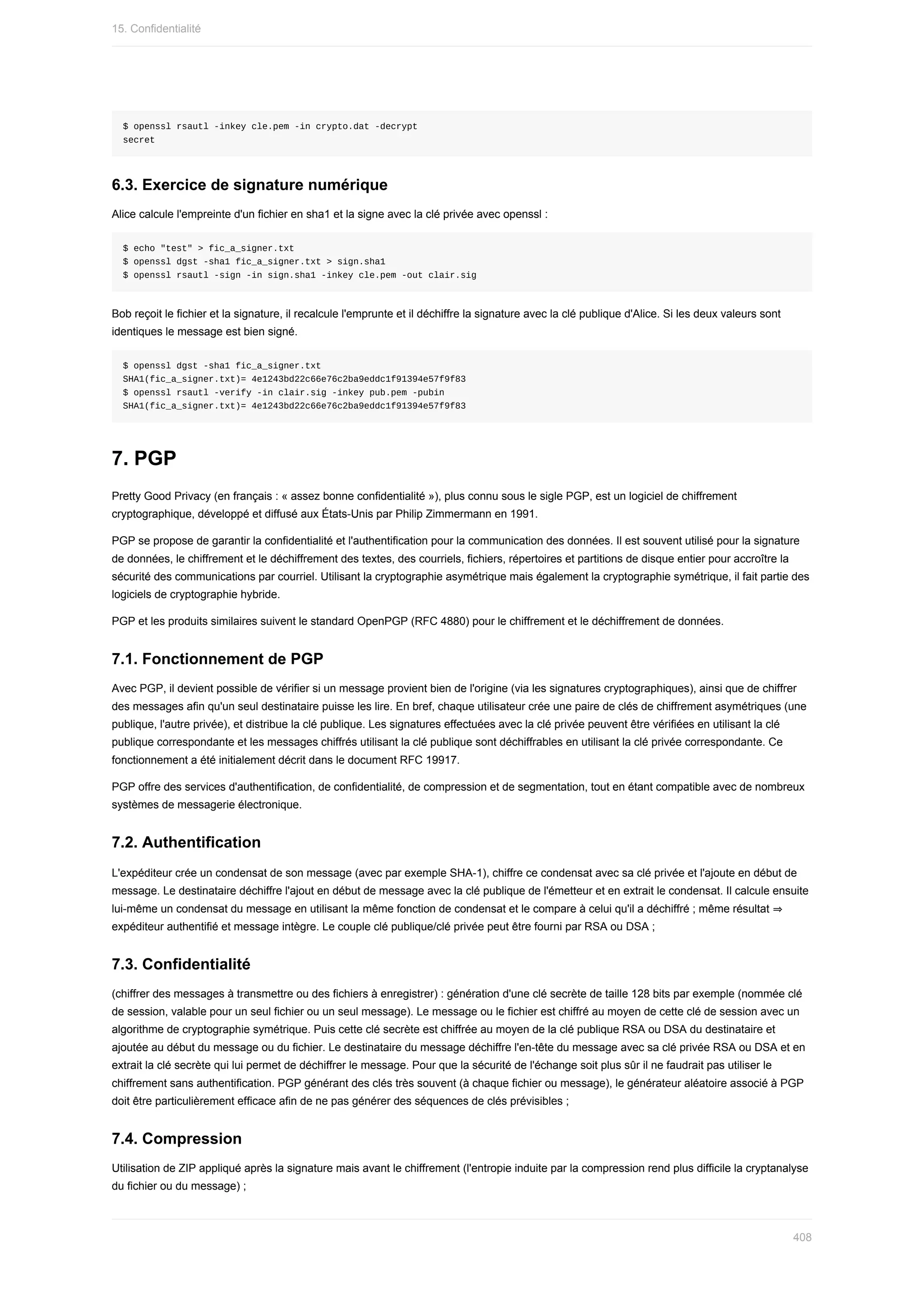 $	openssl	rsautl	-inkey	cle.pem	-in	crypto.dat	-decrypt
secret
6.3.	Exercice	de	signature	numérique
Alice	calcule	l'empreinte	d'un	fichier	en	sha1	et	la	signe	avec	la	clé	privée	avec	openssl	:
$	echo	"test"	>	fic_a_signer.txt
$	openssl	dgst	-sha1	fic_a_signer.txt	>	sign.sha1
$	openssl	rsautl	-sign	-in	sign.sha1	-inkey	cle.pem	-out	clair.sig
Bob	reçoit	le	fichier	et	la	signature,	il	recalcule	l'emprunte	et	il	déchiffre	la	signature	avec	la	clé	publique	d'Alice.	Si	les	deux	valeurs	sont
identiques	le	message	est	bien	signé.
$	openssl	dgst	-sha1	fic_a_signer.txt
SHA1(fic_a_signer.txt)=	4e1243bd22c66e76c2ba9eddc1f91394e57f9f83
$	openssl	rsautl	-verify	-in	clair.sig	-inkey	pub.pem	-pubin
SHA1(fic_a_signer.txt)=	4e1243bd22c66e76c2ba9eddc1f91394e57f9f83
7.	PGP
Pretty	Good	Privacy	(en	français	:	«	assez	bonne	confidentialité	»),	plus	connu	sous	le	sigle	PGP,	est	un	logiciel	de	chiffrement
cryptographique,	développé	et	diffusé	aux	États-Unis	par	Philip	Zimmermann	en	1991.
PGP	se	propose	de	garantir	la	confidentialité	et	l'authentification	pour	la	communication	des	données.	Il	est	souvent	utilisé	pour	la	signature
de	données,	le	chiffrement	et	le	déchiffrement	des	textes,	des	courriels,	fichiers,	répertoires	et	partitions	de	disque	entier	pour	accroître	la
sécurité	des	communications	par	courriel.	Utilisant	la	cryptographie	asymétrique	mais	également	la	cryptographie	symétrique,	il	fait	partie	des
logiciels	de	cryptographie	hybride.
PGP	et	les	produits	similaires	suivent	le	standard	OpenPGP	(RFC	4880)	pour	le	chiffrement	et	le	déchiffrement	de	données.
7.1.	Fonctionnement	de	PGP
Avec	PGP,	il	devient	possible	de	vérifier	si	un	message	provient	bien	de	l'origine	(via	les	signatures	cryptographiques),	ainsi	que	de	chiffrer
des	messages	afin	qu'un	seul	destinataire	puisse	les	lire.	En	bref,	chaque	utilisateur	crée	une	paire	de	clés	de	chiffrement	asymétriques	(une
publique,	l'autre	privée),	et	distribue	la	clé	publique.	Les	signatures	effectuées	avec	la	clé	privée	peuvent	être	vérifiées	en	utilisant	la	clé
publique	correspondante	et	les	messages	chiffrés	utilisant	la	clé	publique	sont	déchiffrables	en	utilisant	la	clé	privée	correspondante.	Ce
fonctionnement	a	été	initialement	décrit	dans	le	document	RFC	19917.
PGP	offre	des	services	d'authentification,	de	confidentialité,	de	compression	et	de	segmentation,	tout	en	étant	compatible	avec	de	nombreux
systèmes	de	messagerie	électronique.
7.2.	Authentification
L'expéditeur	crée	un	condensat	de	son	message	(avec	par	exemple	SHA-1),	chiffre	ce	condensat	avec	sa	clé	privée	et	l'ajoute	en	début	de
message.	Le	destinataire	déchiffre	l'ajout	en	début	de	message	avec	la	clé	publique	de	l'émetteur	et	en	extrait	le	condensat.	Il	calcule	ensuite
lui-même	un	condensat	du	message	en	utilisant	la	même	fonction	de	condensat	et	le	compare	à	celui	qu'il	a	déchiffré	;	même	résultat	⇒
expéditeur	authentifié	et	message	intègre.	Le	couple	clé	publique/clé	privée	peut	être	fourni	par	RSA	ou	DSA	;
7.3.	Confidentialité
(chiffrer	des	messages	à	transmettre	ou	des	fichiers	à	enregistrer)	:	génération	d'une	clé	secrète	de	taille	128	bits	par	exemple	(nommée	clé
de	session,	valable	pour	un	seul	fichier	ou	un	seul	message).	Le	message	ou	le	fichier	est	chiffré	au	moyen	de	cette	clé	de	session	avec	un
algorithme	de	cryptographie	symétrique.	Puis	cette	clé	secrète	est	chiffrée	au	moyen	de	la	clé	publique	RSA	ou	DSA	du	destinataire	et
ajoutée	au	début	du	message	ou	du	fichier.	Le	destinataire	du	message	déchiffre	l'en-tête	du	message	avec	sa	clé	privée	RSA	ou	DSA	et	en
extrait	la	clé	secrète	qui	lui	permet	de	déchiffrer	le	message.	Pour	que	la	sécurité	de	l'échange	soit	plus	sûr	il	ne	faudrait	pas	utiliser	le
chiffrement	sans	authentification.	PGP	générant	des	clés	très	souvent	(à	chaque	fichier	ou	message),	le	générateur	aléatoire	associé	à	PGP
doit	être	particulièrement	efficace	afin	de	ne	pas	générer	des	séquences	de	clés	prévisibles	;
7.4.	Compression
Utilisation	de	ZIP	appliqué	après	la	signature	mais	avant	le	chiffrement	(l'entropie	induite	par	la	compression	rend	plus	difficile	la	cryptanalyse
du	fichier	ou	du	message)	;
15.	Confidentialité
408
 