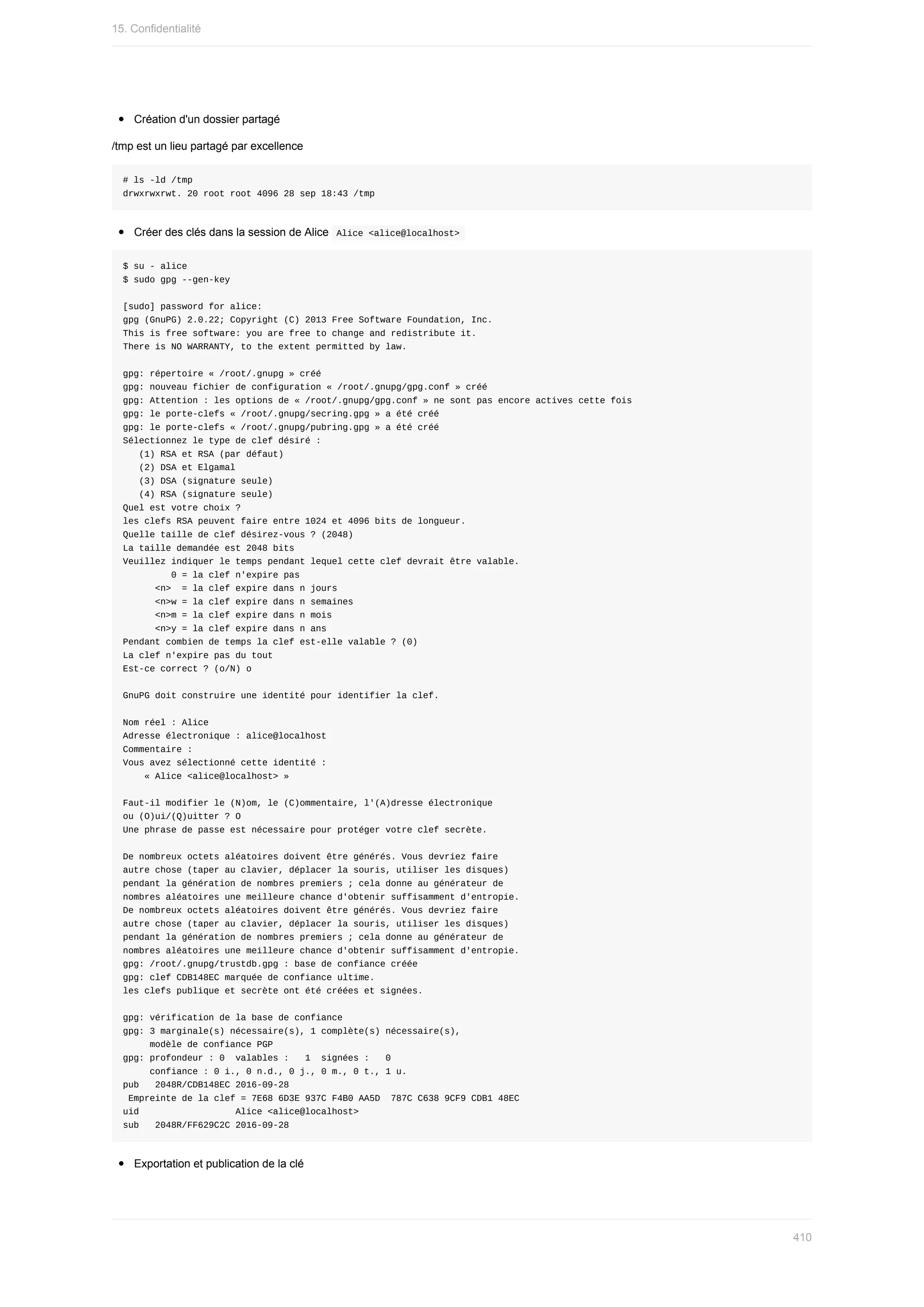 Création	d'un	dossier	partagé
/tmp	est	un	lieu	partagé	par	excellence
#	ls	-ld	/tmp
drwxrwxrwt.	20	root	root	4096	28	sep	18:43	/tmp
Créer	des	clés	dans	la	session	de	Alice		
Alice	<alice@localhost>	
$	su	-	alice
$	sudo	gpg	--gen-key
[sudo]	password	for	alice:
gpg	(GnuPG)	2.0.22;	Copyright	(C)	2013	Free	Software	Foundation,	Inc.
This	is	free	software:	you	are	free	to	change	and	redistribute	it.
There	is	NO	WARRANTY,	to	the	extent	permitted	by	law.
gpg:	répertoire	«	/root/.gnupg	»	créé
gpg:	nouveau	fichier	de	configuration	«	/root/.gnupg/gpg.conf	»	créé
gpg:	Attention	:	les	options	de	«	/root/.gnupg/gpg.conf	»	ne	sont	pas	encore	actives	cette	fois
gpg:	le	porte-clefs	«	/root/.gnupg/secring.gpg	»	a	été	créé
gpg:	le	porte-clefs	«	/root/.gnupg/pubring.gpg	»	a	été	créé
Sélectionnez	le	type	de	clef	désiré	:
			(1)	RSA	et	RSA	(par	défaut)
			(2)	DSA	et	Elgamal
			(3)	DSA	(signature	seule)
			(4)	RSA	(signature	seule)
Quel	est	votre	choix	?
les	clefs	RSA	peuvent	faire	entre	1024	et	4096	bits	de	longueur.
Quelle	taille	de	clef	désirez-vous	?	(2048)
La	taille	demandée	est	2048	bits
Veuillez	indiquer	le	temps	pendant	lequel	cette	clef	devrait	être	valable.
									0	=	la	clef	n'expire	pas
						<n>		=	la	clef	expire	dans	n	jours
						<n>w	=	la	clef	expire	dans	n	semaines
						<n>m	=	la	clef	expire	dans	n	mois
						<n>y	=	la	clef	expire	dans	n	ans
Pendant	combien	de	temps	la	clef	est-elle	valable	?	(0)
La	clef	n'expire	pas	du	tout
Est-ce	correct	?	(o/N)	o
GnuPG	doit	construire	une	identité	pour	identifier	la	clef.
Nom	réel	:	Alice
Adresse	électronique	:	alice@localhost
Commentaire	:
Vous	avez	sélectionné	cette	identité	:
				«	Alice	<alice@localhost>	»
Faut-il	modifier	le	(N)om,	le	(C)ommentaire,	l'(A)dresse	électronique
ou	(O)ui/(Q)uitter	?	O
Une	phrase	de	passe	est	nécessaire	pour	protéger	votre	clef	secrète.
De	nombreux	octets	aléatoires	doivent	être	générés.	Vous	devriez	faire
autre	chose	(taper	au	clavier,	déplacer	la	souris,	utiliser	les	disques)
pendant	la	génération	de	nombres	premiers	;	cela	donne	au	générateur	de
nombres	aléatoires	une	meilleure	chance	d'obtenir	suffisamment	d'entropie.
De	nombreux	octets	aléatoires	doivent	être	générés.	Vous	devriez	faire
autre	chose	(taper	au	clavier,	déplacer	la	souris,	utiliser	les	disques)
pendant	la	génération	de	nombres	premiers	;	cela	donne	au	générateur	de
nombres	aléatoires	une	meilleure	chance	d'obtenir	suffisamment	d'entropie.
gpg:	/root/.gnupg/trustdb.gpg	:	base	de	confiance	créée
gpg:	clef	CDB148EC	marquée	de	confiance	ultime.
les	clefs	publique	et	secrète	ont	été	créées	et	signées.
gpg:	vérification	de	la	base	de	confiance
gpg:	3	marginale(s)	nécessaire(s),	1	complète(s)	nécessaire(s),
					modèle	de	confiance	PGP
gpg:	profondeur	:	0		valables	:			1		signées	:			0
					confiance	:	0	i.,	0	n.d.,	0	j.,	0	m.,	0	t.,	1	u.
pub			2048R/CDB148EC	2016-09-28
	Empreinte	de	la	clef	=	7E68	6D3E	937C	F4B0	AA5D		787C	C638	9CF9	CDB1	48EC
uid																		Alice	<alice@localhost>
sub			2048R/FF629C2C	2016-09-28
Exportation	et	publication	de	la	clé
15.	Confidentialité
410
 