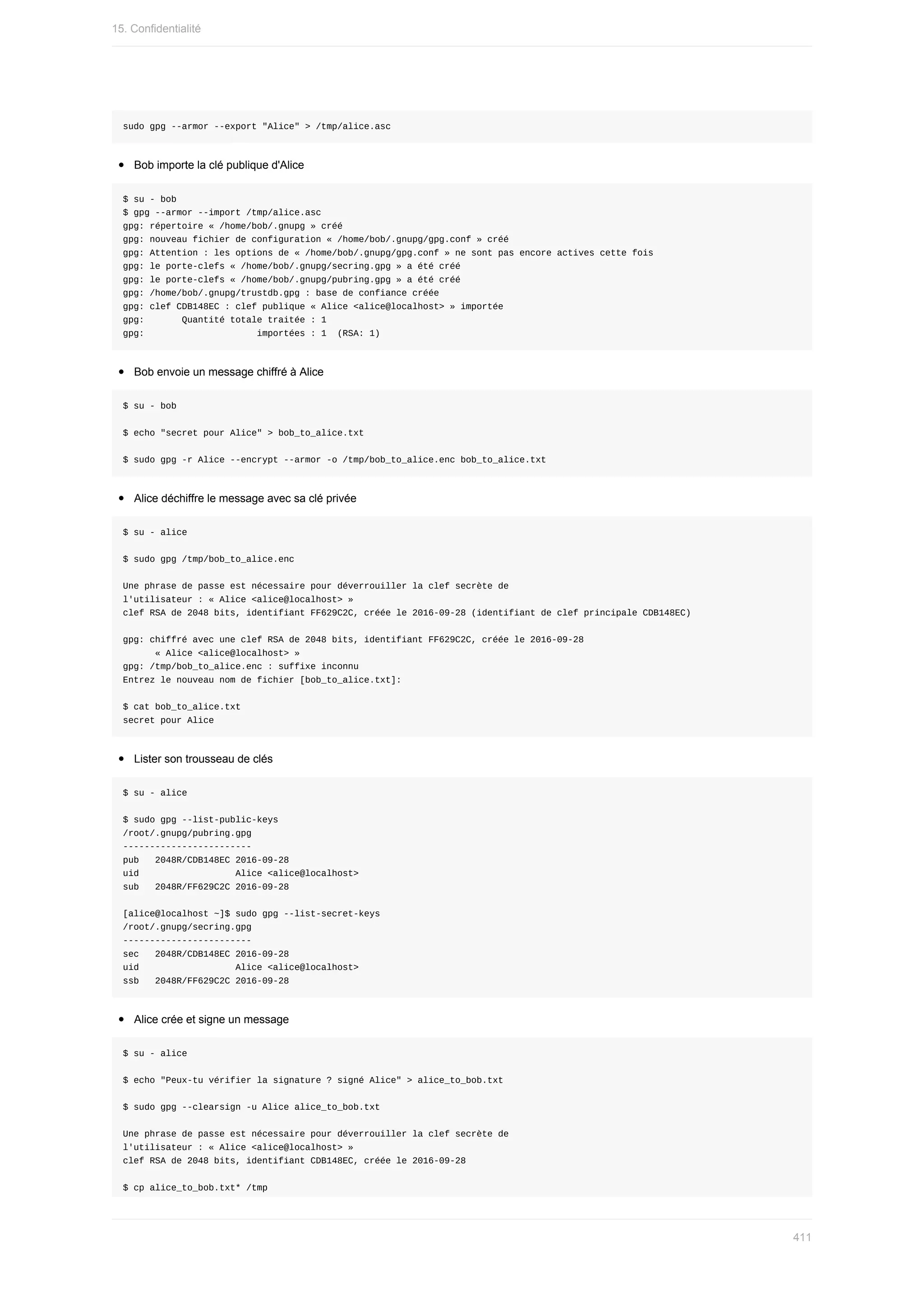 sudo	gpg	--armor	--export	"Alice"	>	/tmp/alice.asc
Bob	importe	la	clé	publique	d'Alice
$	su	-	bob
$	gpg	--armor	--import	/tmp/alice.asc
gpg:	répertoire	«	/home/bob/.gnupg	»	créé
gpg:	nouveau	fichier	de	configuration	«	/home/bob/.gnupg/gpg.conf	»	créé
gpg:	Attention	:	les	options	de	«	/home/bob/.gnupg/gpg.conf	»	ne	sont	pas	encore	actives	cette	fois
gpg:	le	porte-clefs	«	/home/bob/.gnupg/secring.gpg	»	a	été	créé
gpg:	le	porte-clefs	«	/home/bob/.gnupg/pubring.gpg	»	a	été	créé
gpg:	/home/bob/.gnupg/trustdb.gpg	:	base	de	confiance	créée
gpg:	clef	CDB148EC	:	clef	publique	«	Alice	<alice@localhost>	»	importée
gpg:							Quantité	totale	traitée	:	1
gpg:																					importées	:	1		(RSA:	1)
Bob	envoie	un	message	chiffré	à	Alice
$	su	-	bob
$	echo	"secret	pour	Alice"	>	bob_to_alice.txt
$	sudo	gpg	-r	Alice	--encrypt	--armor	-o	/tmp/bob_to_alice.enc	bob_to_alice.txt
Alice	déchiffre	le	message	avec	sa	clé	privée
$	su	-	alice
$	sudo	gpg	/tmp/bob_to_alice.enc
Une	phrase	de	passe	est	nécessaire	pour	déverrouiller	la	clef	secrète	de
l'utilisateur	:	«	Alice	<alice@localhost>	»
clef	RSA	de	2048	bits,	identifiant	FF629C2C,	créée	le	2016-09-28	(identifiant	de	clef	principale	CDB148EC)
gpg:	chiffré	avec	une	clef	RSA	de	2048	bits,	identifiant	FF629C2C,	créée	le	2016-09-28
						«	Alice	<alice@localhost>	»
gpg:	/tmp/bob_to_alice.enc	:	suffixe	inconnu
Entrez	le	nouveau	nom	de	fichier	[bob_to_alice.txt]:
$	cat	bob_to_alice.txt
secret	pour	Alice
Lister	son	trousseau	de	clés
$	su	-	alice
$	sudo	gpg	--list-public-keys
/root/.gnupg/pubring.gpg
------------------------
pub			2048R/CDB148EC	2016-09-28
uid																		Alice	<alice@localhost>
sub			2048R/FF629C2C	2016-09-28
[alice@localhost	~]$	sudo	gpg	--list-secret-keys
/root/.gnupg/secring.gpg
------------------------
sec			2048R/CDB148EC	2016-09-28
uid																		Alice	<alice@localhost>
ssb			2048R/FF629C2C	2016-09-28
Alice	crée	et	signe	un	message
$	su	-	alice
$	echo	"Peux-tu	vérifier	la	signature	?	signé	Alice"	>	alice_to_bob.txt
$	sudo	gpg	--clearsign	-u	Alice	alice_to_bob.txt
Une	phrase	de	passe	est	nécessaire	pour	déverrouiller	la	clef	secrète	de
l'utilisateur	:	«	Alice	<alice@localhost>	»
clef	RSA	de	2048	bits,	identifiant	CDB148EC,	créée	le	2016-09-28
$	cp	alice_to_bob.txt*	/tmp
15.	Confidentialité
411
 