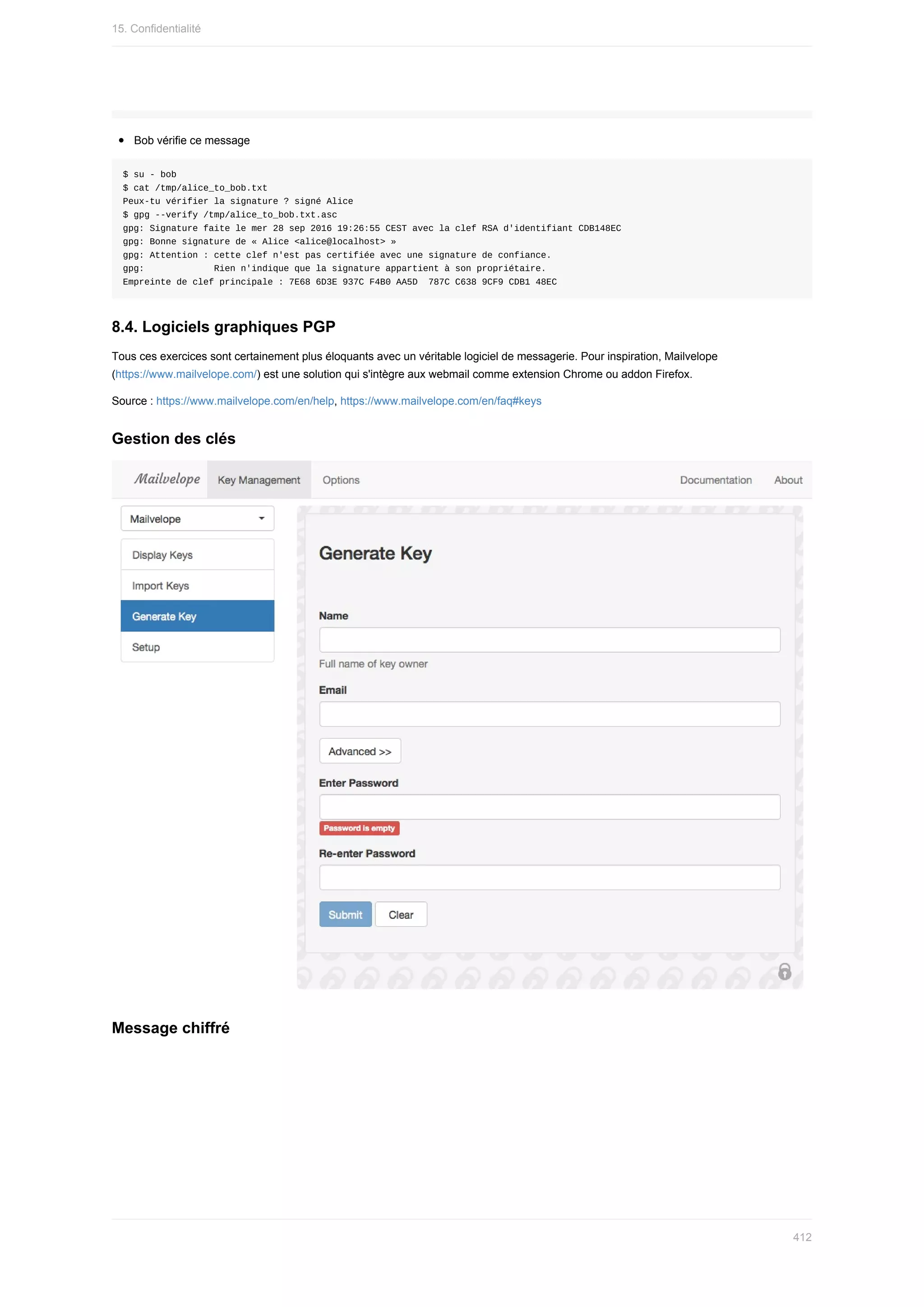Bob	vérifie	ce	message
$	su	-	bob
$	cat	/tmp/alice_to_bob.txt
Peux-tu	vérifier	la	signature	?	signé	Alice
$	gpg	--verify	/tmp/alice_to_bob.txt.asc
gpg:	Signature	faite	le	mer	28	sep	2016	19:26:55	CEST	avec	la	clef	RSA	d'identifiant	CDB148EC
gpg:	Bonne	signature	de	«	Alice	<alice@localhost>	»
gpg:	Attention	:	cette	clef	n'est	pas	certifiée	avec	une	signature	de	confiance.
gpg:													Rien	n'indique	que	la	signature	appartient	à	son	propriétaire.
Empreinte	de	clef	principale	:	7E68	6D3E	937C	F4B0	AA5D		787C	C638	9CF9	CDB1	48EC
8.4.	Logiciels	graphiques	PGP
Tous	ces	exercices	sont	certainement	plus	éloquants	avec	un	véritable	logiciel	de	messagerie.	Pour	inspiration,	Mailvelope
(https://www.mailvelope.com/)	est	une	solution	qui	s'intègre	aux	webmail	comme	extension	Chrome	ou	addon	Firefox.
Source	:	https://www.mailvelope.com/en/help,	https://www.mailvelope.com/en/faq#keys
Gestion	des	clés
Message	chiffré
15.	Confidentialité
412
 