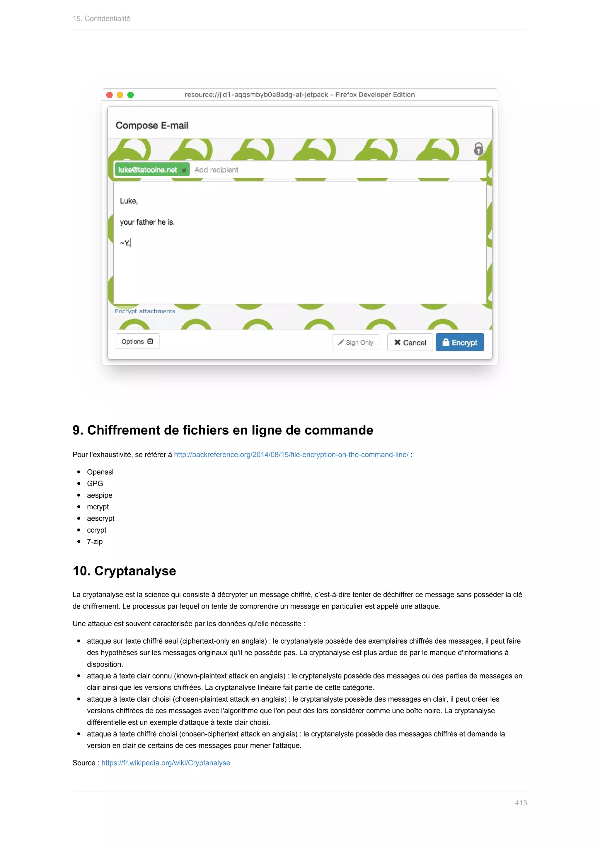 9.	Chiffrement	de	fichiers	en	ligne	de	commande
Pour	l'exhaustivité,	se	référer	à	http://backreference.org/2014/08/15/file-encryption-on-the-command-line/	:
Openssl
GPG
aespipe
mcrypt
aescrypt
ccrypt
7-zip
10.	Cryptanalyse
La	cryptanalyse	est	la	science	qui	consiste	à	décrypter	un	message	chiffré,	c’est-à-dire	tenter	de	déchiffrer	ce	message	sans	posséder	la	clé
de	chiffrement.	Le	processus	par	lequel	on	tente	de	comprendre	un	message	en	particulier	est	appelé	une	attaque.
Une	attaque	est	souvent	caractérisée	par	les	données	qu'elle	nécessite	:
attaque	sur	texte	chiffré	seul	(ciphertext-only	en	anglais)	:	le	cryptanalyste	possède	des	exemplaires	chiffrés	des	messages,	il	peut	faire
des	hypothèses	sur	les	messages	originaux	qu'il	ne	possède	pas.	La	cryptanalyse	est	plus	ardue	de	par	le	manque	d'informations	à
disposition.
attaque	à	texte	clair	connu	(known-plaintext	attack	en	anglais)	:	le	cryptanalyste	possède	des	messages	ou	des	parties	de	messages	en
clair	ainsi	que	les	versions	chiffrées.	La	cryptanalyse	linéaire	fait	partie	de	cette	catégorie.
attaque	à	texte	clair	choisi	(chosen-plaintext	attack	en	anglais)	:	le	cryptanalyste	possède	des	messages	en	clair,	il	peut	créer	les
versions	chiffrées	de	ces	messages	avec	l'algorithme	que	l'on	peut	dès	lors	considérer	comme	une	boîte	noire.	La	cryptanalyse
différentielle	est	un	exemple	d'attaque	à	texte	clair	choisi.
attaque	à	texte	chiffré	choisi	(chosen-ciphertext	attack	en	anglais)	:	le	cryptanalyste	possède	des	messages	chiffrés	et	demande	la
version	en	clair	de	certains	de	ces	messages	pour	mener	l'attaque.
Source	:	https://fr.wikipedia.org/wiki/Cryptanalyse
15.	Confidentialité
413
 