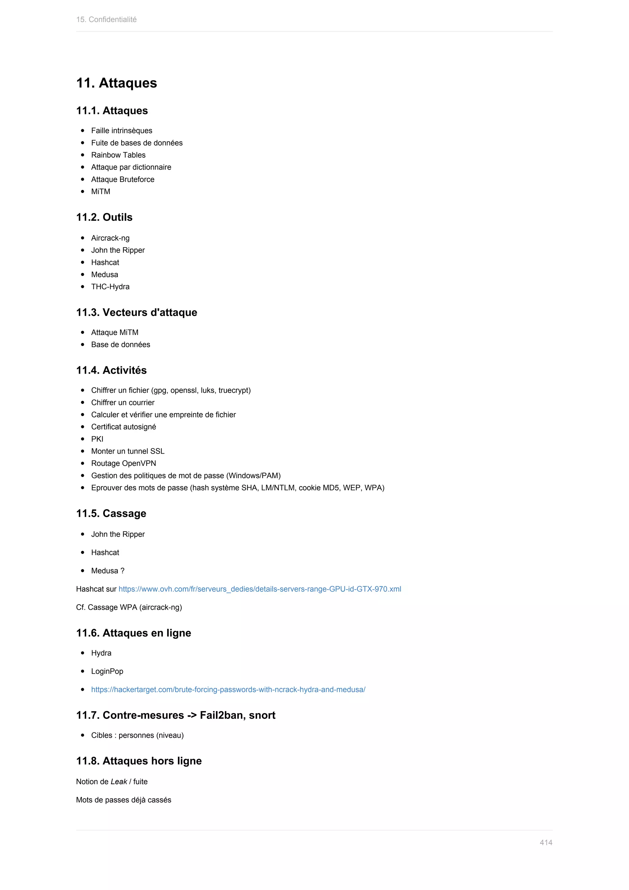 11.	Attaques
11.1.	Attaques
Faille	intrinsèques
Fuite	de	bases	de	données
Rainbow	Tables
Attaque	par	dictionnaire
Attaque	Bruteforce
MiTM
11.2.	Outils
Aircrack-ng
John	the	Ripper
Hashcat
Medusa
THC-Hydra
11.3.	Vecteurs	d'attaque
Attaque	MiTM
Base	de	données
11.4.	Activités
Chiffrer	un	fichier	(gpg,	openssl,	luks,	truecrypt)
Chiffrer	un	courrier
Calculer	et	vérifier	une	empreinte	de	fichier
Certificat	autosigné
PKI
Monter	un	tunnel	SSL
Routage	OpenVPN
Gestion	des	politiques	de	mot	de	passe	(Windows/PAM)
Eprouver	des	mots	de	passe	(hash	système	SHA,	LM/NTLM,	cookie	MD5,	WEP,	WPA)
11.5.	Cassage
John	the	Ripper
Hashcat
Medusa	?
Hashcat	sur	https://www.ovh.com/fr/serveurs_dedies/details-servers-range-GPU-id-GTX-970.xml
Cf.	Cassage	WPA	(aircrack-ng)
11.6.	Attaques	en	ligne
Hydra
LoginPop
https://hackertarget.com/brute-forcing-passwords-with-ncrack-hydra-and-medusa/
11.7.	Contre-mesures	->	Fail2ban,	snort
Cibles	:	personnes	(niveau)
11.8.	Attaques	hors	ligne
Notion	de	Leak	/	fuite
Mots	de	passes	déjà	cassés
15.	Confidentialité
414
 