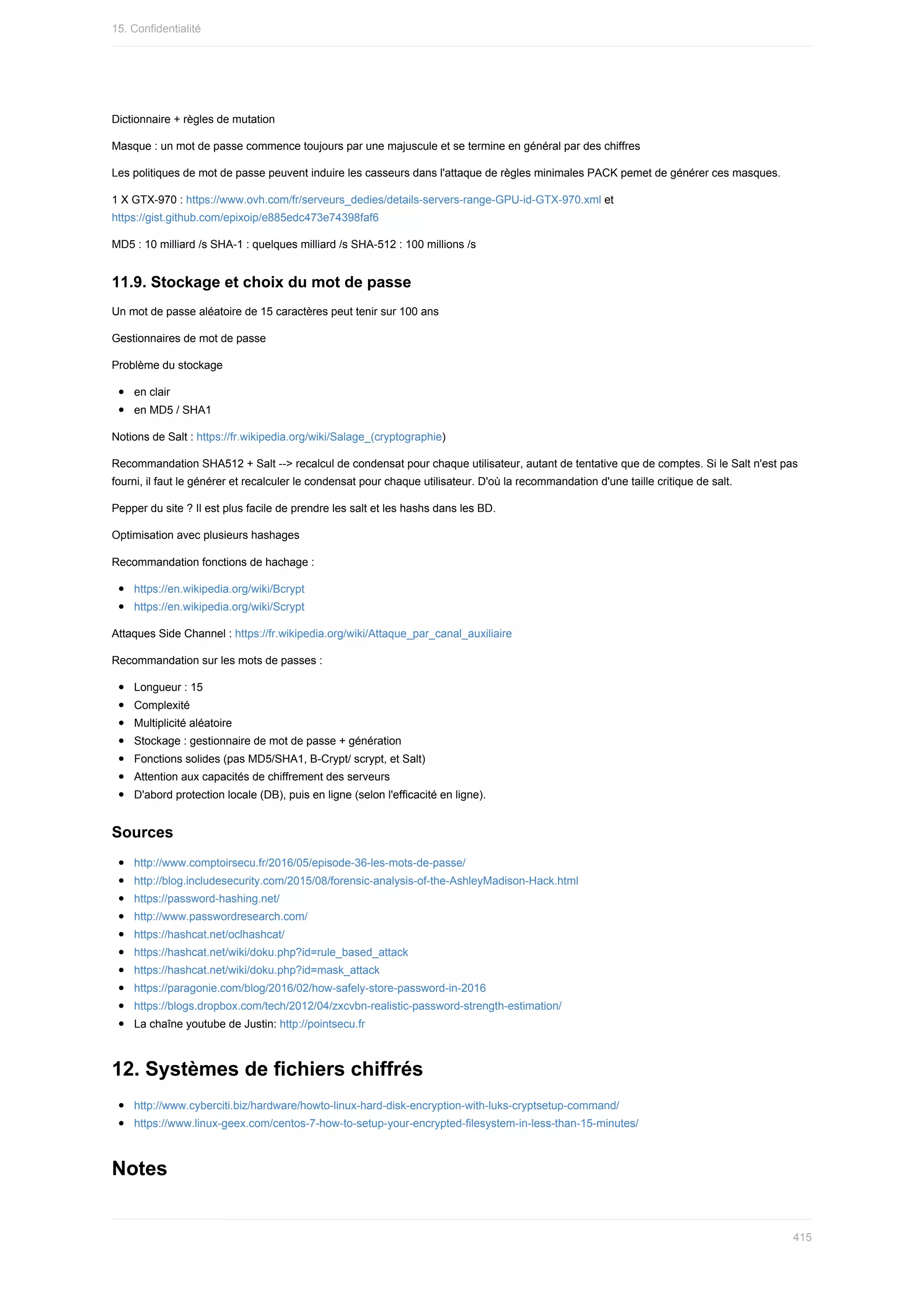 Dictionnaire	+	règles	de	mutation
Masque	:	un	mot	de	passe	commence	toujours	par	une	majuscule	et	se	termine	en	général	par	des	chiffres
Les	politiques	de	mot	de	passe	peuvent	induire	les	casseurs	dans	l'attaque	de	règles	minimales	PACK	pemet	de	générer	ces	masques.
1	X	GTX-970	:	https://www.ovh.com/fr/serveurs_dedies/details-servers-range-GPU-id-GTX-970.xml	et
https://gist.github.com/epixoip/e885edc473e74398faf6
MD5	:	10	milliard	/s	SHA-1	:	quelques	milliard	/s	SHA-512	:	100	millions	/s
11.9.	Stockage	et	choix	du	mot	de	passe
Un	mot	de	passe	aléatoire	de	15	caractères	peut	tenir	sur	100	ans
Gestionnaires	de	mot	de	passe
Problème	du	stockage
en	clair
en	MD5	/	SHA1
Notions	de	Salt	:	https://fr.wikipedia.org/wiki/Salage_(cryptographie)
Recommandation	SHA512	+	Salt	-->	recalcul	de	condensat	pour	chaque	utilisateur,	autant	de	tentative	que	de	comptes.	Si	le	Salt	n'est	pas
fourni,	il	faut	le	générer	et	recalculer	le	condensat	pour	chaque	utilisateur.	D'où	la	recommandation	d'une	taille	critique	de	salt.
Pepper	du	site	?	Il	est	plus	facile	de	prendre	les	salt	et	les	hashs	dans	les	BD.
Optimisation	avec	plusieurs	hashages
Recommandation	fonctions	de	hachage	:
https://en.wikipedia.org/wiki/Bcrypt
https://en.wikipedia.org/wiki/Scrypt
Attaques	Side	Channel	:	https://fr.wikipedia.org/wiki/Attaque_par_canal_auxiliaire
Recommandation	sur	les	mots	de	passes	:
Longueur	:	15
Complexité
Multiplicité	aléatoire
Stockage	:	gestionnaire	de	mot	de	passe	+	génération
Fonctions	solides	(pas	MD5/SHA1,	B-Crypt/	scrypt,	et	Salt)
Attention	aux	capacités	de	chiffrement	des	serveurs
D'abord	protection	locale	(DB),	puis	en	ligne	(selon	l'efficacité	en	ligne).
Sources
http://www.comptoirsecu.fr/2016/05/episode-36-les-mots-de-passe/
http://blog.includesecurity.com/2015/08/forensic-analysis-of-the-AshleyMadison-Hack.html
https://password-hashing.net/
http://www.passwordresearch.com/
https://hashcat.net/oclhashcat/
https://hashcat.net/wiki/doku.php?id=rule_based_attack
https://hashcat.net/wiki/doku.php?id=mask_attack
https://paragonie.com/blog/2016/02/how-safely-store-password-in-2016
https://blogs.dropbox.com/tech/2012/04/zxcvbn-realistic-password-strength-estimation/
La	chaîne	youtube	de	Justin:	http://pointsecu.fr
12.	Systèmes	de	fichiers	chiffrés
http://www.cyberciti.biz/hardware/howto-linux-hard-disk-encryption-with-luks-cryptsetup-command/
https://www.linux-geex.com/centos-7-how-to-setup-your-encrypted-filesystem-in-less-than-15-minutes/
Notes
15.	Confidentialité
415
 