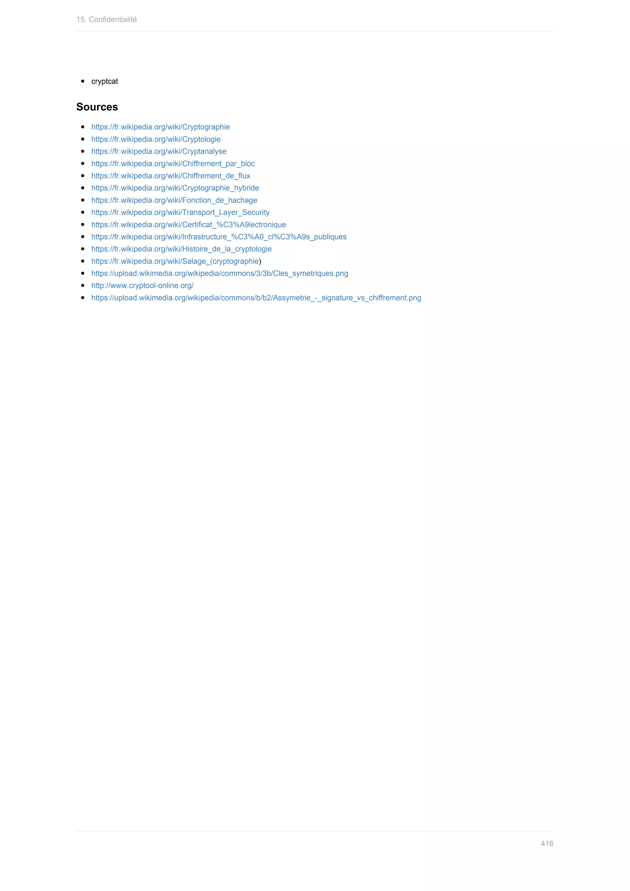 cryptcat
Sources
https://fr.wikipedia.org/wiki/Cryptographie
https://fr.wikipedia.org/wiki/Cryptologie
https://fr.wikipedia.org/wiki/Cryptanalyse
https://fr.wikipedia.org/wiki/Chiffrement_par_bloc
https://fr.wikipedia.org/wiki/Chiffrement_de_flux
https://fr.wikipedia.org/wiki/Cryptographie_hybride
https://fr.wikipedia.org/wiki/Fonction_de_hachage
https://fr.wikipedia.org/wiki/Transport_Layer_Security
https://fr.wikipedia.org/wiki/Certificat_%C3%A9lectronique
https://fr.wikipedia.org/wiki/Infrastructure_%C3%A0_cl%C3%A9s_publiques
https://fr.wikipedia.org/wiki/Histoire_de_la_cryptologie
https://fr.wikipedia.org/wiki/Salage_(cryptographie)
https://upload.wikimedia.org/wikipedia/commons/3/3b/Cles_symetriques.png
http://www.cryptool-online.org/
https://upload.wikimedia.org/wikipedia/commons/b/b2/Assymetrie_-_signature_vs_chiffrement.png
15.	Confidentialité
416
 