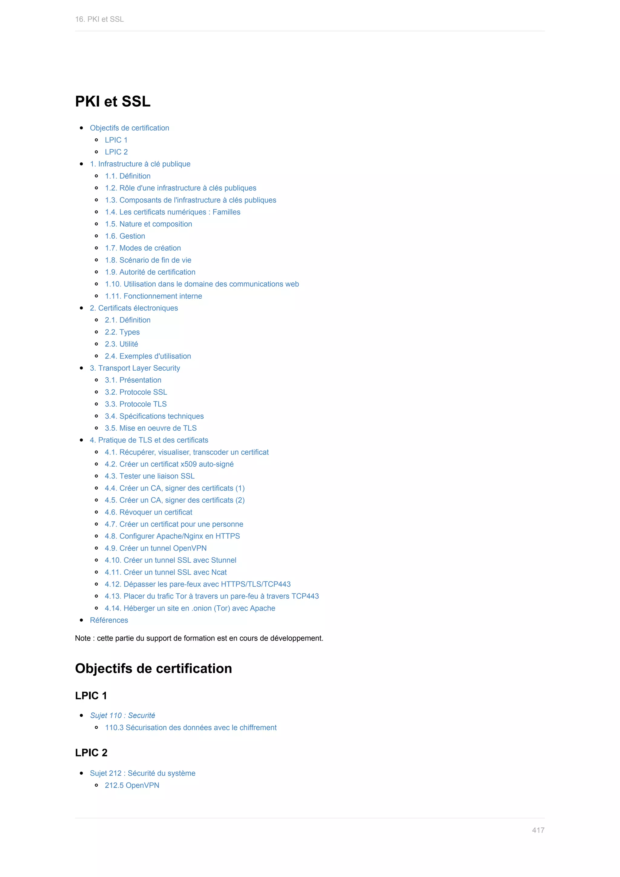 PKI	et	SSL
Objectifs	de	certification
LPIC	1
LPIC	2
1.	Infrastructure	à	clé	publique
1.1.	Définition
1.2.	Rôle	d'une	infrastructure	à	clés	publiques
1.3.	Composants	de	l'infrastructure	à	clés	publiques
1.4.	Les	certificats	numériques	:	Familles
1.5.	Nature	et	composition
1.6.	Gestion
1.7.	Modes	de	création
1.8.	Scénario	de	fin	de	vie
1.9.	Autorité	de	certification
1.10.	Utilisation	dans	le	domaine	des	communications	web
1.11.	Fonctionnement	interne
2.	Certificats	électroniques
2.1.	Définition
2.2.	Types
2.3.	Utilité
2.4.	Exemples	d'utilisation
3.	Transport	Layer	Security
3.1.	Présentation
3.2.	Protocole	SSL
3.3.	Protocole	TLS
3.4.	Spécifications	techniques
3.5.	Mise	en	oeuvre	de	TLS
4.	Pratique	de	TLS	et	des	certificats
4.1.	Récupérer,	visualiser,	transcoder	un	certificat
4.2.	Créer	un	certificat	x509	auto-signé
4.3.	Tester	une	liaison	SSL
4.4.	Créer	un	CA,	signer	des	certificats	(1)
4.5.	Créer	un	CA,	signer	des	certificats	(2)
4.6.	Révoquer	un	certificat
4.7.	Créer	un	certificat	pour	une	personne
4.8.	Configurer	Apache/Nginx	en	HTTPS
4.9.	Créer	un	tunnel	OpenVPN
4.10.	Créer	un	tunnel	SSL	avec	Stunnel
4.11.	Créer	un	tunnel	SSL	avec	Ncat
4.12.	Dépasser	les	pare-feux	avec	HTTPS/TLS/TCP443
4.13.	Placer	du	trafic	Tor	à	travers	un	pare-feu	à	travers	TCP443
4.14.	Héberger	un	site	en	.onion	(Tor)	avec	Apache
Références
Note	:	cette	partie	du	support	de	formation	est	en	cours	de	développement.
Objectifs	de	certification
LPIC	1
Sujet	110	:	Securité
110.3	Sécurisation	des	données	avec	le	chiffrement
LPIC	2
Sujet	212	:	Sécurité	du	système
212.5	OpenVPN
16.	PKI	et	SSL
417
 