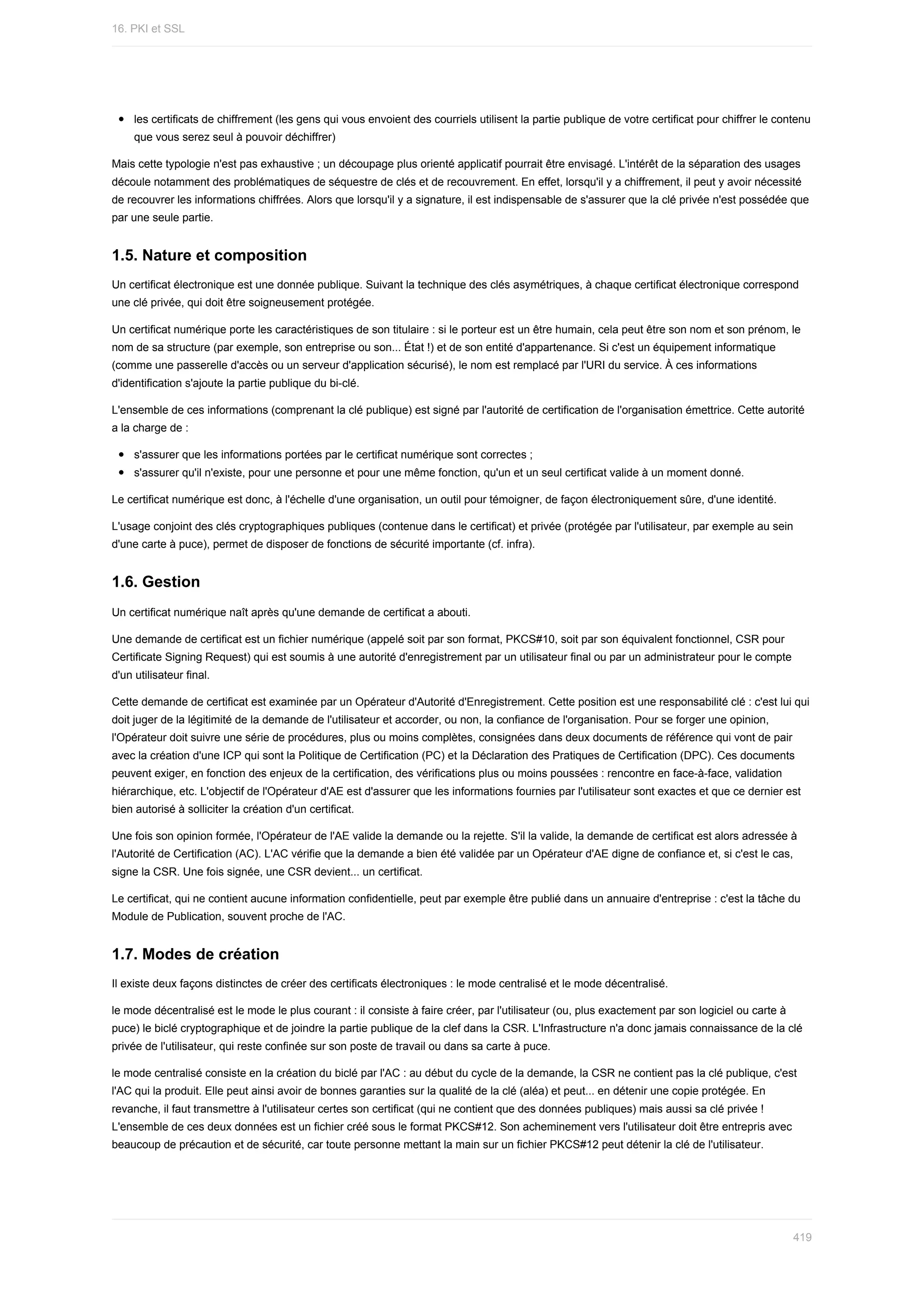 les	certificats	de	chiffrement	(les	gens	qui	vous	envoient	des	courriels	utilisent	la	partie	publique	de	votre	certificat	pour	chiffrer	le	contenu
que	vous	serez	seul	à	pouvoir	déchiffrer)
Mais	cette	typologie	n'est	pas	exhaustive	;	un	découpage	plus	orienté	applicatif	pourrait	être	envisagé.	L'intérêt	de	la	séparation	des	usages
découle	notamment	des	problématiques	de	séquestre	de	clés	et	de	recouvrement.	En	effet,	lorsqu'il	y	a	chiffrement,	il	peut	y	avoir	nécessité
de	recouvrer	les	informations	chiffrées.	Alors	que	lorsqu'il	y	a	signature,	il	est	indispensable	de	s'assurer	que	la	clé	privée	n'est	possédée	que
par	une	seule	partie.
1.5.	Nature	et	composition
Un	certificat	électronique	est	une	donnée	publique.	Suivant	la	technique	des	clés	asymétriques,	à	chaque	certificat	électronique	correspond
une	clé	privée,	qui	doit	être	soigneusement	protégée.
Un	certificat	numérique	porte	les	caractéristiques	de	son	titulaire	:	si	le	porteur	est	un	être	humain,	cela	peut	être	son	nom	et	son	prénom,	le
nom	de	sa	structure	(par	exemple,	son	entreprise	ou	son...	État	!)	et	de	son	entité	d'appartenance.	Si	c'est	un	équipement	informatique
(comme	une	passerelle	d'accès	ou	un	serveur	d'application	sécurisé),	le	nom	est	remplacé	par	l'URI	du	service.	À	ces	informations
d'identification	s'ajoute	la	partie	publique	du	bi-clé.
L'ensemble	de	ces	informations	(comprenant	la	clé	publique)	est	signé	par	l'autorité	de	certification	de	l'organisation	émettrice.	Cette	autorité
a	la	charge	de	:
s'assurer	que	les	informations	portées	par	le	certificat	numérique	sont	correctes	;
s'assurer	qu'il	n'existe,	pour	une	personne	et	pour	une	même	fonction,	qu'un	et	un	seul	certificat	valide	à	un	moment	donné.
Le	certificat	numérique	est	donc,	à	l'échelle	d'une	organisation,	un	outil	pour	témoigner,	de	façon	électroniquement	sûre,	d'une	identité.
L'usage	conjoint	des	clés	cryptographiques	publiques	(contenue	dans	le	certificat)	et	privée	(protégée	par	l'utilisateur,	par	exemple	au	sein
d'une	carte	à	puce),	permet	de	disposer	de	fonctions	de	sécurité	importante	(cf.	infra).
1.6.	Gestion
Un	certificat	numérique	naît	après	qu'une	demande	de	certificat	a	abouti.
Une	demande	de	certificat	est	un	fichier	numérique	(appelé	soit	par	son	format,	PKCS#10,	soit	par	son	équivalent	fonctionnel,	CSR	pour
Certificate	Signing	Request)	qui	est	soumis	à	une	autorité	d'enregistrement	par	un	utilisateur	final	ou	par	un	administrateur	pour	le	compte
d'un	utilisateur	final.
Cette	demande	de	certificat	est	examinée	par	un	Opérateur	d'Autorité	d'Enregistrement.	Cette	position	est	une	responsabilité	clé	:	c'est	lui	qui
doit	juger	de	la	légitimité	de	la	demande	de	l'utilisateur	et	accorder,	ou	non,	la	confiance	de	l'organisation.	Pour	se	forger	une	opinion,
l'Opérateur	doit	suivre	une	série	de	procédures,	plus	ou	moins	complètes,	consignées	dans	deux	documents	de	référence	qui	vont	de	pair
avec	la	création	d'une	ICP	qui	sont	la	Politique	de	Certification	(PC)	et	la	Déclaration	des	Pratiques	de	Certification	(DPC).	Ces	documents
peuvent	exiger,	en	fonction	des	enjeux	de	la	certification,	des	vérifications	plus	ou	moins	poussées	:	rencontre	en	face-à-face,	validation
hiérarchique,	etc.	L'objectif	de	l'Opérateur	d'AE	est	d'assurer	que	les	informations	fournies	par	l'utilisateur	sont	exactes	et	que	ce	dernier	est
bien	autorisé	à	solliciter	la	création	d'un	certificat.
Une	fois	son	opinion	formée,	l'Opérateur	de	l'AE	valide	la	demande	ou	la	rejette.	S'il	la	valide,	la	demande	de	certificat	est	alors	adressée	à
l'Autorité	de	Certification	(AC).	L'AC	vérifie	que	la	demande	a	bien	été	validée	par	un	Opérateur	d'AE	digne	de	confiance	et,	si	c'est	le	cas,
signe	la	CSR.	Une	fois	signée,	une	CSR	devient...	un	certificat.
Le	certificat,	qui	ne	contient	aucune	information	confidentielle,	peut	par	exemple	être	publié	dans	un	annuaire	d'entreprise	:	c'est	la	tâche	du
Module	de	Publication,	souvent	proche	de	l'AC.
1.7.	Modes	de	création
Il	existe	deux	façons	distinctes	de	créer	des	certificats	électroniques	:	le	mode	centralisé	et	le	mode	décentralisé.
le	mode	décentralisé	est	le	mode	le	plus	courant	:	il	consiste	à	faire	créer,	par	l'utilisateur	(ou,	plus	exactement	par	son	logiciel	ou	carte	à
puce)	le	biclé	cryptographique	et	de	joindre	la	partie	publique	de	la	clef	dans	la	CSR.	L'Infrastructure	n'a	donc	jamais	connaissance	de	la	clé
privée	de	l'utilisateur,	qui	reste	confinée	sur	son	poste	de	travail	ou	dans	sa	carte	à	puce.
le	mode	centralisé	consiste	en	la	création	du	biclé	par	l'AC	:	au	début	du	cycle	de	la	demande,	la	CSR	ne	contient	pas	la	clé	publique,	c'est
l'AC	qui	la	produit.	Elle	peut	ainsi	avoir	de	bonnes	garanties	sur	la	qualité	de	la	clé	(aléa)	et	peut...	en	détenir	une	copie	protégée.	En
revanche,	il	faut	transmettre	à	l'utilisateur	certes	son	certificat	(qui	ne	contient	que	des	données	publiques)	mais	aussi	sa	clé	privée	!
L'ensemble	de	ces	deux	données	est	un	fichier	créé	sous	le	format	PKCS#12.	Son	acheminement	vers	l'utilisateur	doit	être	entrepris	avec
beaucoup	de	précaution	et	de	sécurité,	car	toute	personne	mettant	la	main	sur	un	fichier	PKCS#12	peut	détenir	la	clé	de	l'utilisateur.
16.	PKI	et	SSL
419
 
