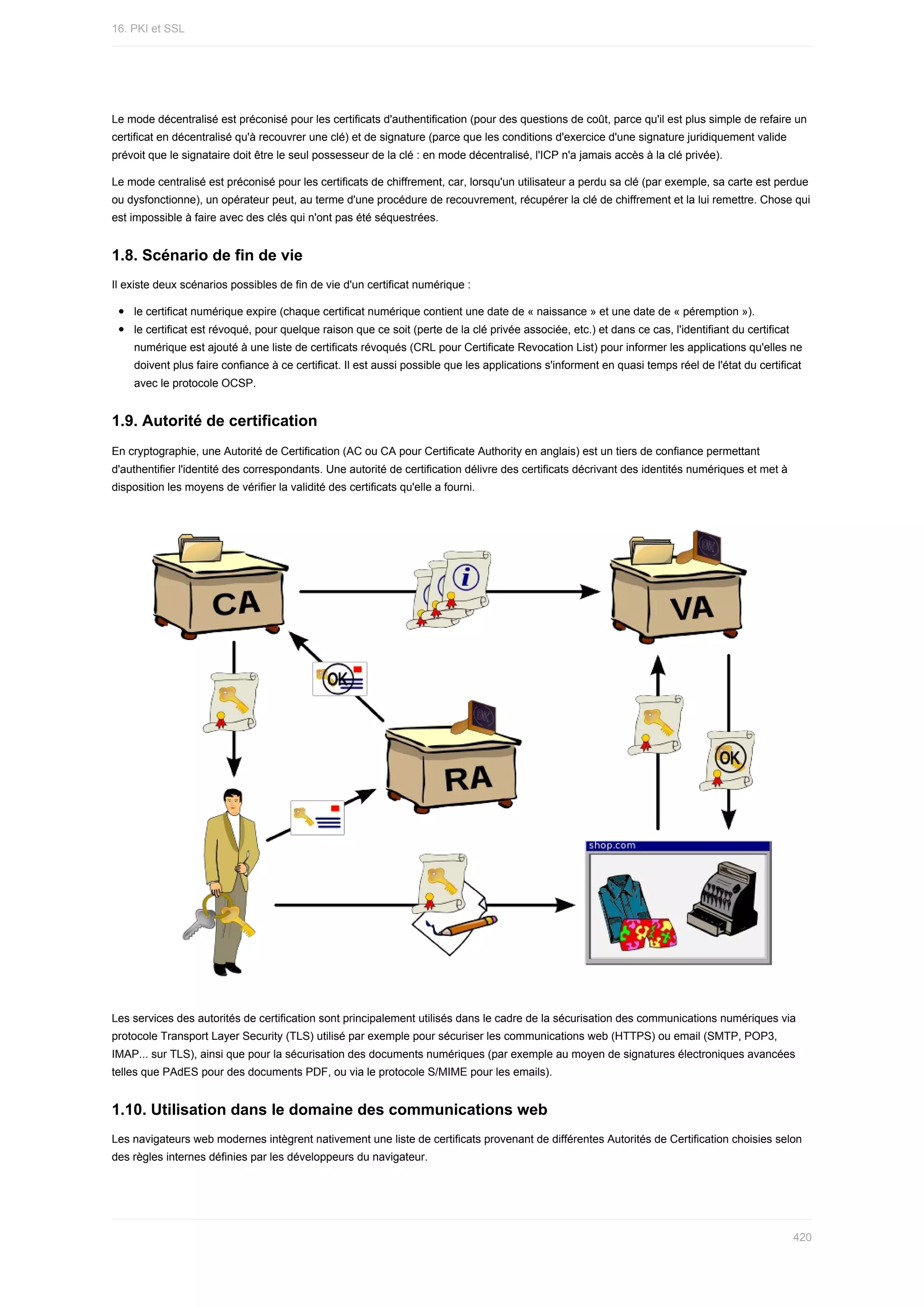 Le	mode	décentralisé	est	préconisé	pour	les	certificats	d'authentification	(pour	des	questions	de	coût,	parce	qu'il	est	plus	simple	de	refaire	un
certificat	en	décentralisé	qu'à	recouvrer	une	clé)	et	de	signature	(parce	que	les	conditions	d'exercice	d'une	signature	juridiquement	valide
prévoit	que	le	signataire	doit	être	le	seul	possesseur	de	la	clé	:	en	mode	décentralisé,	l'ICP	n'a	jamais	accès	à	la	clé	privée).
Le	mode	centralisé	est	préconisé	pour	les	certificats	de	chiffrement,	car,	lorsqu'un	utilisateur	a	perdu	sa	clé	(par	exemple,	sa	carte	est	perdue
ou	dysfonctionne),	un	opérateur	peut,	au	terme	d'une	procédure	de	recouvrement,	récupérer	la	clé	de	chiffrement	et	la	lui	remettre.	Chose	qui
est	impossible	à	faire	avec	des	clés	qui	n'ont	pas	été	séquestrées.
1.8.	Scénario	de	fin	de	vie
Il	existe	deux	scénarios	possibles	de	fin	de	vie	d'un	certificat	numérique	:
le	certificat	numérique	expire	(chaque	certificat	numérique	contient	une	date	de	«	naissance	»	et	une	date	de	«	péremption	»).
le	certificat	est	révoqué,	pour	quelque	raison	que	ce	soit	(perte	de	la	clé	privée	associée,	etc.)	et	dans	ce	cas,	l'identifiant	du	certificat
numérique	est	ajouté	à	une	liste	de	certificats	révoqués	(CRL	pour	Certificate	Revocation	List)	pour	informer	les	applications	qu'elles	ne
doivent	plus	faire	confiance	à	ce	certificat.	Il	est	aussi	possible	que	les	applications	s'informent	en	quasi	temps	réel	de	l'état	du	certificat
avec	le	protocole	OCSP.
1.9.	Autorité	de	certification
En	cryptographie,	une	Autorité	de	Certification	(AC	ou	CA	pour	Certificate	Authority	en	anglais)	est	un	tiers	de	confiance	permettant
d'authentifier	l'identité	des	correspondants.	Une	autorité	de	certification	délivre	des	certificats	décrivant	des	identités	numériques	et	met	à
disposition	les	moyens	de	vérifier	la	validité	des	certificats	qu'elle	a	fourni.
Les	services	des	autorités	de	certification	sont	principalement	utilisés	dans	le	cadre	de	la	sécurisation	des	communications	numériques	via
protocole	Transport	Layer	Security	(TLS)	utilisé	par	exemple	pour	sécuriser	les	communications	web	(HTTPS)	ou	email	(SMTP,	POP3,
IMAP...	sur	TLS),	ainsi	que	pour	la	sécurisation	des	documents	numériques	(par	exemple	au	moyen	de	signatures	électroniques	avancées
telles	que	PAdES	pour	des	documents	PDF,	ou	via	le	protocole	S/MIME	pour	les	emails).
1.10.	Utilisation	dans	le	domaine	des	communications	web
Les	navigateurs	web	modernes	intègrent	nativement	une	liste	de	certificats	provenant	de	différentes	Autorités	de	Certification	choisies	selon
des	règles	internes	définies	par	les	développeurs	du	navigateur.
16.	PKI	et	SSL
420
 