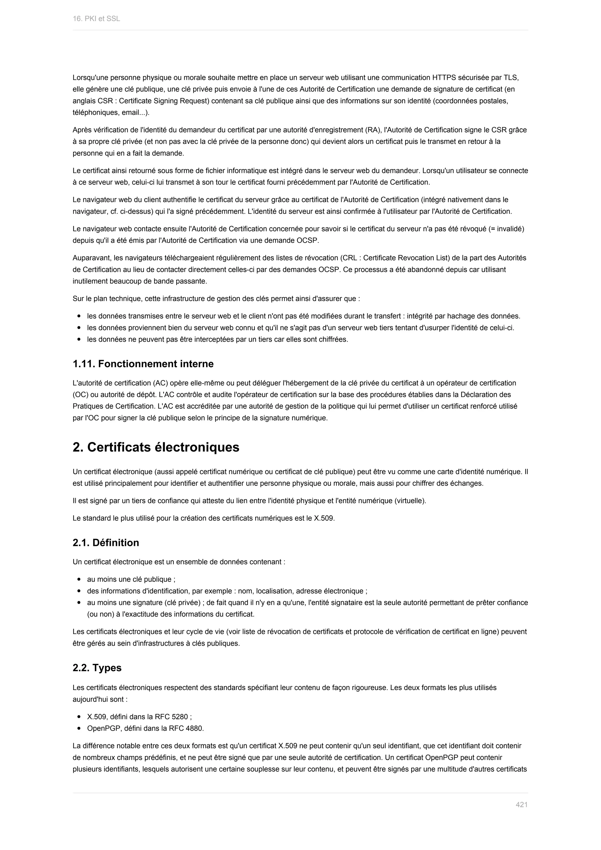 Lorsqu'une	personne	physique	ou	morale	souhaite	mettre	en	place	un	serveur	web	utilisant	une	communication	HTTPS	sécurisée	par	TLS,
elle	génère	une	clé	publique,	une	clé	privée	puis	envoie	à	l'une	de	ces	Autorité	de	Certification	une	demande	de	signature	de	certificat	(en
anglais	CSR	:	Certificate	Signing	Request)	contenant	sa	clé	publique	ainsi	que	des	informations	sur	son	identité	(coordonnées	postales,
téléphoniques,	email...).
Après	vérification	de	l'identité	du	demandeur	du	certificat	par	une	autorité	d'enregistrement	(RA),	l'Autorité	de	Certification	signe	le	CSR	grâce
à	sa	propre	clé	privée	(et	non	pas	avec	la	clé	privée	de	la	personne	donc)	qui	devient	alors	un	certificat	puis	le	transmet	en	retour	à	la
personne	qui	en	a	fait	la	demande.
Le	certificat	ainsi	retourné	sous	forme	de	fichier	informatique	est	intégré	dans	le	serveur	web	du	demandeur.	Lorsqu'un	utilisateur	se	connecte
à	ce	serveur	web,	celui-ci	lui	transmet	à	son	tour	le	certificat	fourni	précédemment	par	l'Autorité	de	Certification.
Le	navigateur	web	du	client	authentifie	le	certificat	du	serveur	grâce	au	certificat	de	l'Autorité	de	Certification	(intégré	nativement	dans	le
navigateur,	cf.	ci-dessus)	qui	l'a	signé	précédemment.	L'identité	du	serveur	est	ainsi	confirmée	à	l'utilisateur	par	l'Autorité	de	Certification.
Le	navigateur	web	contacte	ensuite	l'Autorité	de	Certification	concernée	pour	savoir	si	le	certificat	du	serveur	n'a	pas	été	révoqué	(=	invalidé)
depuis	qu'il	a	été	émis	par	l'Autorité	de	Certification	via	une	demande	OCSP.
Auparavant,	les	navigateurs	téléchargeaient	régulièrement	des	listes	de	révocation	(CRL	:	Certificate	Revocation	List)	de	la	part	des	Autorités
de	Certification	au	lieu	de	contacter	directement	celles-ci	par	des	demandes	OCSP.	Ce	processus	a	été	abandonné	depuis	car	utilisant
inutilement	beaucoup	de	bande	passante.
Sur	le	plan	technique,	cette	infrastructure	de	gestion	des	clés	permet	ainsi	d'assurer	que	:
les	données	transmises	entre	le	serveur	web	et	le	client	n'ont	pas	été	modifiées	durant	le	transfert	:	intégrité	par	hachage	des	données.
les	données	proviennent	bien	du	serveur	web	connu	et	qu'il	ne	s'agit	pas	d'un	serveur	web	tiers	tentant	d'usurper	l'identité	de	celui-ci.
les	données	ne	peuvent	pas	être	interceptées	par	un	tiers	car	elles	sont	chiffrées.
1.11.	Fonctionnement	interne
L'autorité	de	certification	(AC)	opère	elle-même	ou	peut	déléguer	l'hébergement	de	la	clé	privée	du	certificat	à	un	opérateur	de	certification
(OC)	ou	autorité	de	dépôt.	L'AC	contrôle	et	audite	l'opérateur	de	certification	sur	la	base	des	procédures	établies	dans	la	Déclaration	des
Pratiques	de	Certification.	L'AC	est	accréditée	par	une	autorité	de	gestion	de	la	politique	qui	lui	permet	d'utiliser	un	certificat	renforcé	utilisé
par	l'OC	pour	signer	la	clé	publique	selon	le	principe	de	la	signature	numérique.
2.	Certificats	électroniques
Un	certificat	électronique	(aussi	appelé	certificat	numérique	ou	certificat	de	clé	publique)	peut	être	vu	comme	une	carte	d'identité	numérique.	Il
est	utilisé	principalement	pour	identifier	et	authentifier	une	personne	physique	ou	morale,	mais	aussi	pour	chiffrer	des	échanges.
Il	est	signé	par	un	tiers	de	confiance	qui	atteste	du	lien	entre	l'identité	physique	et	l'entité	numérique	(virtuelle).
Le	standard	le	plus	utilisé	pour	la	création	des	certificats	numériques	est	le	X.509.
2.1.	Définition
Un	certificat	électronique	est	un	ensemble	de	données	contenant	:
au	moins	une	clé	publique	;
des	informations	d'identification,	par	exemple	:	nom,	localisation,	adresse	électronique	;
au	moins	une	signature	(clé	privée)	;	de	fait	quand	il	n'y	en	a	qu'une,	l'entité	signataire	est	la	seule	autorité	permettant	de	prêter	confiance
(ou	non)	à	l'exactitude	des	informations	du	certificat.
Les	certificats	électroniques	et	leur	cycle	de	vie	(voir	liste	de	révocation	de	certificats	et	protocole	de	vérification	de	certificat	en	ligne)	peuvent
être	gérés	au	sein	d'infrastructures	à	clés	publiques.
2.2.	Types
Les	certificats	électroniques	respectent	des	standards	spécifiant	leur	contenu	de	façon	rigoureuse.	Les	deux	formats	les	plus	utilisés
aujourd'hui	sont	:
X.509,	défini	dans	la	RFC	5280	;
OpenPGP,	défini	dans	la	RFC	4880.
La	différence	notable	entre	ces	deux	formats	est	qu'un	certificat	X.509	ne	peut	contenir	qu'un	seul	identifiant,	que	cet	identifiant	doit	contenir
de	nombreux	champs	prédéfinis,	et	ne	peut	être	signé	que	par	une	seule	autorité	de	certification.	Un	certificat	OpenPGP	peut	contenir
plusieurs	identifiants,	lesquels	autorisent	une	certaine	souplesse	sur	leur	contenu,	et	peuvent	être	signés	par	une	multitude	d'autres	certificats
16.	PKI	et	SSL
421
 