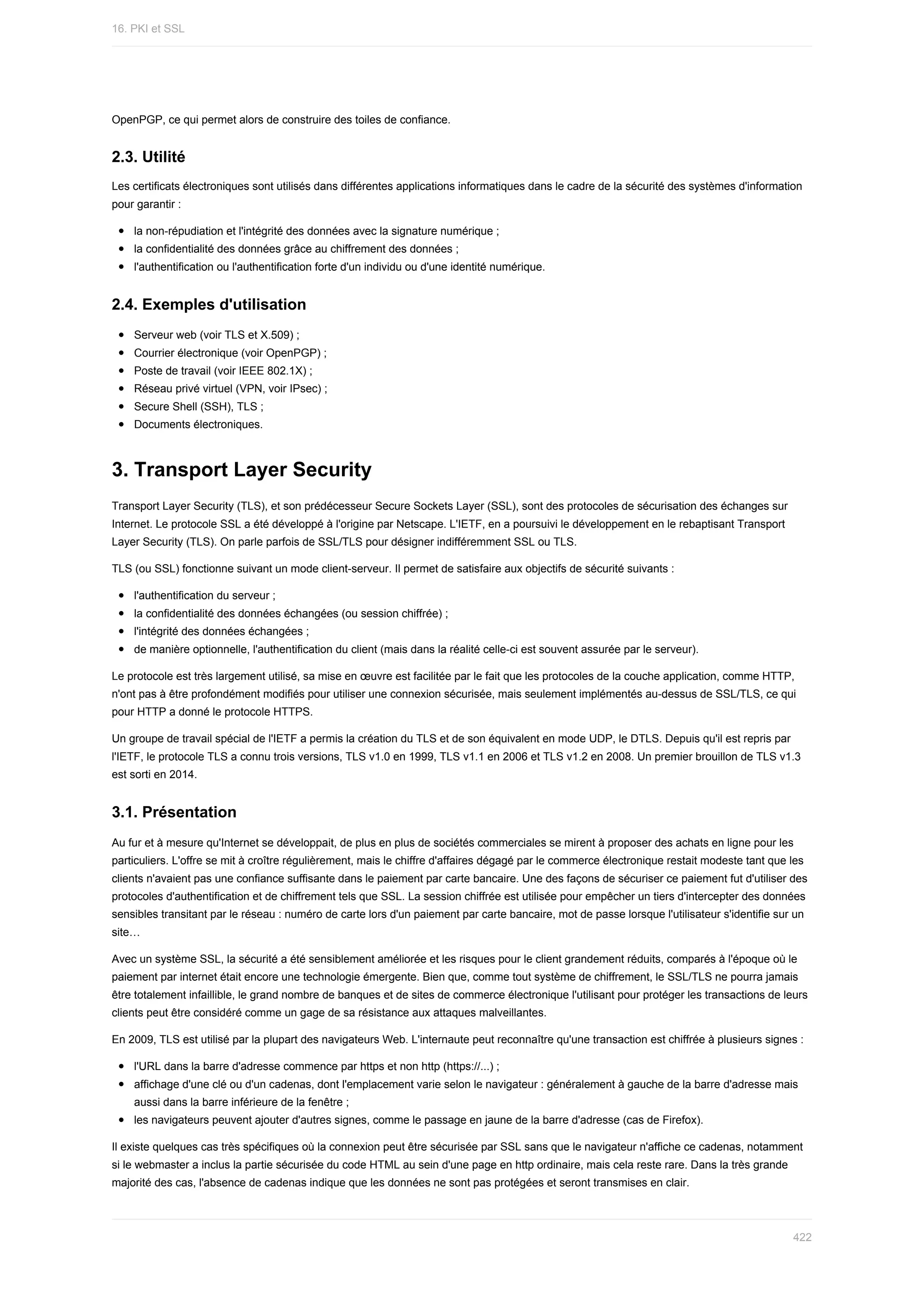 OpenPGP,	ce	qui	permet	alors	de	construire	des	toiles	de	confiance.
2.3.	Utilité
Les	certificats	électroniques	sont	utilisés	dans	différentes	applications	informatiques	dans	le	cadre	de	la	sécurité	des	systèmes	d'information
pour	garantir	:
la	non-répudiation	et	l'intégrité	des	données	avec	la	signature	numérique	;
la	confidentialité	des	données	grâce	au	chiffrement	des	données	;
l'authentification	ou	l'authentification	forte	d'un	individu	ou	d'une	identité	numérique.
2.4.	Exemples	d'utilisation
Serveur	web	(voir	TLS	et	X.509)	;
Courrier	électronique	(voir	OpenPGP)	;
Poste	de	travail	(voir	IEEE	802.1X)	;
Réseau	privé	virtuel	(VPN,	voir	IPsec)	;
Secure	Shell	(SSH),	TLS	;
Documents	électroniques.
3.	Transport	Layer	Security
Transport	Layer	Security	(TLS),	et	son	prédécesseur	Secure	Sockets	Layer	(SSL),	sont	des	protocoles	de	sécurisation	des	échanges	sur
Internet.	Le	protocole	SSL	a	été	développé	à	l'origine	par	Netscape.	L'IETF,	en	a	poursuivi	le	développement	en	le	rebaptisant	Transport
Layer	Security	(TLS).	On	parle	parfois	de	SSL/TLS	pour	désigner	indifféremment	SSL	ou	TLS.
TLS	(ou	SSL)	fonctionne	suivant	un	mode	client-serveur.	Il	permet	de	satisfaire	aux	objectifs	de	sécurité	suivants	:
l'authentification	du	serveur	;
la	confidentialité	des	données	échangées	(ou	session	chiffrée)	;
l'intégrité	des	données	échangées	;
de	manière	optionnelle,	l'authentification	du	client	(mais	dans	la	réalité	celle-ci	est	souvent	assurée	par	le	serveur).
Le	protocole	est	très	largement	utilisé,	sa	mise	en	œuvre	est	facilitée	par	le	fait	que	les	protocoles	de	la	couche	application,	comme	HTTP,
n'ont	pas	à	être	profondément	modifiés	pour	utiliser	une	connexion	sécurisée,	mais	seulement	implémentés	au-dessus	de	SSL/TLS,	ce	qui
pour	HTTP	a	donné	le	protocole	HTTPS.
Un	groupe	de	travail	spécial	de	l'IETF	a	permis	la	création	du	TLS	et	de	son	équivalent	en	mode	UDP,	le	DTLS.	Depuis	qu'il	est	repris	par
l'IETF,	le	protocole	TLS	a	connu	trois	versions,	TLS	v1.0	en	1999,	TLS	v1.1	en	2006	et	TLS	v1.2	en	2008.	Un	premier	brouillon	de	TLS	v1.3
est	sorti	en	2014.
3.1.	Présentation
Au	fur	et	à	mesure	qu'Internet	se	développait,	de	plus	en	plus	de	sociétés	commerciales	se	mirent	à	proposer	des	achats	en	ligne	pour	les
particuliers.	L'offre	se	mit	à	croître	régulièrement,	mais	le	chiffre	d'affaires	dégagé	par	le	commerce	électronique	restait	modeste	tant	que	les
clients	n'avaient	pas	une	confiance	suffisante	dans	le	paiement	par	carte	bancaire.	Une	des	façons	de	sécuriser	ce	paiement	fut	d'utiliser	des
protocoles	d'authentification	et	de	chiffrement	tels	que	SSL.	La	session	chiffrée	est	utilisée	pour	empêcher	un	tiers	d'intercepter	des	données
sensibles	transitant	par	le	réseau	:	numéro	de	carte	lors	d'un	paiement	par	carte	bancaire,	mot	de	passe	lorsque	l'utilisateur	s'identifie	sur	un
site…
Avec	un	système	SSL,	la	sécurité	a	été	sensiblement	améliorée	et	les	risques	pour	le	client	grandement	réduits,	comparés	à	l'époque	où	le
paiement	par	internet	était	encore	une	technologie	émergente.	Bien	que,	comme	tout	système	de	chiffrement,	le	SSL/TLS	ne	pourra	jamais
être	totalement	infaillible,	le	grand	nombre	de	banques	et	de	sites	de	commerce	électronique	l'utilisant	pour	protéger	les	transactions	de	leurs
clients	peut	être	considéré	comme	un	gage	de	sa	résistance	aux	attaques	malveillantes.
En	2009,	TLS	est	utilisé	par	la	plupart	des	navigateurs	Web.	L'internaute	peut	reconnaître	qu'une	transaction	est	chiffrée	à	plusieurs	signes	:
l'URL	dans	la	barre	d'adresse	commence	par	https	et	non	http	(https://...)	;
affichage	d'une	clé	ou	d'un	cadenas,	dont	l'emplacement	varie	selon	le	navigateur	:	généralement	à	gauche	de	la	barre	d'adresse	mais
aussi	dans	la	barre	inférieure	de	la	fenêtre	;
les	navigateurs	peuvent	ajouter	d'autres	signes,	comme	le	passage	en	jaune	de	la	barre	d'adresse	(cas	de	Firefox).
Il	existe	quelques	cas	très	spécifiques	où	la	connexion	peut	être	sécurisée	par	SSL	sans	que	le	navigateur	n'affiche	ce	cadenas,	notamment
si	le	webmaster	a	inclus	la	partie	sécurisée	du	code	HTML	au	sein	d'une	page	en	http	ordinaire,	mais	cela	reste	rare.	Dans	la	très	grande
majorité	des	cas,	l'absence	de	cadenas	indique	que	les	données	ne	sont	pas	protégées	et	seront	transmises	en	clair.
16.	PKI	et	SSL
422
 