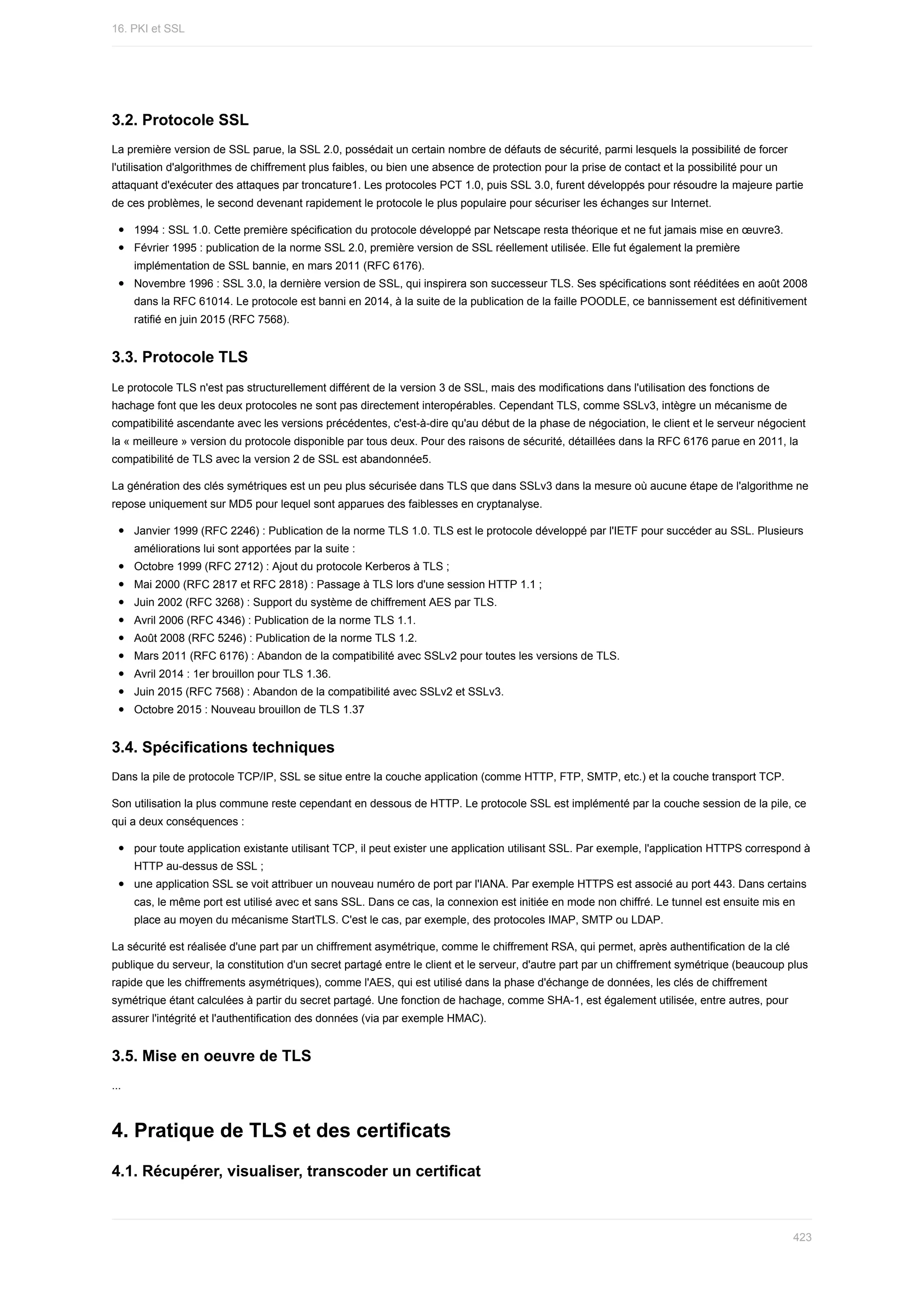 3.2.	Protocole	SSL
La	première	version	de	SSL	parue,	la	SSL	2.0,	possédait	un	certain	nombre	de	défauts	de	sécurité,	parmi	lesquels	la	possibilité	de	forcer
l'utilisation	d'algorithmes	de	chiffrement	plus	faibles,	ou	bien	une	absence	de	protection	pour	la	prise	de	contact	et	la	possibilité	pour	un
attaquant	d'exécuter	des	attaques	par	troncature1.	Les	protocoles	PCT	1.0,	puis	SSL	3.0,	furent	développés	pour	résoudre	la	majeure	partie
de	ces	problèmes,	le	second	devenant	rapidement	le	protocole	le	plus	populaire	pour	sécuriser	les	échanges	sur	Internet.
1994	:	SSL	1.0.	Cette	première	spécification	du	protocole	développé	par	Netscape	resta	théorique	et	ne	fut	jamais	mise	en	œuvre3.
Février	1995	:	publication	de	la	norme	SSL	2.0,	première	version	de	SSL	réellement	utilisée.	Elle	fut	également	la	première
implémentation	de	SSL	bannie,	en	mars	2011	(RFC	6176).
Novembre	1996	:	SSL	3.0,	la	dernière	version	de	SSL,	qui	inspirera	son	successeur	TLS.	Ses	spécifications	sont	rééditées	en	août	2008
dans	la	RFC	61014.	Le	protocole	est	banni	en	2014,	à	la	suite	de	la	publication	de	la	faille	POODLE,	ce	bannissement	est	définitivement
ratifié	en	juin	2015	(RFC	7568).
3.3.	Protocole	TLS
Le	protocole	TLS	n'est	pas	structurellement	différent	de	la	version	3	de	SSL,	mais	des	modifications	dans	l'utilisation	des	fonctions	de
hachage	font	que	les	deux	protocoles	ne	sont	pas	directement	interopérables.	Cependant	TLS,	comme	SSLv3,	intègre	un	mécanisme	de
compatibilité	ascendante	avec	les	versions	précédentes,	c'est-à-dire	qu'au	début	de	la	phase	de	négociation,	le	client	et	le	serveur	négocient
la	«	meilleure	»	version	du	protocole	disponible	par	tous	deux.	Pour	des	raisons	de	sécurité,	détaillées	dans	la	RFC	6176	parue	en	2011,	la
compatibilité	de	TLS	avec	la	version	2	de	SSL	est	abandonnée5.
La	génération	des	clés	symétriques	est	un	peu	plus	sécurisée	dans	TLS	que	dans	SSLv3	dans	la	mesure	où	aucune	étape	de	l'algorithme	ne
repose	uniquement	sur	MD5	pour	lequel	sont	apparues	des	faiblesses	en	cryptanalyse.
Janvier	1999	(RFC	2246)	:	Publication	de	la	norme	TLS	1.0.	TLS	est	le	protocole	développé	par	l'IETF	pour	succéder	au	SSL.	Plusieurs
améliorations	lui	sont	apportées	par	la	suite	:
Octobre	1999	(RFC	2712)	:	Ajout	du	protocole	Kerberos	à	TLS	;
Mai	2000	(RFC	2817	et	RFC	2818)	:	Passage	à	TLS	lors	d'une	session	HTTP	1.1	;
Juin	2002	(RFC	3268)	:	Support	du	système	de	chiffrement	AES	par	TLS.
Avril	2006	(RFC	4346)	:	Publication	de	la	norme	TLS	1.1.
Août	2008	(RFC	5246)	:	Publication	de	la	norme	TLS	1.2.
Mars	2011	(RFC	6176)	:	Abandon	de	la	compatibilité	avec	SSLv2	pour	toutes	les	versions	de	TLS.
Avril	2014	:	1er	brouillon	pour	TLS	1.36.
Juin	2015	(RFC	7568)	:	Abandon	de	la	compatibilité	avec	SSLv2	et	SSLv3.
Octobre	2015	:	Nouveau	brouillon	de	TLS	1.37
3.4.	Spécifications	techniques
Dans	la	pile	de	protocole	TCP/IP,	SSL	se	situe	entre	la	couche	application	(comme	HTTP,	FTP,	SMTP,	etc.)	et	la	couche	transport	TCP.
Son	utilisation	la	plus	commune	reste	cependant	en	dessous	de	HTTP.	Le	protocole	SSL	est	implémenté	par	la	couche	session	de	la	pile,	ce
qui	a	deux	conséquences	:
pour	toute	application	existante	utilisant	TCP,	il	peut	exister	une	application	utilisant	SSL.	Par	exemple,	l'application	HTTPS	correspond	à
HTTP	au-dessus	de	SSL	;
une	application	SSL	se	voit	attribuer	un	nouveau	numéro	de	port	par	l'IANA.	Par	exemple	HTTPS	est	associé	au	port	443.	Dans	certains
cas,	le	même	port	est	utilisé	avec	et	sans	SSL.	Dans	ce	cas,	la	connexion	est	initiée	en	mode	non	chiffré.	Le	tunnel	est	ensuite	mis	en
place	au	moyen	du	mécanisme	StartTLS.	C'est	le	cas,	par	exemple,	des	protocoles	IMAP,	SMTP	ou	LDAP.
La	sécurité	est	réalisée	d'une	part	par	un	chiffrement	asymétrique,	comme	le	chiffrement	RSA,	qui	permet,	après	authentification	de	la	clé
publique	du	serveur,	la	constitution	d'un	secret	partagé	entre	le	client	et	le	serveur,	d'autre	part	par	un	chiffrement	symétrique	(beaucoup	plus
rapide	que	les	chiffrements	asymétriques),	comme	l'AES,	qui	est	utilisé	dans	la	phase	d'échange	de	données,	les	clés	de	chiffrement
symétrique	étant	calculées	à	partir	du	secret	partagé.	Une	fonction	de	hachage,	comme	SHA-1,	est	également	utilisée,	entre	autres,	pour
assurer	l'intégrité	et	l'authentification	des	données	(via	par	exemple	HMAC).
3.5.	Mise	en	oeuvre	de	TLS
...
4.	Pratique	de	TLS	et	des	certificats
4.1.	Récupérer,	visualiser,	transcoder	un	certificat
16.	PKI	et	SSL
423
 