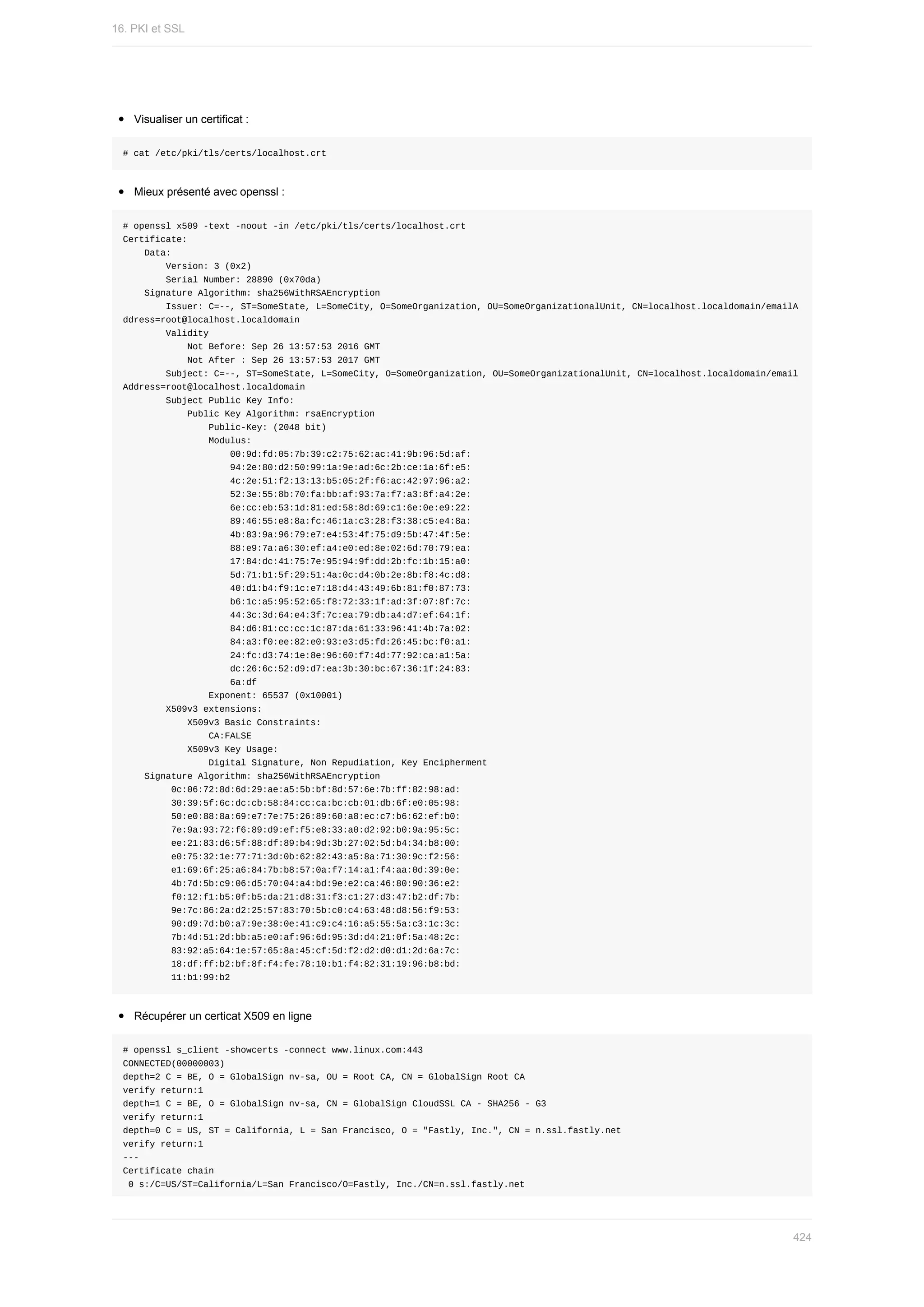 Visualiser	un	certificat	:
#	cat	/etc/pki/tls/certs/localhost.crt
Mieux	présenté	avec	openssl	:
#	openssl	x509	-text	-noout	-in	/etc/pki/tls/certs/localhost.crt
Certificate:
				Data:
								Version:	3	(0x2)
								Serial	Number:	28890	(0x70da)
				Signature	Algorithm:	sha256WithRSAEncryption
								Issuer:	C=--,	ST=SomeState,	L=SomeCity,	O=SomeOrganization,	OU=SomeOrganizationalUnit,	CN=localhost.localdomain/emailA
ddress=root@localhost.localdomain
								Validity
												Not	Before:	Sep	26	13:57:53	2016	GMT
												Not	After	:	Sep	26	13:57:53	2017	GMT
								Subject:	C=--,	ST=SomeState,	L=SomeCity,	O=SomeOrganization,	OU=SomeOrganizationalUnit,	CN=localhost.localdomain/email
Address=root@localhost.localdomain
								Subject	Public	Key	Info:
												Public	Key	Algorithm:	rsaEncryption
																Public-Key:	(2048	bit)
																Modulus:
																				00:9d:fd:05:7b:39:c2:75:62:ac:41:9b:96:5d:af:
																				94:2e:80:d2:50:99:1a:9e:ad:6c:2b:ce:1a:6f:e5:
																				4c:2e:51:f2:13:13:b5:05:2f:f6:ac:42:97:96:a2:
																				52:3e:55:8b:70:fa:bb:af:93:7a:f7:a3:8f:a4:2e:
																				6e:cc:eb:53:1d:81:ed:58:8d:69:c1:6e:0e:e9:22:
																				89:46:55:e8:8a:fc:46:1a:c3:28:f3:38:c5:e4:8a:
																				4b:83:9a:96:79:e7:e4:53:4f:75:d9:5b:47:4f:5e:
																				88:e9:7a:a6:30:ef:a4:e0:ed:8e:02:6d:70:79:ea:
																				17:84:dc:41:75:7e:95:94:9f:dd:2b:fc:1b:15:a0:
																				5d:71:b1:5f:29:51:4a:0c:d4:0b:2e:8b:f8:4c:d8:
																				40:d1:b4:f9:1c:e7:18:d4:43:49:6b:81:f0:87:73:
																				b6:1c:a5:95:52:65:f8:72:33:1f:ad:3f:07:8f:7c:
																				44:3c:3d:64:e4:3f:7c:ea:79:db:a4:d7:ef:64:1f:
																				84:d6:81:cc:cc:1c:87:da:61:33:96:41:4b:7a:02:
																				84:a3:f0:ee:82:e0:93:e3:d5:fd:26:45:bc:f0:a1:
																				24:fc:d3:74:1e:8e:96:60:f7:4d:77:92:ca:a1:5a:
																				dc:26:6c:52:d9:d7:ea:3b:30:bc:67:36:1f:24:83:
																				6a:df
																Exponent:	65537	(0x10001)
								X509v3	extensions:
												X509v3	Basic	Constraints:
																CA:FALSE
												X509v3	Key	Usage:
																Digital	Signature,	Non	Repudiation,	Key	Encipherment
				Signature	Algorithm:	sha256WithRSAEncryption
									0c:06:72:8d:6d:29:ae:a5:5b:bf:8d:57:6e:7b:ff:82:98:ad:
									30:39:5f:6c:dc:cb:58:84:cc:ca:bc:cb:01:db:6f:e0:05:98:
									50:e0:88:8a:69:e7:7e:75:26:89:60:a8:ec:c7:b6:62:ef:b0:
									7e:9a:93:72:f6:89:d9:ef:f5:e8:33:a0:d2:92:b0:9a:95:5c:
									ee:21:83:d6:5f:88:df:89:b4:9d:3b:27:02:5d:b4:34:b8:00:
									e0:75:32:1e:77:71:3d:0b:62:82:43:a5:8a:71:30:9c:f2:56:
									e1:69:6f:25:a6:84:7b:b8:57:0a:f7:14:a1:f4:aa:0d:39:0e:
									4b:7d:5b:c9:06:d5:70:04:a4:bd:9e:e2:ca:46:80:90:36:e2:
									f0:12:f1:b5:0f:b5:da:21:d8:31:f3:c1:27:d3:47:b2:df:7b:
									9e:7c:86:2a:d2:25:57:83:70:5b:c0:c4:63:48:d8:56:f9:53:
									90:d9:7d:b0:a7:9e:38:0e:41:c9:c4:16:a5:55:5a:c3:1c:3c:
									7b:4d:51:2d:bb:a5:e0:af:96:6d:95:3d:d4:21:0f:5a:48:2c:
									83:92:a5:64:1e:57:65:8a:45:cf:5d:f2:d2:d0:d1:2d:6a:7c:
									18:df:ff:b2:bf:8f:f4:fe:78:10:b1:f4:82:31:19:96:b8:bd:
									11:b1:99:b2
Récupérer	un	certicat	X509	en	ligne
#	openssl	s_client	-showcerts	-connect	www.linux.com:443
CONNECTED(00000003)
depth=2	C	=	BE,	O	=	GlobalSign	nv-sa,	OU	=	Root	CA,	CN	=	GlobalSign	Root	CA
verify	return:1
depth=1	C	=	BE,	O	=	GlobalSign	nv-sa,	CN	=	GlobalSign	CloudSSL	CA	-	SHA256	-	G3
verify	return:1
depth=0	C	=	US,	ST	=	California,	L	=	San	Francisco,	O	=	"Fastly,	Inc.",	CN	=	n.ssl.fastly.net
verify	return:1
---
Certificate	chain
	0	s:/C=US/ST=California/L=San	Francisco/O=Fastly,	Inc./CN=n.ssl.fastly.net
16.	PKI	et	SSL
424
 