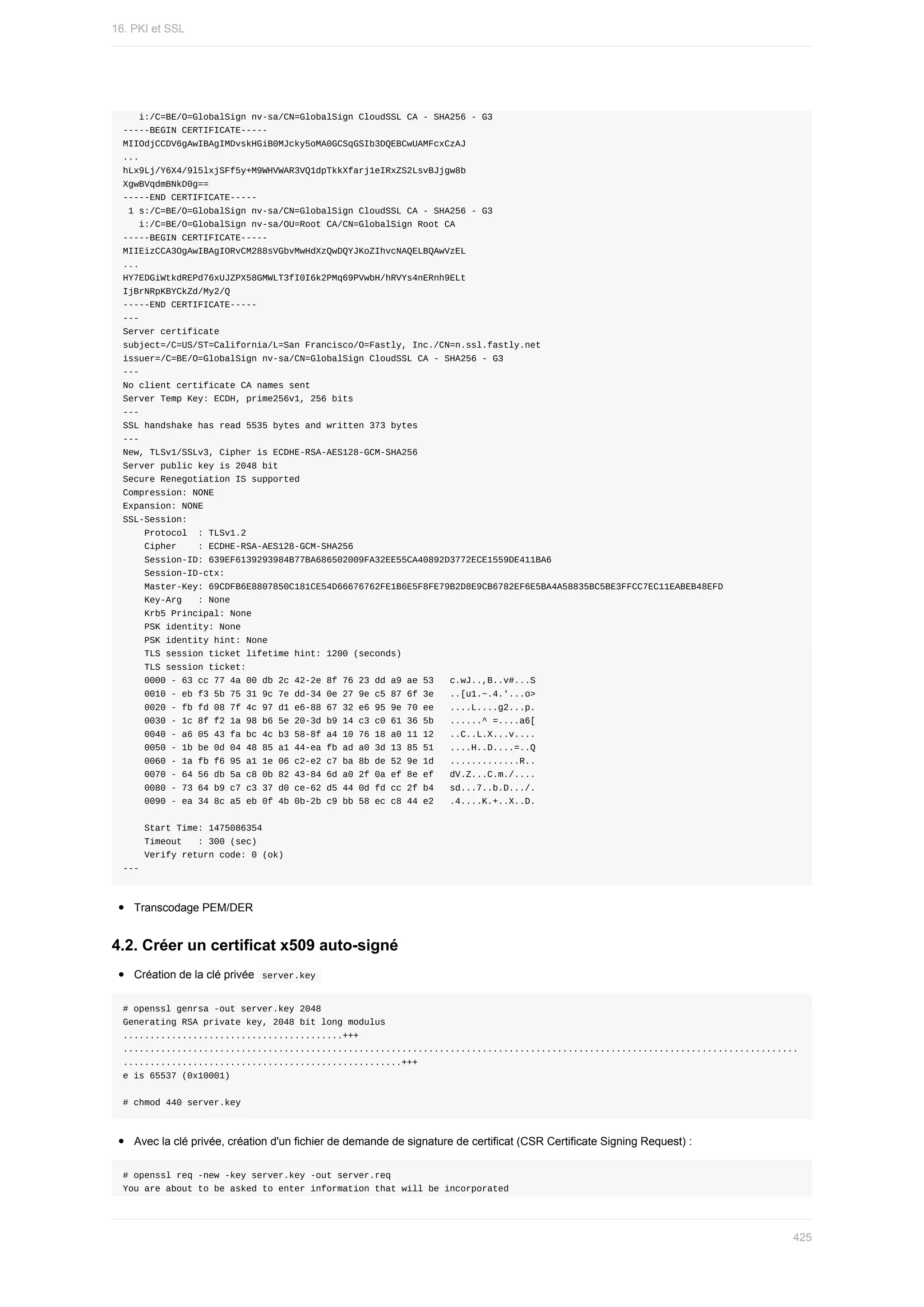 i:/C=BE/O=GlobalSign	nv-sa/CN=GlobalSign	CloudSSL	CA	-	SHA256	-	G3
-----BEGIN	CERTIFICATE-----
MIIOdjCCDV6gAwIBAgIMDvskHGiB0MJcky5oMA0GCSqGSIb3DQEBCwUAMFcxCzAJ
...
hLx9Lj/Y6X4/9l5lxjSFf5y+M9WHVWAR3VQ1dpTkkXfarj1eIRxZS2LsvBJjgw8b
XgwBVqdmBNkD0g==
-----END	CERTIFICATE-----
	1	s:/C=BE/O=GlobalSign	nv-sa/CN=GlobalSign	CloudSSL	CA	-	SHA256	-	G3
			i:/C=BE/O=GlobalSign	nv-sa/OU=Root	CA/CN=GlobalSign	Root	CA
-----BEGIN	CERTIFICATE-----
MIIEizCCA3OgAwIBAgIORvCM288sVGbvMwHdXzQwDQYJKoZIhvcNAQELBQAwVzEL
...
HY7EDGiWtkdREPd76xUJZPX58GMWLT3fI0I6k2PMq69PVwbH/hRVYs4nERnh9ELt
IjBrNRpKBYCkZd/My2/Q
-----END	CERTIFICATE-----
---
Server	certificate
subject=/C=US/ST=California/L=San	Francisco/O=Fastly,	Inc./CN=n.ssl.fastly.net
issuer=/C=BE/O=GlobalSign	nv-sa/CN=GlobalSign	CloudSSL	CA	-	SHA256	-	G3
---
No	client	certificate	CA	names	sent
Server	Temp	Key:	ECDH,	prime256v1,	256	bits
---
SSL	handshake	has	read	5535	bytes	and	written	373	bytes
---
New,	TLSv1/SSLv3,	Cipher	is	ECDHE-RSA-AES128-GCM-SHA256
Server	public	key	is	2048	bit
Secure	Renegotiation	IS	supported
Compression:	NONE
Expansion:	NONE
SSL-Session:
				Protocol		:	TLSv1.2
				Cipher				:	ECDHE-RSA-AES128-GCM-SHA256
				Session-ID:	639EF6139293984B77BA686502009FA32EE55CA40892D3772ECE1559DE411BA6
				Session-ID-ctx:
				Master-Key:	69CDFB6E8807850C181CE54D66676762FE1B6E5F8FE79B2D8E9CB6782EF6E5BA4A58835BC5BE3FFCC7EC11EABEB48EFD
				Key-Arg			:	None
				Krb5	Principal:	None
				PSK	identity:	None
				PSK	identity	hint:	None
				TLS	session	ticket	lifetime	hint:	1200	(seconds)
				TLS	session	ticket:
				0000	-	63	cc	77	4a	00	db	2c	42-2e	8f	76	23	dd	a9	ae	53			c.wJ..,B..v#...S
				0010	-	eb	f3	5b	75	31	9c	7e	dd-34	0e	27	9e	c5	87	6f	3e			..[u1.~.4.'...o>
				0020	-	fb	fd	08	7f	4c	97	d1	e6-88	67	32	e6	95	9e	70	ee			....L....g2...p.
				0030	-	1c	8f	f2	1a	98	b6	5e	20-3d	b9	14	c3	c0	61	36	5b			......^	=....a6[
				0040	-	a6	05	43	fa	bc	4c	b3	58-8f	a4	10	76	18	a0	11	12			..C..L.X...v....
				0050	-	1b	be	0d	04	48	85	a1	44-ea	fb	ad	a0	3d	13	85	51			....H..D....=..Q
				0060	-	1a	fb	f6	95	a1	1e	06	c2-e2	c7	ba	8b	de	52	9e	1d			.............R..
				0070	-	64	56	db	5a	c8	0b	82	43-84	6d	a0	2f	0a	ef	8e	ef			dV.Z...C.m./....
				0080	-	73	64	b9	c7	c3	37	d0	ce-62	d5	44	0d	fd	cc	2f	b4			sd...7..b.D.../.
				0090	-	ea	34	8c	a5	eb	0f	4b	0b-2b	c9	bb	58	ec	c8	44	e2			.4....K.+..X..D.
				Start	Time:	1475086354
				Timeout			:	300	(sec)
				Verify	return	code:	0	(ok)
---
Transcodage	PEM/DER
4.2.	Créer	un	certificat	x509	auto-signé
Création	de	la	clé	privée		
server.key	
#	openssl	genrsa	-out	server.key	2048
Generating	RSA	private	key,	2048	bit	long	modulus
.........................................+++
..............................................................................................................................
....................................................+++
e	is	65537	(0x10001)
#	chmod	440	server.key
Avec	la	clé	privée,	création	d'un	fichier	de	demande	de	signature	de	certificat	(CSR	Certificate	Signing	Request)	:
#	openssl	req	-new	-key	server.key	-out	server.req
You	are	about	to	be	asked	to	enter	information	that	will	be	incorporated
16.	PKI	et	SSL
425
 
