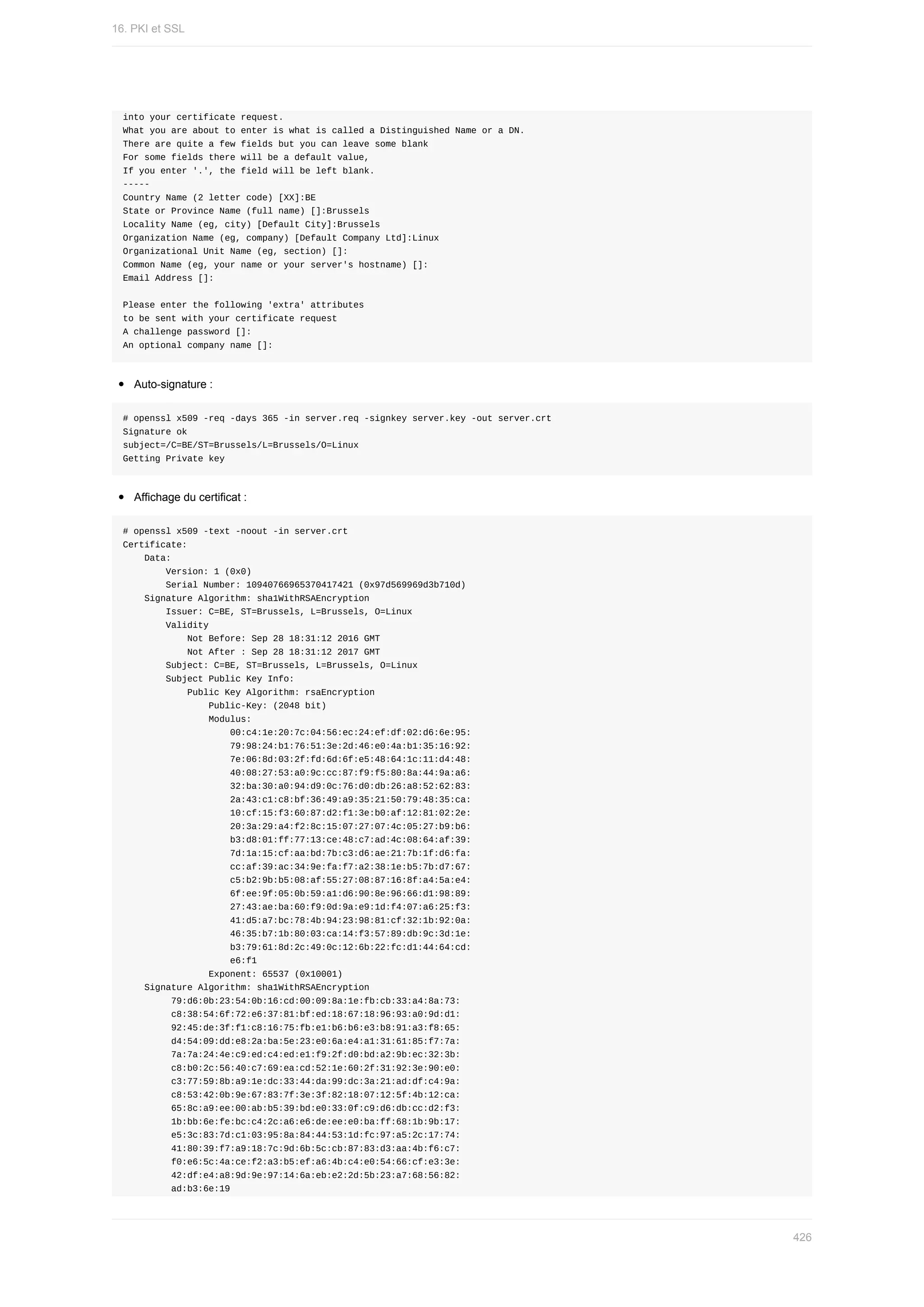 into	your	certificate	request.
What	you	are	about	to	enter	is	what	is	called	a	Distinguished	Name	or	a	DN.
There	are	quite	a	few	fields	but	you	can	leave	some	blank
For	some	fields	there	will	be	a	default	value,
If	you	enter	'.',	the	field	will	be	left	blank.
-----
Country	Name	(2	letter	code)	[XX]:BE
State	or	Province	Name	(full	name)	[]:Brussels
Locality	Name	(eg,	city)	[Default	City]:Brussels
Organization	Name	(eg,	company)	[Default	Company	Ltd]:Linux
Organizational	Unit	Name	(eg,	section)	[]:
Common	Name	(eg,	your	name	or	your	server's	hostname)	[]:
Email	Address	[]:
Please	enter	the	following	'extra'	attributes
to	be	sent	with	your	certificate	request
A	challenge	password	[]:
An	optional	company	name	[]:
Auto-signature	:
#	openssl	x509	-req	-days	365	-in	server.req	-signkey	server.key	-out	server.crt
Signature	ok
subject=/C=BE/ST=Brussels/L=Brussels/O=Linux
Getting	Private	key
Affichage	du	certificat	:
#	openssl	x509	-text	-noout	-in	server.crt
Certificate:
				Data:
								Version:	1	(0x0)
								Serial	Number:	10940766965370417421	(0x97d569969d3b710d)
				Signature	Algorithm:	sha1WithRSAEncryption
								Issuer:	C=BE,	ST=Brussels,	L=Brussels,	O=Linux
								Validity
												Not	Before:	Sep	28	18:31:12	2016	GMT
												Not	After	:	Sep	28	18:31:12	2017	GMT
								Subject:	C=BE,	ST=Brussels,	L=Brussels,	O=Linux
								Subject	Public	Key	Info:
												Public	Key	Algorithm:	rsaEncryption
																Public-Key:	(2048	bit)
																Modulus:
																				00:c4:1e:20:7c:04:56:ec:24:ef:df:02:d6:6e:95:
																				79:98:24:b1:76:51:3e:2d:46:e0:4a:b1:35:16:92:
																				7e:06:8d:03:2f:fd:6d:6f:e5:48:64:1c:11:d4:48:
																				40:08:27:53:a0:9c:cc:87:f9:f5:80:8a:44:9a:a6:
																				32:ba:30:a0:94:d9:0c:76:d0:db:26:a8:52:62:83:
																				2a:43:c1:c8:bf:36:49:a9:35:21:50:79:48:35:ca:
																				10:cf:15:f3:60:87:d2:f1:3e:b0:af:12:81:02:2e:
																				20:3a:29:a4:f2:8c:15:07:27:07:4c:05:27:b9:b6:
																				b3:d8:01:ff:77:13:ce:48:c7:ad:4c:08:64:af:39:
																				7d:1a:15:cf:aa:bd:7b:c3:d6:ae:21:7b:1f:d6:fa:
																				cc:af:39:ac:34:9e:fa:f7:a2:38:1e:b5:7b:d7:67:
																				c5:b2:9b:b5:08:af:55:27:08:87:16:8f:a4:5a:e4:
																				6f:ee:9f:05:0b:59:a1:d6:90:8e:96:66:d1:98:89:
																				27:43:ae:ba:60:f9:0d:9a:e9:1d:f4:07:a6:25:f3:
																				41:d5:a7:bc:78:4b:94:23:98:81:cf:32:1b:92:0a:
																				46:35:b7:1b:80:03:ca:14:f3:57:89:db:9c:3d:1e:
																				b3:79:61:8d:2c:49:0c:12:6b:22:fc:d1:44:64:cd:
																				e6:f1
																Exponent:	65537	(0x10001)
				Signature	Algorithm:	sha1WithRSAEncryption
									79:d6:0b:23:54:0b:16:cd:00:09:8a:1e:fb:cb:33:a4:8a:73:
									c8:38:54:6f:72:e6:37:81:bf:ed:18:67:18:96:93:a0:9d:d1:
									92:45:de:3f:f1:c8:16:75:fb:e1:b6:b6:e3:b8:91:a3:f8:65:
									d4:54:09:dd:e8:2a:ba:5e:23:e0:6a:e4:a1:31:61:85:f7:7a:
									7a:7a:24:4e:c9:ed:c4:ed:e1:f9:2f:d0:bd:a2:9b:ec:32:3b:
									c8:b0:2c:56:40:c7:69:ea:cd:52:1e:60:2f:31:92:3e:90:e0:
									c3:77:59:8b:a9:1e:dc:33:44:da:99:dc:3a:21:ad:df:c4:9a:
									c8:53:42:0b:9e:67:83:7f:3e:3f:82:18:07:12:5f:4b:12:ca:
									65:8c:a9:ee:00:ab:b5:39:bd:e0:33:0f:c9:d6:db:cc:d2:f3:
									1b:bb:6e:fe:bc:c4:2c:a6:e6:de:ee:e0:ba:ff:68:1b:9b:17:
									e5:3c:83:7d:c1:03:95:8a:84:44:53:1d:fc:97:a5:2c:17:74:
									41:80:39:f7:a9:18:7c:9d:6b:5c:cb:87:83:d3:aa:4b:f6:c7:
									f0:e6:5c:4a:ce:f2:a3:b5:ef:a6:4b:c4:e0:54:66:cf:e3:3e:
									42:df:e4:a8:9d:9e:97:14:6a:eb:e2:2d:5b:23:a7:68:56:82:
									ad:b3:6e:19
16.	PKI	et	SSL
426
 