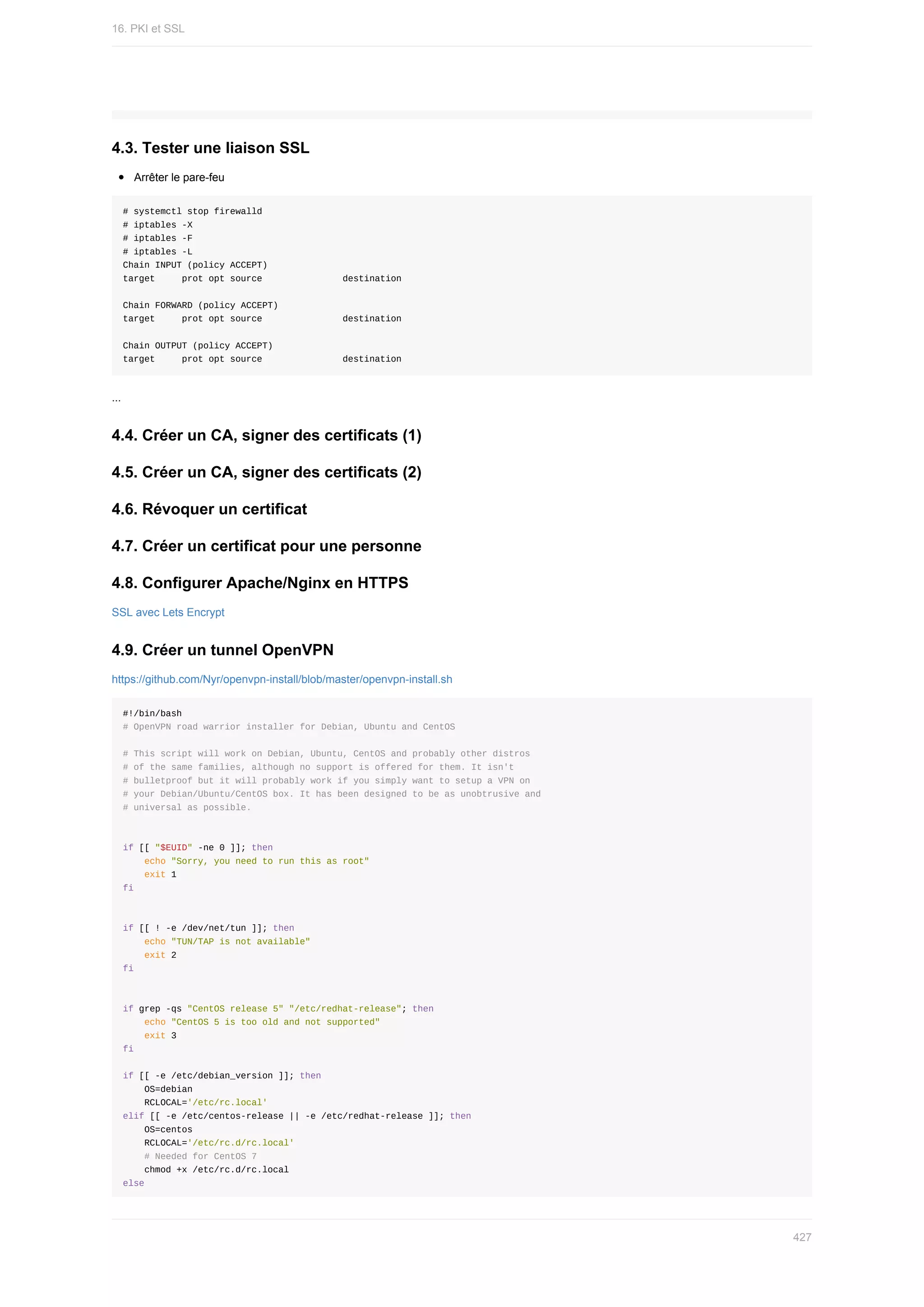 4.3.	Tester	une	liaison	SSL
Arrêter	le	pare-feu
#	systemctl	stop	firewalld
#	iptables	-X
#	iptables	-F
#	iptables	-L
Chain	INPUT	(policy	ACCEPT)
target					prot	opt	source															destination
Chain	FORWARD	(policy	ACCEPT)
target					prot	opt	source															destination
Chain	OUTPUT	(policy	ACCEPT)
target					prot	opt	source															destination
...
4.4.	Créer	un	CA,	signer	des	certificats	(1)
4.5.	Créer	un	CA,	signer	des	certificats	(2)
4.6.	Révoquer	un	certificat
4.7.	Créer	un	certificat	pour	une	personne
4.8.	Configurer	Apache/Nginx	en	HTTPS
SSL	avec	Lets	Encrypt
4.9.	Créer	un	tunnel	OpenVPN
https://github.com/Nyr/openvpn-install/blob/master/openvpn-install.sh
#!/bin/bash
#	OpenVPN	road	warrior	installer	for	Debian,	Ubuntu	and	CentOS
#	This	script	will	work	on	Debian,	Ubuntu,	CentOS	and	probably	other	distros
#	of	the	same	families,	although	no	support	is	offered	for	them.	It	isn't
#	bulletproof	but	it	will	probably	work	if	you	simply	want	to	setup	a	VPN	on
#	your	Debian/Ubuntu/CentOS	box.	It	has	been	designed	to	be	as	unobtrusive	and
#	universal	as	possible.
if	[[	"$EUID"	-ne	0	]];	then
				echo	"Sorry,	you	need	to	run	this	as	root"
				exit	1
fi
if	[[	!	-e	/dev/net/tun	]];	then
				echo	"TUN/TAP	is	not	available"
				exit	2
fi
if	grep	-qs	"CentOS	release	5"	"/etc/redhat-release";	then
				echo	"CentOS	5	is	too	old	and	not	supported"
				exit	3
fi
if	[[	-e	/etc/debian_version	]];	then
				OS=debian
				RCLOCAL='/etc/rc.local'
elif	[[	-e	/etc/centos-release	||	-e	/etc/redhat-release	]];	then
				OS=centos
				RCLOCAL='/etc/rc.d/rc.local'
				#	Needed	for	CentOS	7
				chmod	+x	/etc/rc.d/rc.local
else
16.	PKI	et	SSL
427
 