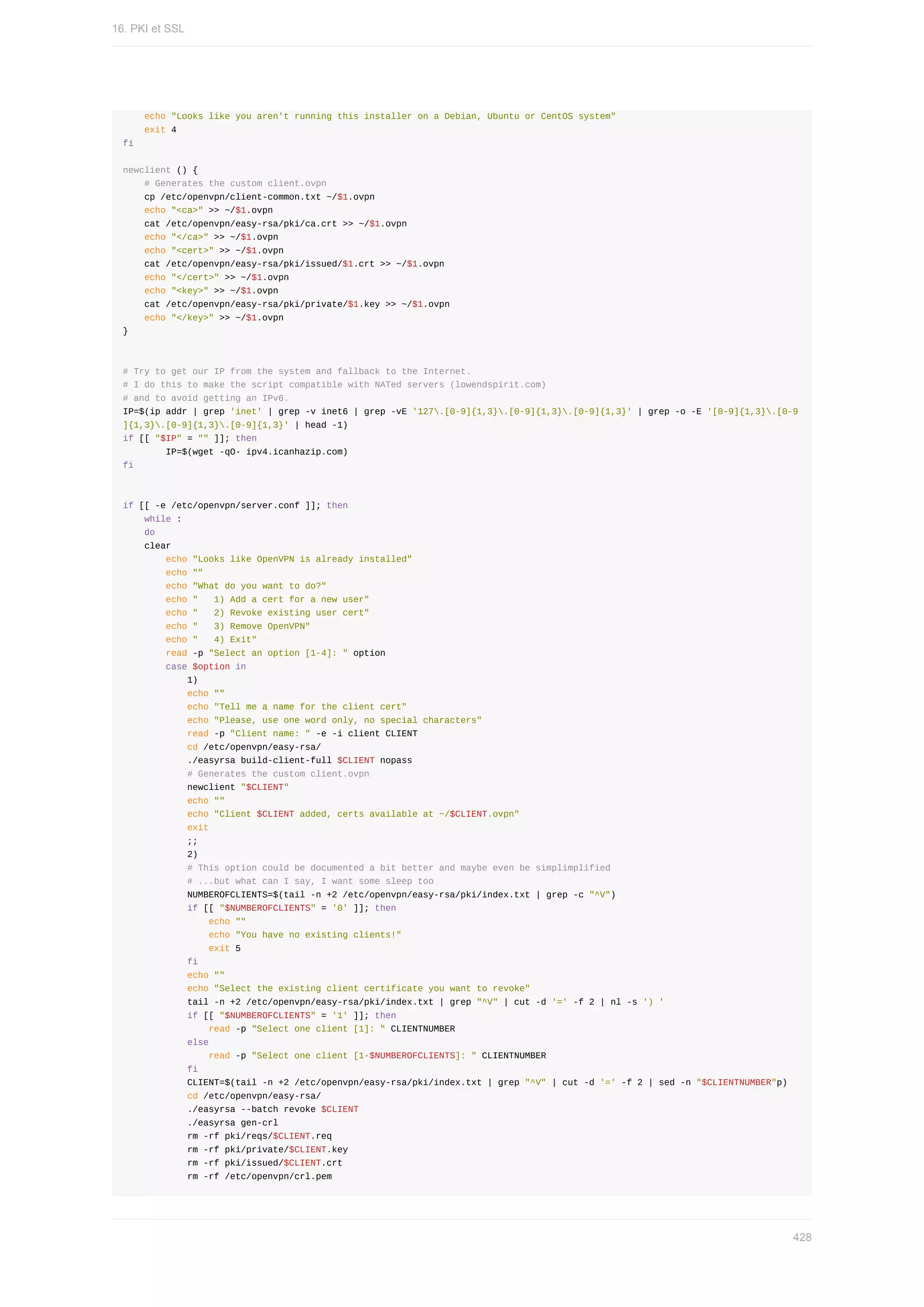 echo	"Looks	like	you	aren't	running	this	installer	on	a	Debian,	Ubuntu	or	CentOS	system"
				exit	4
fi
newclient	()	{
				#	Generates	the	custom	client.ovpn
				cp	/etc/openvpn/client-common.txt	~/$1.ovpn
				echo	"<ca>"	>>	~/$1.ovpn
				cat	/etc/openvpn/easy-rsa/pki/ca.crt	>>	~/$1.ovpn
				echo	"</ca>"	>>	~/$1.ovpn
				echo	"<cert>"	>>	~/$1.ovpn
				cat	/etc/openvpn/easy-rsa/pki/issued/$1.crt	>>	~/$1.ovpn
				echo	"</cert>"	>>	~/$1.ovpn
				echo	"<key>"	>>	~/$1.ovpn
				cat	/etc/openvpn/easy-rsa/pki/private/$1.key	>>	~/$1.ovpn
				echo	"</key>"	>>	~/$1.ovpn
}
#	Try	to	get	our	IP	from	the	system	and	fallback	to	the	Internet.
#	I	do	this	to	make	the	script	compatible	with	NATed	servers	(lowendspirit.com)
#	and	to	avoid	getting	an	IPv6.
IP=$(ip	addr	|	grep	'inet'	|	grep	-v	inet6	|	grep	-vE	'127.[0-9]{1,3}.[0-9]{1,3}.[0-9]{1,3}'	|	grep	-o	-E	'[0-9]{1,3}.[0-9
]{1,3}.[0-9]{1,3}.[0-9]{1,3}'	|	head	-1)
if	[[	"$IP"	=	""	]];	then
								IP=$(wget	-qO-	ipv4.icanhazip.com)
fi
if	[[	-e	/etc/openvpn/server.conf	]];	then
				while	:
				do
				clear
								echo	"Looks	like	OpenVPN	is	already	installed"
								echo	""
								echo	"What	do	you	want	to	do?"
								echo	"			1)	Add	a	cert	for	a	new	user"
								echo	"			2)	Revoke	existing	user	cert"
								echo	"			3)	Remove	OpenVPN"
								echo	"			4)	Exit"
								read	-p	"Select	an	option	[1-4]:	"	option
								case	$option	in
												1)
												echo	""
												echo	"Tell	me	a	name	for	the	client	cert"
												echo	"Please,	use	one	word	only,	no	special	characters"
												read	-p	"Client	name:	"	-e	-i	client	CLIENT
												cd	/etc/openvpn/easy-rsa/
												./easyrsa	build-client-full	$CLIENT	nopass
												#	Generates	the	custom	client.ovpn
												newclient	"$CLIENT"
												echo	""
												echo	"Client	$CLIENT	added,	certs	available	at	~/$CLIENT.ovpn"
												exit
												;;
												2)
												#	This	option	could	be	documented	a	bit	better	and	maybe	even	be	simplimplified
												#	...but	what	can	I	say,	I	want	some	sleep	too
												NUMBEROFCLIENTS=$(tail	-n	+2	/etc/openvpn/easy-rsa/pki/index.txt	|	grep	-c	"^V")
												if	[[	"$NUMBEROFCLIENTS"	=	'0'	]];	then
																echo	""
																echo	"You	have	no	existing	clients!"
																exit	5
												fi
												echo	""
												echo	"Select	the	existing	client	certificate	you	want	to	revoke"
												tail	-n	+2	/etc/openvpn/easy-rsa/pki/index.txt	|	grep	"^V"	|	cut	-d	'='	-f	2	|	nl	-s	')	'
												if	[[	"$NUMBEROFCLIENTS"	=	'1'	]];	then
																read	-p	"Select	one	client	[1]:	"	CLIENTNUMBER
												else
																read	-p	"Select	one	client	[1-$NUMBEROFCLIENTS]:	"	CLIENTNUMBER
												fi
												CLIENT=$(tail	-n	+2	/etc/openvpn/easy-rsa/pki/index.txt	|	grep	"^V"	|	cut	-d	'='	-f	2	|	sed	-n	"$CLIENTNUMBER"p)
												cd	/etc/openvpn/easy-rsa/
												./easyrsa	--batch	revoke	$CLIENT
												./easyrsa	gen-crl
												rm	-rf	pki/reqs/$CLIENT.req
												rm	-rf	pki/private/$CLIENT.key
												rm	-rf	pki/issued/$CLIENT.crt
												rm	-rf	/etc/openvpn/crl.pem
16.	PKI	et	SSL
428
 