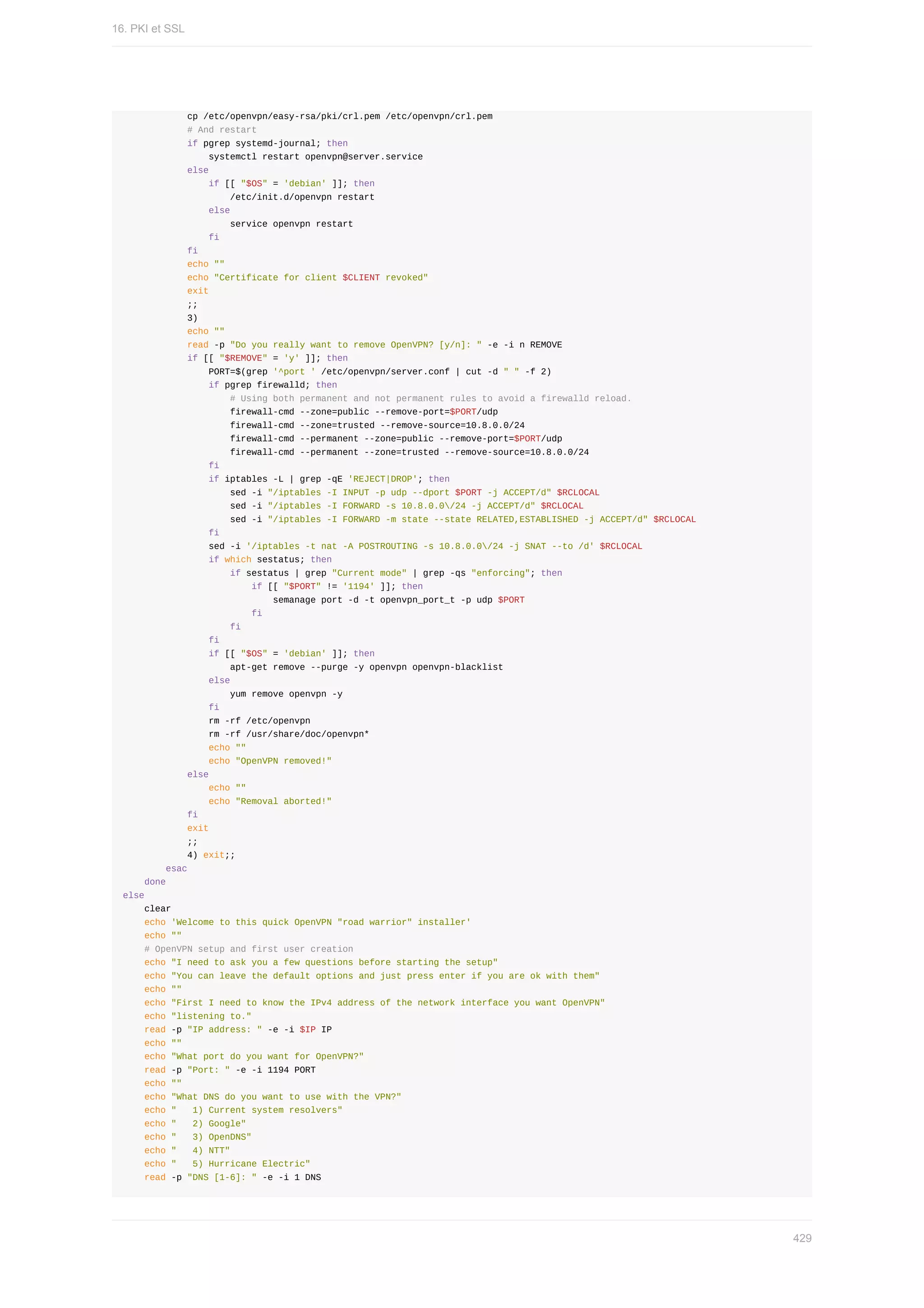 cp	/etc/openvpn/easy-rsa/pki/crl.pem	/etc/openvpn/crl.pem
												#	And	restart
												if	pgrep	systemd-journal;	then
																systemctl	restart	openvpn@server.service
												else
																if	[[	"$OS"	=	'debian'	]];	then
																				/etc/init.d/openvpn	restart
																else
																				service	openvpn	restart
																fi
												fi
												echo	""
												echo	"Certificate	for	client	$CLIENT	revoked"
												exit
												;;
												3)
												echo	""
												read	-p	"Do	you	really	want	to	remove	OpenVPN?	[y/n]:	"	-e	-i	n	REMOVE
												if	[[	"$REMOVE"	=	'y'	]];	then
																PORT=$(grep	'^port	'	/etc/openvpn/server.conf	|	cut	-d	"	"	-f	2)
																if	pgrep	firewalld;	then
																				#	Using	both	permanent	and	not	permanent	rules	to	avoid	a	firewalld	reload.
																				firewall-cmd	--zone=public	--remove-port=$PORT/udp
																				firewall-cmd	--zone=trusted	--remove-source=10.8.0.0/24
																				firewall-cmd	--permanent	--zone=public	--remove-port=$PORT/udp
																				firewall-cmd	--permanent	--zone=trusted	--remove-source=10.8.0.0/24
																fi
																if	iptables	-L	|	grep	-qE	'REJECT|DROP';	then
																				sed	-i	"/iptables	-I	INPUT	-p	udp	--dport	$PORT	-j	ACCEPT/d"	$RCLOCAL
																				sed	-i	"/iptables	-I	FORWARD	-s	10.8.0.0/24	-j	ACCEPT/d"	$RCLOCAL
																				sed	-i	"/iptables	-I	FORWARD	-m	state	--state	RELATED,ESTABLISHED	-j	ACCEPT/d"	$RCLOCAL
																fi
																sed	-i	'/iptables	-t	nat	-A	POSTROUTING	-s	10.8.0.0/24	-j	SNAT	--to	/d'	$RCLOCAL
																if	which	sestatus;	then
																				if	sestatus	|	grep	"Current	mode"	|	grep	-qs	"enforcing";	then
																								if	[[	"$PORT"	!=	'1194'	]];	then
																												semanage	port	-d	-t	openvpn_port_t	-p	udp	$PORT
																								fi
																				fi
																fi
																if	[[	"$OS"	=	'debian'	]];	then
																				apt-get	remove	--purge	-y	openvpn	openvpn-blacklist
																else
																				yum	remove	openvpn	-y
																fi
																rm	-rf	/etc/openvpn
																rm	-rf	/usr/share/doc/openvpn*
																echo	""
																echo	"OpenVPN	removed!"
												else
																echo	""
																echo	"Removal	aborted!"
												fi
												exit
												;;
												4)	exit;;
								esac
				done
else
				clear
				echo	'Welcome	to	this	quick	OpenVPN	"road	warrior"	installer'
				echo	""
				#	OpenVPN	setup	and	first	user	creation
				echo	"I	need	to	ask	you	a	few	questions	before	starting	the	setup"
				echo	"You	can	leave	the	default	options	and	just	press	enter	if	you	are	ok	with	them"
				echo	""
				echo	"First	I	need	to	know	the	IPv4	address	of	the	network	interface	you	want	OpenVPN"
				echo	"listening	to."
				read	-p	"IP	address:	"	-e	-i	$IP	IP
				echo	""
				echo	"What	port	do	you	want	for	OpenVPN?"
				read	-p	"Port:	"	-e	-i	1194	PORT
				echo	""
				echo	"What	DNS	do	you	want	to	use	with	the	VPN?"
				echo	"			1)	Current	system	resolvers"
				echo	"			2)	Google"
				echo	"			3)	OpenDNS"
				echo	"			4)	NTT"
				echo	"			5)	Hurricane	Electric"
				read	-p	"DNS	[1-6]:	"	-e	-i	1	DNS
16.	PKI	et	SSL
429
 