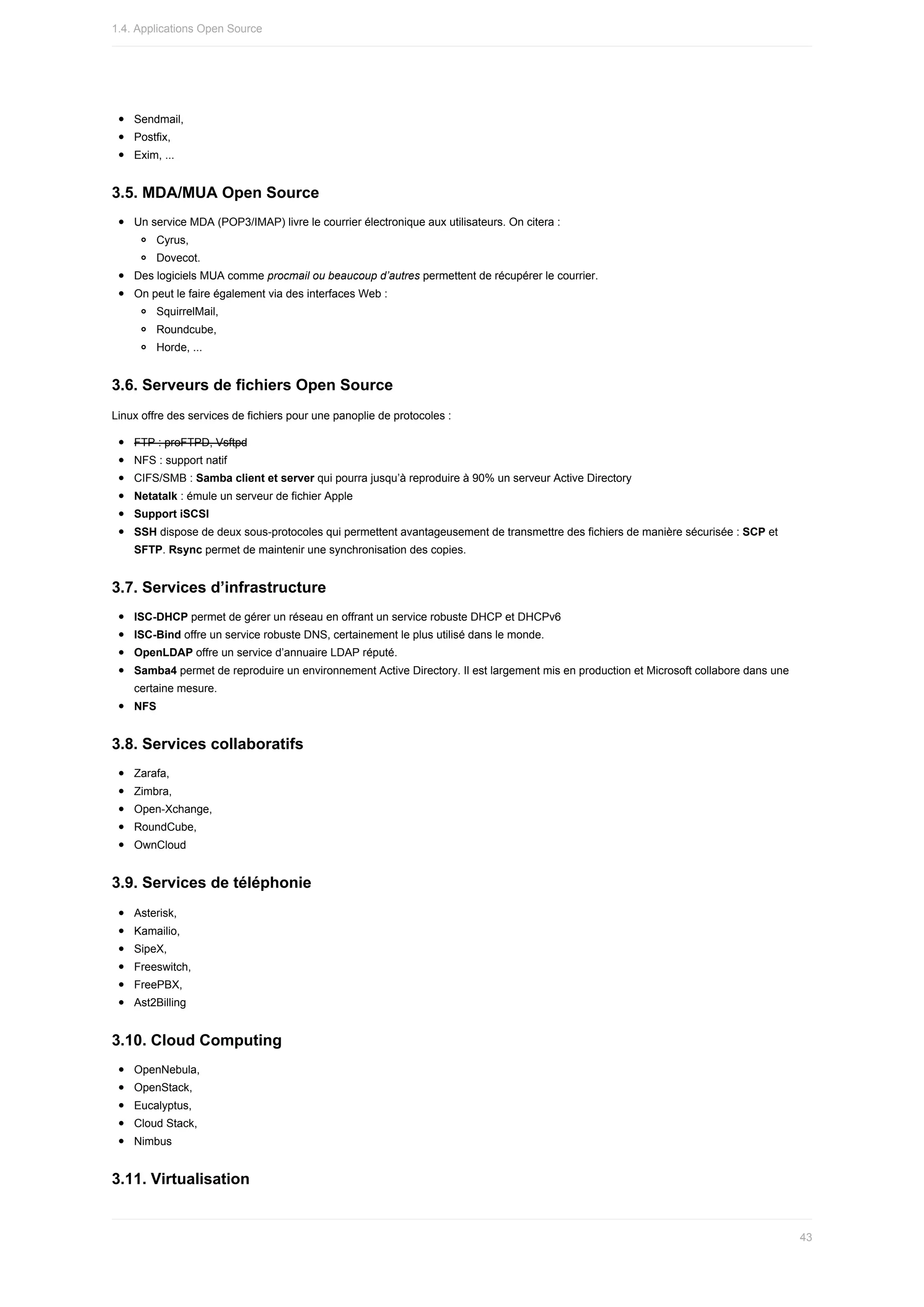Sendmail,
Postfix,
Exim,	...
3.5.	MDA/MUA	Open	Source
Un	service	MDA	(POP3/IMAP)	livre	le	courrier	électronique	aux	utilisateurs.	On	citera	:
Cyrus,
Dovecot.
Des	logiciels	MUA	comme	procmail	ou	beaucoup	d’autres	permettent	de	récupérer	le	courrier.
On	peut	le	faire	également	via	des	interfaces	Web	:
SquirrelMail,
Roundcube,
Horde,	...
3.6.	Serveurs	de	fichiers	Open	Source
Linux	offre	des	services	de	fichiers	pour	une	panoplie	de	protocoles	:
FTP	:	proFTPD,	Vsftpd
NFS	:	support	natif
CIFS/SMB	:	Samba	client	et	server	qui	pourra	jusqu’à	reproduire	à	90%	un	serveur	Active	Directory
Netatalk	:	émule	un	serveur	de	fichier	Apple
Support	iSCSI
SSH	dispose	de	deux	sous-protocoles	qui	permettent	avantageusement	de	transmettre	des	fichiers	de	manière	sécurisée	:	SCP	et
SFTP.	Rsync	permet	de	maintenir	une	synchronisation	des	copies.
3.7.	Services	d’infrastructure
ISC-DHCP	permet	de	gérer	un	réseau	en	offrant	un	service	robuste	DHCP	et	DHCPv6
ISC-Bind	offre	un	service	robuste	DNS,	certainement	le	plus	utilisé	dans	le	monde.
OpenLDAP	offre	un	service	d’annuaire	LDAP	réputé.
Samba4	permet	de	reproduire	un	environnement	Active	Directory.	Il	est	largement	mis	en	production	et	Microsoft	collabore	dans	une
certaine	mesure.
NFS
3.8.	Services	collaboratifs
Zarafa,
Zimbra,
Open-Xchange,
RoundCube,
OwnCloud
3.9.	Services	de	téléphonie
Asterisk,
Kamailio,
SipeX,
Freeswitch,
FreePBX,
Ast2Billing
3.10.	Cloud	Computing
OpenNebula,
OpenStack,
Eucalyptus,
Cloud	Stack,
Nimbus
3.11.	Virtualisation
1.4.	Applications	Open	Source
43
 