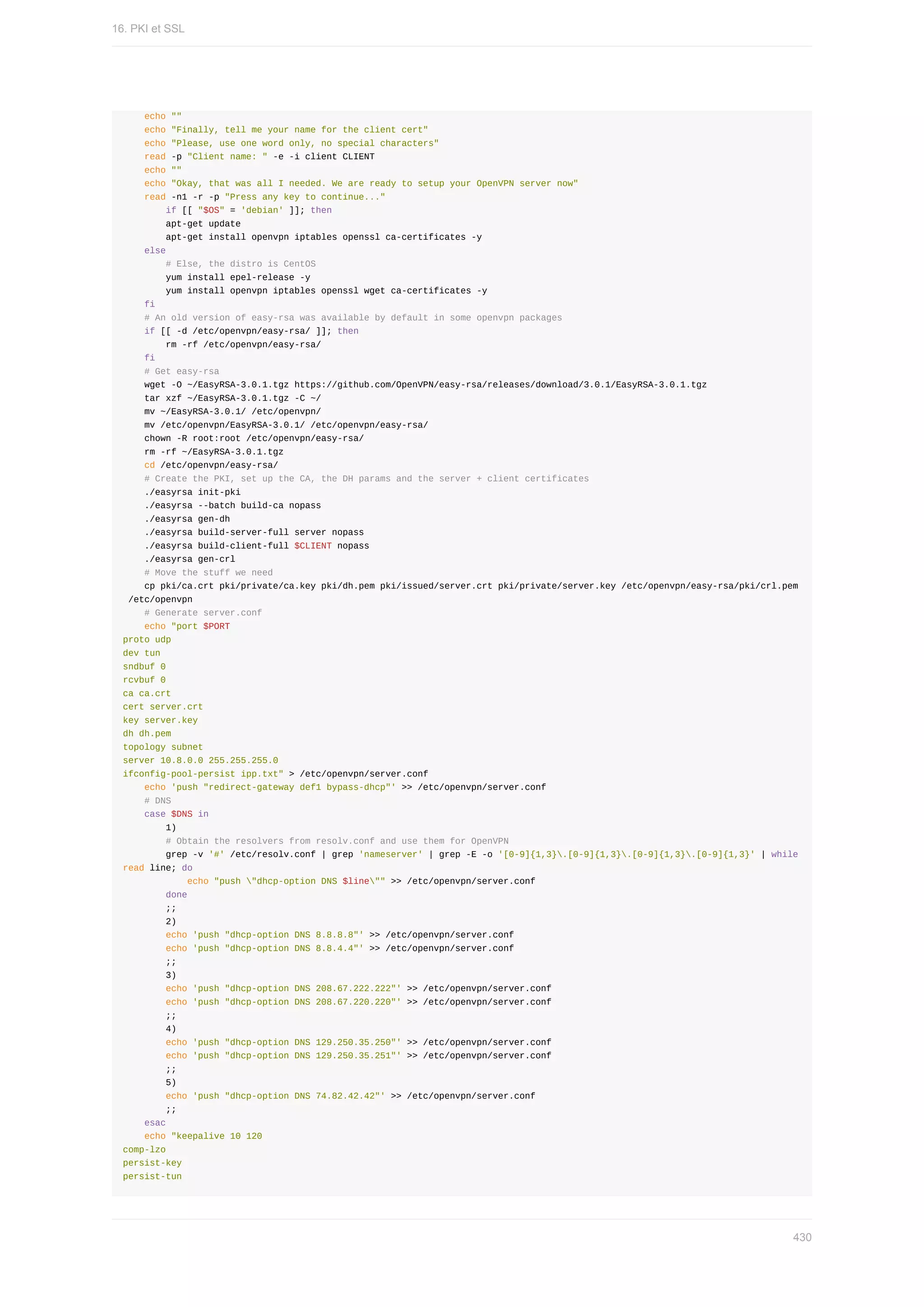 echo	""
				echo	"Finally,	tell	me	your	name	for	the	client	cert"
				echo	"Please,	use	one	word	only,	no	special	characters"
				read	-p	"Client	name:	"	-e	-i	client	CLIENT
				echo	""
				echo	"Okay,	that	was	all	I	needed.	We	are	ready	to	setup	your	OpenVPN	server	now"
				read	-n1	-r	-p	"Press	any	key	to	continue..."
								if	[[	"$OS"	=	'debian'	]];	then
								apt-get	update
								apt-get	install	openvpn	iptables	openssl	ca-certificates	-y
				else
								#	Else,	the	distro	is	CentOS
								yum	install	epel-release	-y
								yum	install	openvpn	iptables	openssl	wget	ca-certificates	-y
				fi
				#	An	old	version	of	easy-rsa	was	available	by	default	in	some	openvpn	packages
				if	[[	-d	/etc/openvpn/easy-rsa/	]];	then
								rm	-rf	/etc/openvpn/easy-rsa/
				fi
				#	Get	easy-rsa
				wget	-O	~/EasyRSA-3.0.1.tgz	https://github.com/OpenVPN/easy-rsa/releases/download/3.0.1/EasyRSA-3.0.1.tgz
				tar	xzf	~/EasyRSA-3.0.1.tgz	-C	~/
				mv	~/EasyRSA-3.0.1/	/etc/openvpn/
				mv	/etc/openvpn/EasyRSA-3.0.1/	/etc/openvpn/easy-rsa/
				chown	-R	root:root	/etc/openvpn/easy-rsa/
				rm	-rf	~/EasyRSA-3.0.1.tgz
				cd	/etc/openvpn/easy-rsa/
				#	Create	the	PKI,	set	up	the	CA,	the	DH	params	and	the	server	+	client	certificates
				./easyrsa	init-pki
				./easyrsa	--batch	build-ca	nopass
				./easyrsa	gen-dh
				./easyrsa	build-server-full	server	nopass
				./easyrsa	build-client-full	$CLIENT	nopass
				./easyrsa	gen-crl
				#	Move	the	stuff	we	need
				cp	pki/ca.crt	pki/private/ca.key	pki/dh.pem	pki/issued/server.crt	pki/private/server.key	/etc/openvpn/easy-rsa/pki/crl.pem
	/etc/openvpn
				#	Generate	server.conf
				echo	"port	$PORT
proto	udp
dev	tun
sndbuf	0
rcvbuf	0
ca	ca.crt
cert	server.crt
key	server.key
dh	dh.pem
topology	subnet
server	10.8.0.0	255.255.255.0
ifconfig-pool-persist	ipp.txt"	>	/etc/openvpn/server.conf
				echo	'push	"redirect-gateway	def1	bypass-dhcp"'	>>	/etc/openvpn/server.conf
				#	DNS
				case	$DNS	in
								1)
								#	Obtain	the	resolvers	from	resolv.conf	and	use	them	for	OpenVPN
								grep	-v	'#'	/etc/resolv.conf	|	grep	'nameserver'	|	grep	-E	-o	'[0-9]{1,3}.[0-9]{1,3}.[0-9]{1,3}.[0-9]{1,3}'	|	while	
read	line;	do
												echo	"push	"dhcp-option	DNS	$line""	>>	/etc/openvpn/server.conf
								done
								;;
								2)
								echo	'push	"dhcp-option	DNS	8.8.8.8"'	>>	/etc/openvpn/server.conf
								echo	'push	"dhcp-option	DNS	8.8.4.4"'	>>	/etc/openvpn/server.conf
								;;
								3)
								echo	'push	"dhcp-option	DNS	208.67.222.222"'	>>	/etc/openvpn/server.conf
								echo	'push	"dhcp-option	DNS	208.67.220.220"'	>>	/etc/openvpn/server.conf
								;;
								4)
								echo	'push	"dhcp-option	DNS	129.250.35.250"'	>>	/etc/openvpn/server.conf
								echo	'push	"dhcp-option	DNS	129.250.35.251"'	>>	/etc/openvpn/server.conf
								;;
								5)
								echo	'push	"dhcp-option	DNS	74.82.42.42"'	>>	/etc/openvpn/server.conf
								;;
				esac
				echo	"keepalive	10	120
comp-lzo
persist-key
persist-tun
16.	PKI	et	SSL
430
 