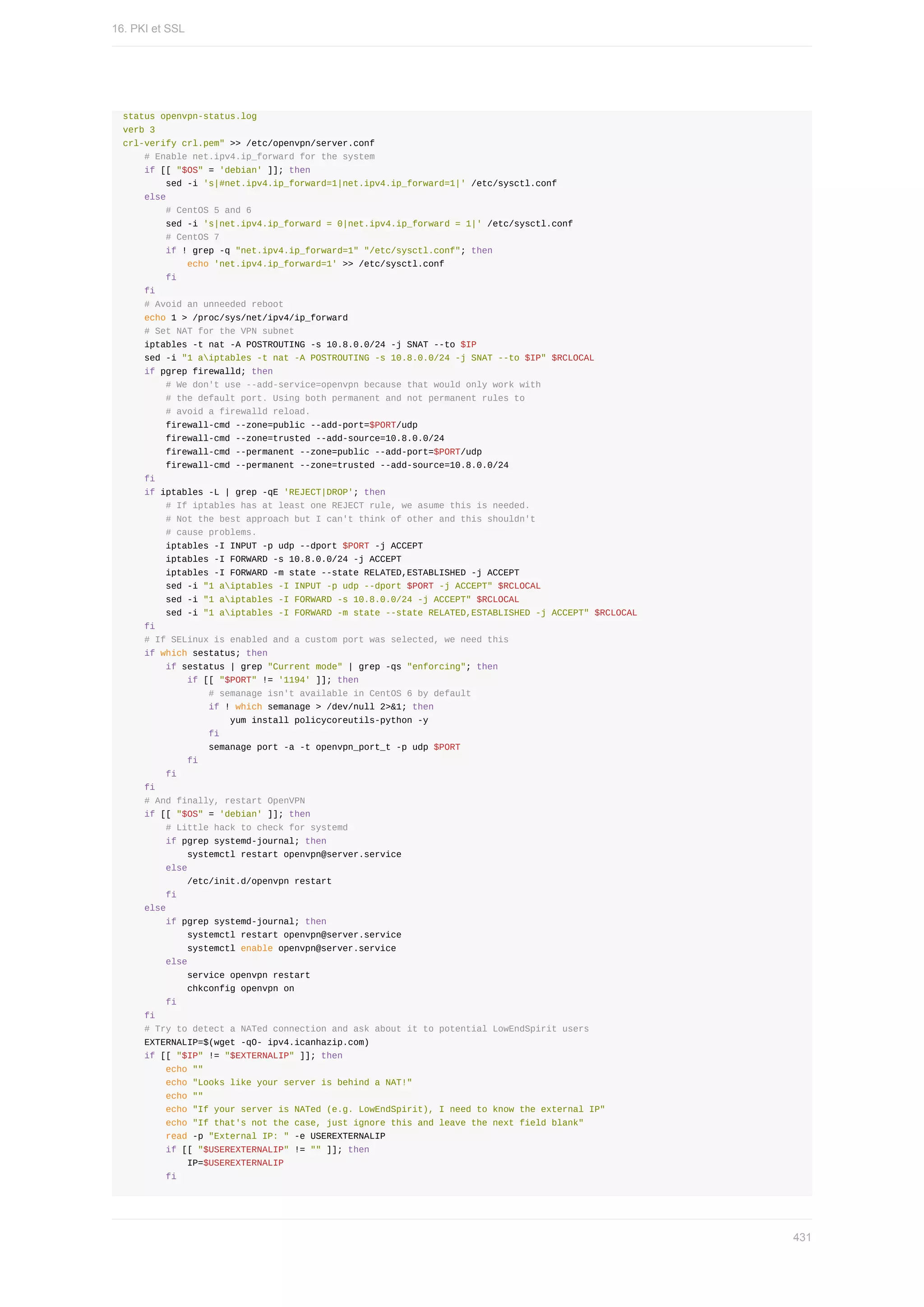 status	openvpn-status.log
verb	3
crl-verify	crl.pem"	>>	/etc/openvpn/server.conf
				#	Enable	net.ipv4.ip_forward	for	the	system
				if	[[	"$OS"	=	'debian'	]];	then
								sed	-i	's|#net.ipv4.ip_forward=1|net.ipv4.ip_forward=1|'	/etc/sysctl.conf
				else
								#	CentOS	5	and	6
								sed	-i	's|net.ipv4.ip_forward	=	0|net.ipv4.ip_forward	=	1|'	/etc/sysctl.conf
								#	CentOS	7
								if	!	grep	-q	"net.ipv4.ip_forward=1"	"/etc/sysctl.conf";	then
												echo	'net.ipv4.ip_forward=1'	>>	/etc/sysctl.conf
								fi
				fi
				#	Avoid	an	unneeded	reboot
				echo	1	>	/proc/sys/net/ipv4/ip_forward
				#	Set	NAT	for	the	VPN	subnet
				iptables	-t	nat	-A	POSTROUTING	-s	10.8.0.0/24	-j	SNAT	--to	$IP
				sed	-i	"1	aiptables	-t	nat	-A	POSTROUTING	-s	10.8.0.0/24	-j	SNAT	--to	$IP"	$RCLOCAL
				if	pgrep	firewalld;	then
								#	We	don't	use	--add-service=openvpn	because	that	would	only	work	with
								#	the	default	port.	Using	both	permanent	and	not	permanent	rules	to
								#	avoid	a	firewalld	reload.
								firewall-cmd	--zone=public	--add-port=$PORT/udp
								firewall-cmd	--zone=trusted	--add-source=10.8.0.0/24
								firewall-cmd	--permanent	--zone=public	--add-port=$PORT/udp
								firewall-cmd	--permanent	--zone=trusted	--add-source=10.8.0.0/24
				fi
				if	iptables	-L	|	grep	-qE	'REJECT|DROP';	then
								#	If	iptables	has	at	least	one	REJECT	rule,	we	asume	this	is	needed.
								#	Not	the	best	approach	but	I	can't	think	of	other	and	this	shouldn't
								#	cause	problems.
								iptables	-I	INPUT	-p	udp	--dport	$PORT	-j	ACCEPT
								iptables	-I	FORWARD	-s	10.8.0.0/24	-j	ACCEPT
								iptables	-I	FORWARD	-m	state	--state	RELATED,ESTABLISHED	-j	ACCEPT
								sed	-i	"1	aiptables	-I	INPUT	-p	udp	--dport	$PORT	-j	ACCEPT"	$RCLOCAL
								sed	-i	"1	aiptables	-I	FORWARD	-s	10.8.0.0/24	-j	ACCEPT"	$RCLOCAL
								sed	-i	"1	aiptables	-I	FORWARD	-m	state	--state	RELATED,ESTABLISHED	-j	ACCEPT"	$RCLOCAL
				fi
				#	If	SELinux	is	enabled	and	a	custom	port	was	selected,	we	need	this
				if	which	sestatus;	then
								if	sestatus	|	grep	"Current	mode"	|	grep	-qs	"enforcing";	then
												if	[[	"$PORT"	!=	'1194'	]];	then
																#	semanage	isn't	available	in	CentOS	6	by	default
																if	!	which	semanage	>	/dev/null	2>&1;	then
																				yum	install	policycoreutils-python	-y
																fi
																semanage	port	-a	-t	openvpn_port_t	-p	udp	$PORT
												fi
								fi
				fi
				#	And	finally,	restart	OpenVPN
				if	[[	"$OS"	=	'debian'	]];	then
								#	Little	hack	to	check	for	systemd
								if	pgrep	systemd-journal;	then
												systemctl	restart	openvpn@server.service
								else
												/etc/init.d/openvpn	restart
								fi
				else
								if	pgrep	systemd-journal;	then
												systemctl	restart	openvpn@server.service
												systemctl	enable	openvpn@server.service
								else
												service	openvpn	restart
												chkconfig	openvpn	on
								fi
				fi
				#	Try	to	detect	a	NATed	connection	and	ask	about	it	to	potential	LowEndSpirit	users
				EXTERNALIP=$(wget	-qO-	ipv4.icanhazip.com)
				if	[[	"$IP"	!=	"$EXTERNALIP"	]];	then
								echo	""
								echo	"Looks	like	your	server	is	behind	a	NAT!"
								echo	""
								echo	"If	your	server	is	NATed	(e.g.	LowEndSpirit),	I	need	to	know	the	external	IP"
								echo	"If	that's	not	the	case,	just	ignore	this	and	leave	the	next	field	blank"
								read	-p	"External	IP:	"	-e	USEREXTERNALIP
								if	[[	"$USEREXTERNALIP"	!=	""	]];	then
												IP=$USEREXTERNALIP
								fi
16.	PKI	et	SSL
431
 