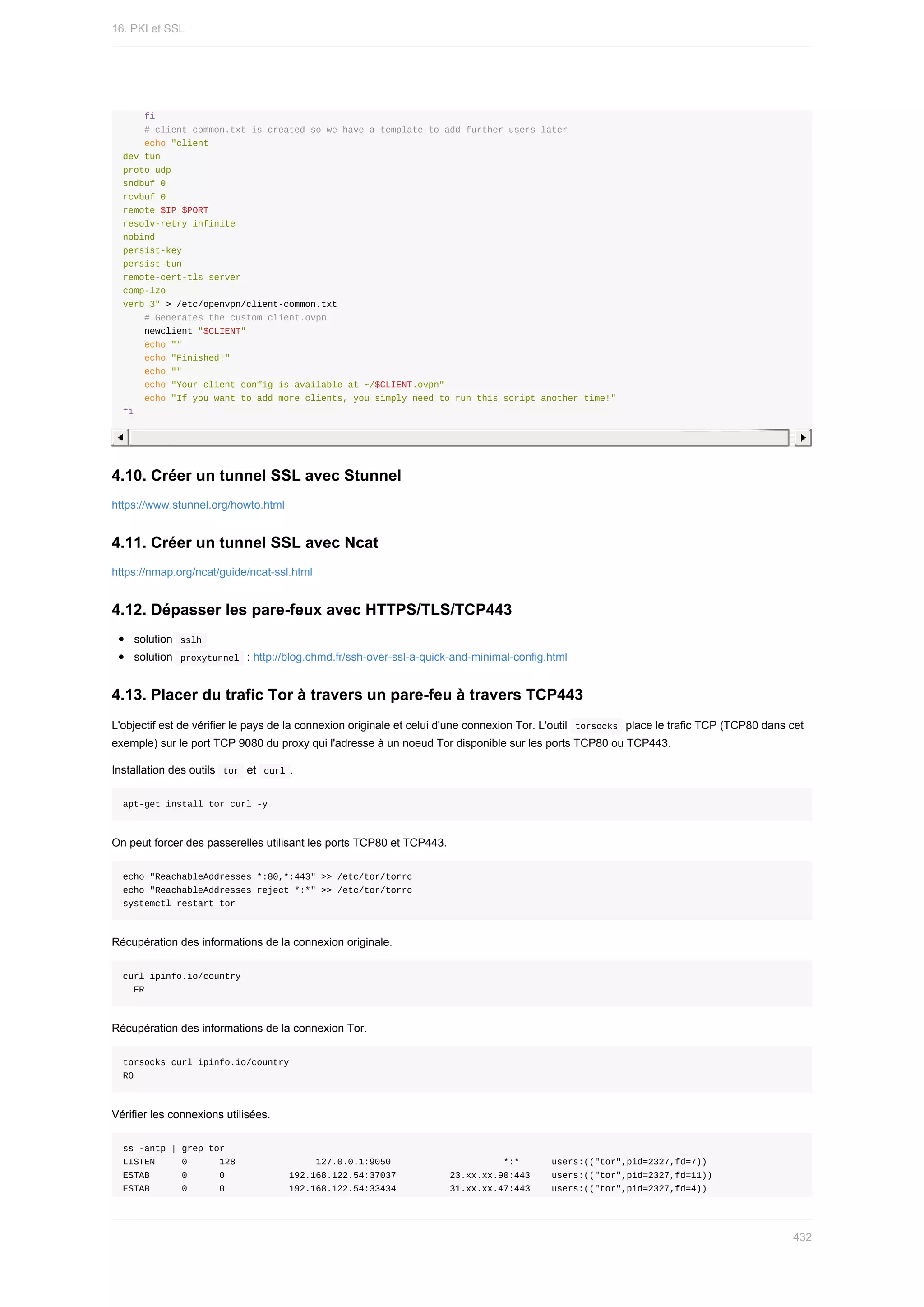 fi
				#	client-common.txt	is	created	so	we	have	a	template	to	add	further	users	later
				echo	"client
dev	tun
proto	udp
sndbuf	0
rcvbuf	0
remote	$IP	$PORT
resolv-retry	infinite
nobind
persist-key
persist-tun
remote-cert-tls	server
comp-lzo
verb	3"	>	/etc/openvpn/client-common.txt
				#	Generates	the	custom	client.ovpn
				newclient	"$CLIENT"
				echo	""
				echo	"Finished!"
				echo	""
				echo	"Your	client	config	is	available	at	~/$CLIENT.ovpn"
				echo	"If	you	want	to	add	more	clients,	you	simply	need	to	run	this	script	another	time!"
fi
4.10.	Créer	un	tunnel	SSL	avec	Stunnel
https://www.stunnel.org/howto.html
4.11.	Créer	un	tunnel	SSL	avec	Ncat
https://nmap.org/ncat/guide/ncat-ssl.html
4.12.	Dépasser	les	pare-feux	avec	HTTPS/TLS/TCP443
solution		
sslh	
solution		
proxytunnel		:	http://blog.chmd.fr/ssh-over-ssl-a-quick-and-minimal-config.html
4.13.	Placer	du	trafic	Tor	à	travers	un	pare-feu	à	travers	TCP443
L'objectif	est	de	vérifier	le	pays	de	la	connexion	originale	et	celui	d'une	connexion	Tor.	L'outil		
torsocks		place	le	trafic	TCP	(TCP80	dans	cet
exemple)	sur	le	port	TCP	9080	du	proxy	qui	l'adresse	à	un	noeud	Tor	disponible	sur	les	ports	TCP80	ou	TCP443.
Installation	des	outils		
tor		et		
curl	.
apt-get	install	tor	curl	-y
On	peut	forcer	des	passerelles	utilisant	les	ports	TCP80	et	TCP443.
echo	"ReachableAddresses	*:80,*:443"	>>	/etc/tor/torrc
echo	"ReachableAddresses	reject	*:*"	>>	/etc/tor/torrc
systemctl	restart	tor
Récupération	des	informations	de	la	connexion	originale.
curl	ipinfo.io/country
		FR
Récupération	des	informations	de	la	connexion	Tor.
torsocks	curl	ipinfo.io/country
RO
Vérifier	les	connexions	utilisées.
ss	-antp	|	grep	tor
LISTEN					0						128															127.0.0.1:9050																					*:*						users:(("tor",pid=2327,fd=7))
ESTAB						0						0												192.168.122.54:37037										23.xx.xx.90:443				users:(("tor",pid=2327,fd=11))
ESTAB						0						0												192.168.122.54:33434										31.xx.xx.47:443				users:(("tor",pid=2327,fd=4))
16.	PKI	et	SSL
432
 