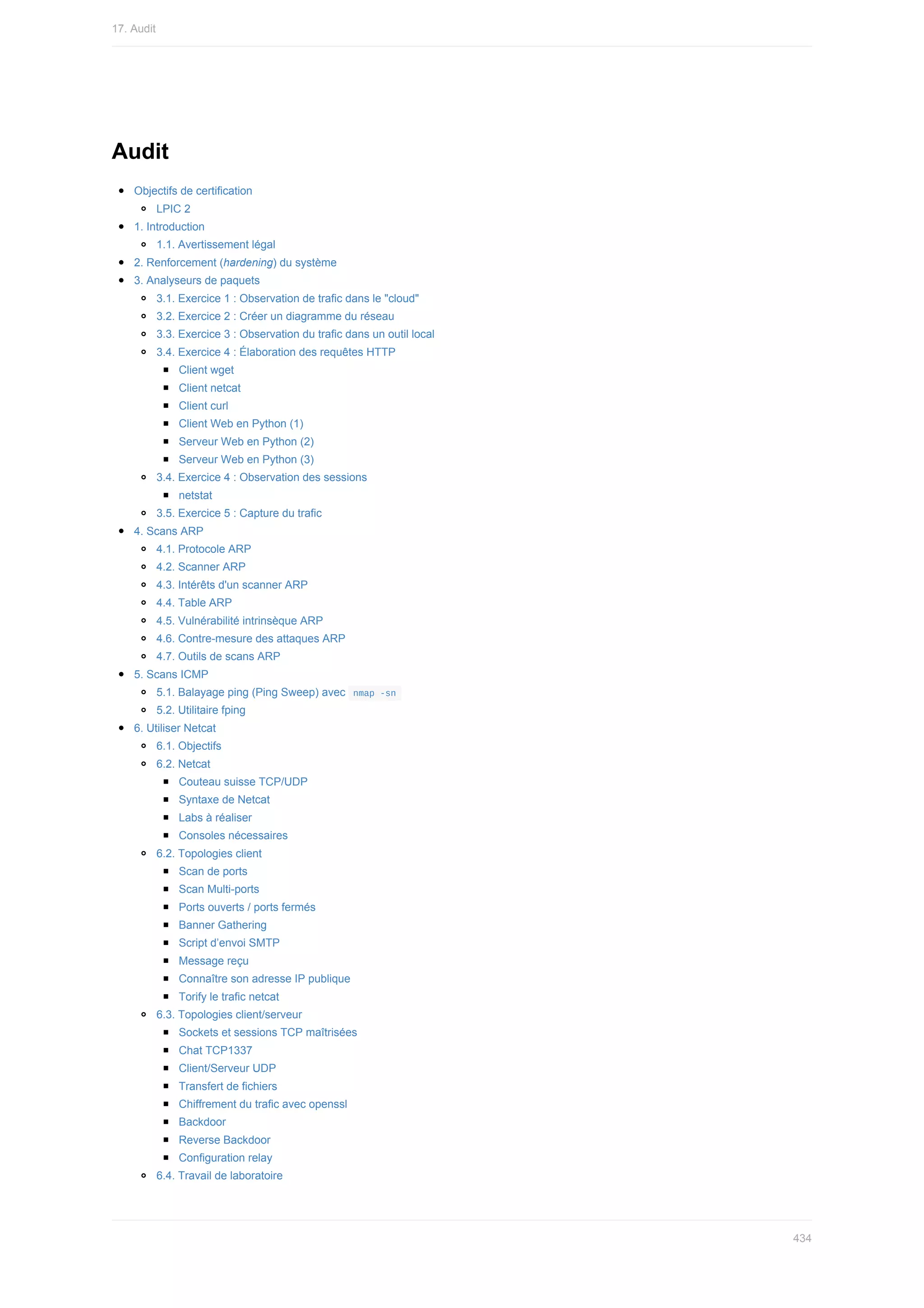 Audit
Objectifs	de	certification
LPIC	2
1.	Introduction
1.1.	Avertissement	légal
2.	Renforcement	(hardening)	du	système
3.	Analyseurs	de	paquets
3.1.	Exercice	1	:	Observation	de	trafic	dans	le	"cloud"
3.2.	Exercice	2	:	Créer	un	diagramme	du	réseau
3.3.	Exercice	3	:	Observation	du	trafic	dans	un	outil	local
3.4.	Exercice	4	:	Élaboration	des	requêtes	HTTP
Client	wget
Client	netcat
Client	curl
Client	Web	en	Python	(1)
Serveur	Web	en	Python	(2)
Serveur	Web	en	Python	(3)
3.4.	Exercice	4	:	Observation	des	sessions
netstat
3.5.	Exercice	5	:	Capture	du	trafic
4.	Scans	ARP
4.1.	Protocole	ARP
4.2.	Scanner	ARP
4.3.	Intérêts	d'un	scanner	ARP
4.4.	Table	ARP
4.5.	Vulnérabilité	intrinsèque	ARP
4.6.	Contre-mesure	des	attaques	ARP
4.7.	Outils	de	scans	ARP
5.	Scans	ICMP
5.1.	Balayage	ping	(Ping	Sweep)	avec		
nmap	-sn	
5.2.	Utilitaire	fping
6.	Utiliser	Netcat
6.1.	Objectifs
6.2.	Netcat
Couteau	suisse	TCP/UDP
Syntaxe	de	Netcat
Labs	à	réaliser
Consoles	nécessaires
6.2.	Topologies	client
Scan	de	ports
Scan	Multi-ports
Ports	ouverts	/	ports	fermés
Banner	Gathering
Script	d’envoi	SMTP
Message	reçu
Connaître	son	adresse	IP	publique
Torify	le	trafic	netcat
6.3.	Topologies	client/serveur
Sockets	et	sessions	TCP	maîtrisées
Chat	TCP1337
Client/Serveur	UDP
Transfert	de	fichiers
Chiffrement	du	trafic	avec	openssl
Backdoor
Reverse	Backdoor
Configuration	relay
6.4.	Travail	de	laboratoire
17.	Audit
434
 
