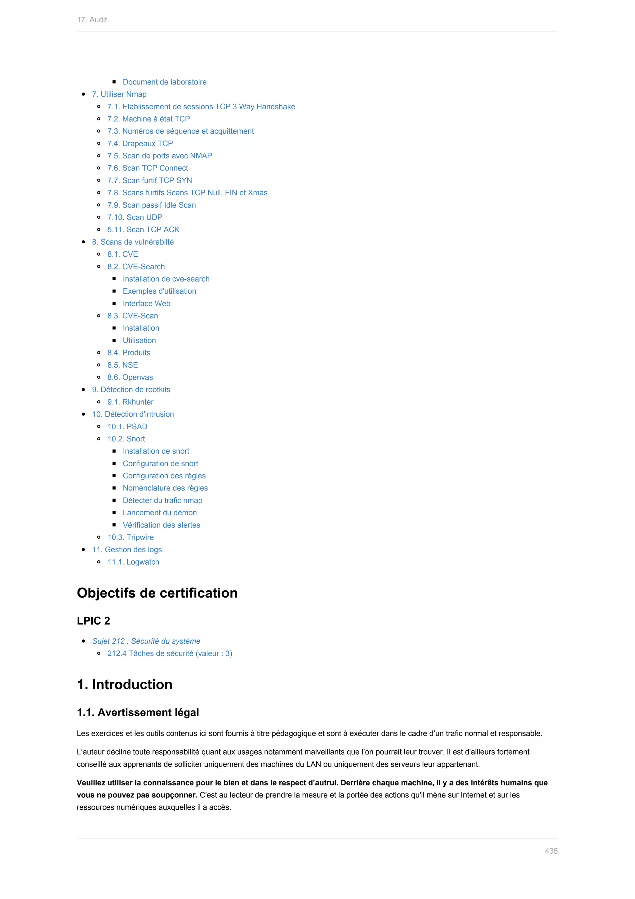 Document	de	laboratoire
7.	Utiliser	Nmap
7.1.	Etablissement	de	sessions	TCP	3	Way	Handshake
7.2.	Machine	à	état	TCP
7.3.	Numéros	de	séquence	et	acquittement
7.4.	Drapeaux	TCP
7.5.	Scan	de	ports	avec	NMAP
7.6.	Scan	TCP	Connect
7.7.	Scan	furtif	TCP	SYN
7.8.	Scans	furtifs	Scans	TCP	Null,	FIN	et	Xmas
7.9.	Scan	passif	Idle	Scan
7.10.	Scan	UDP
5.11.	Scan	TCP	ACK
8.	Scans	de	vulnérabilté
8.1.	CVE
8.2.	CVE-Search
Installation	de	cve-search
Exemples	d'utilisation
Interface	Web
8.3.	CVE-Scan
Installation
Utilisation
8.4.	Produits
8.5.	NSE
8.6.	Openvas
9.	Détection	de	rootkits
9.1.	Rkhunter
10.	Détection	d'intrusion
10.1.	PSAD
10.2.	Snort
Installation	de	snort
Configuration	de	snort
Configuration	des	règles
Nomenclature	des	règles
Détecter	du	trafic	nmap
Lancement	du	démon
Vérification	des	alertes
10.3.	Tripwire
11.	Gestion	des	logs
11.1.	Logwatch
Objectifs	de	certification
LPIC	2
Sujet	212	:	Sécurité	du	système
212.4	Tâches	de	sécurité	(valeur	:	3)
1.	Introduction
1.1.	Avertissement	légal
Les	exercices	et	les	outils	contenus	ici	sont	fournis	à	titre	pédagogique	et	sont	à	exécuter	dans	le	cadre	d’un	trafic	normal	et	responsable.
L’auteur	décline	toute	responsabilité	quant	aux	usages	notamment	malveillants	que	l’on	pourrait	leur	trouver.	Il	est	d'ailleurs	fortement
conseillé	aux	apprenants	de	solliciter	uniquement	des	machines	du	LAN	ou	uniquement	des	serveurs	leur	appartenant.
Veuillez	utiliser	la	connaissance	pour	le	bien	et	dans	le	respect	d’autrui.	Derrière	chaque	machine,	il	y	a	des	intérêts	humains	que
vous	ne	pouvez	pas	soupçonner.	C'est	au	lecteur	de	prendre	la	mesure	et	la	portée	des	actions	qu'il	mène	sur	Internet	et	sur	les
ressources	numériques	auxquelles	il	a	accès.
17.	Audit
435
 
