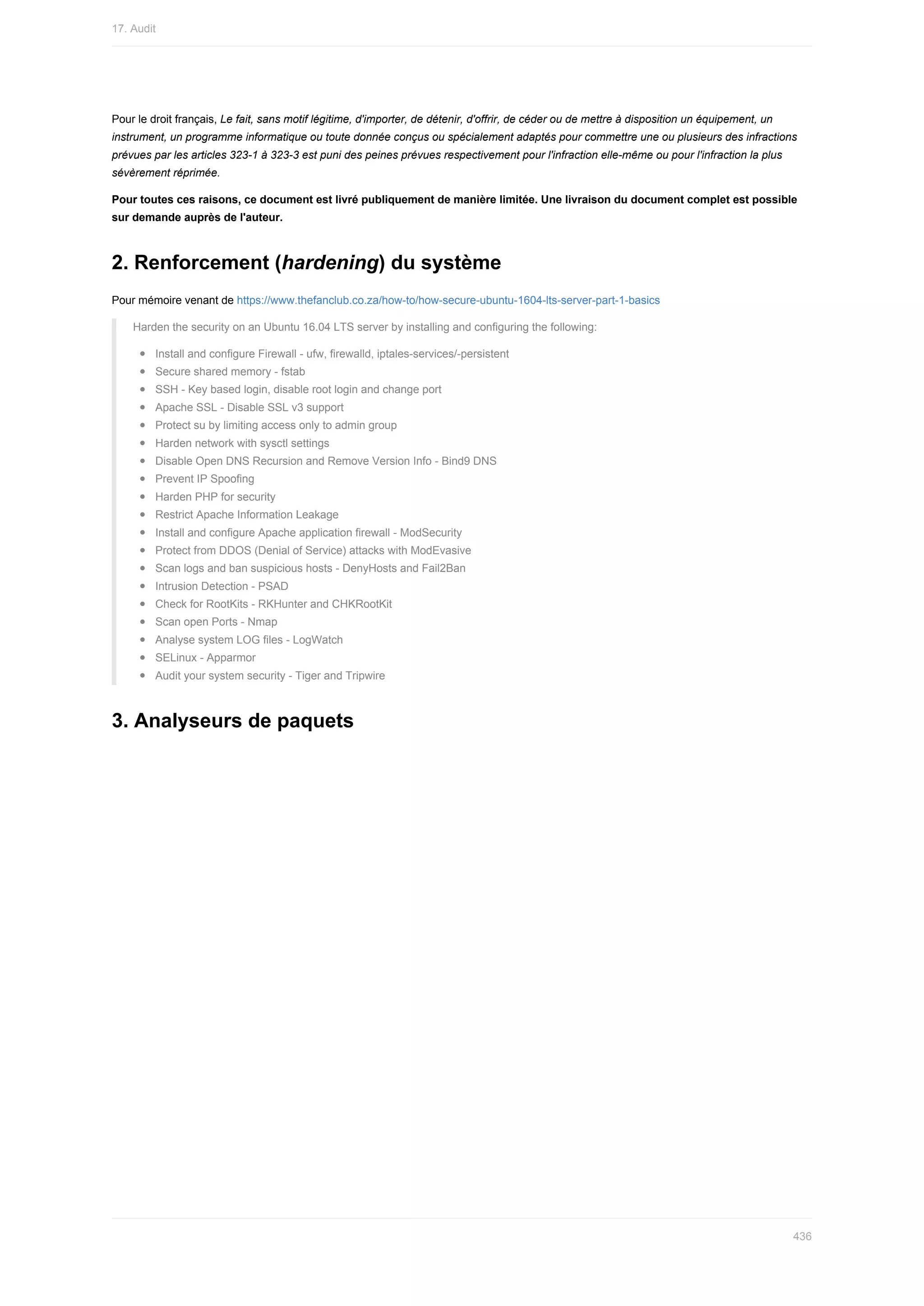 Pour	le	droit	français,	Le	fait,	sans	motif	légitime,	d'importer,	de	détenir,	d'offrir,	de	céder	ou	de	mettre	à	disposition	un	équipement,	un
instrument,	un	programme	informatique	ou	toute	donnée	conçus	ou	spécialement	adaptés	pour	commettre	une	ou	plusieurs	des	infractions
prévues	par	les	articles	323-1	à	323-3	est	puni	des	peines	prévues	respectivement	pour	l'infraction	elle-même	ou	pour	l'infraction	la	plus
sévèrement	réprimée.
Pour	toutes	ces	raisons,	ce	document	est	livré	publiquement	de	manière	limitée.	Une	livraison	du	document	complet	est	possible
sur	demande	auprès	de	l'auteur.
2.	Renforcement	(hardening)	du	système
Pour	mémoire	venant	de	https://www.thefanclub.co.za/how-to/how-secure-ubuntu-1604-lts-server-part-1-basics
Harden	the	security	on	an	Ubuntu	16.04	LTS	server	by	installing	and	configuring	the	following:
Install	and	configure	Firewall	-	ufw,	firewalld,	iptales-services/-persistent
Secure	shared	memory	-	fstab
SSH	-	Key	based	login,	disable	root	login	and	change	port
Apache	SSL	-	Disable	SSL	v3	support
Protect	su	by	limiting	access	only	to	admin	group
Harden	network	with	sysctl	settings
Disable	Open	DNS	Recursion	and	Remove	Version	Info	-	Bind9	DNS
Prevent	IP	Spoofing
Harden	PHP	for	security
Restrict	Apache	Information	Leakage
Install	and	configure	Apache	application	firewall	-	ModSecurity
Protect	from	DDOS	(Denial	of	Service)	attacks	with	ModEvasive
Scan	logs	and	ban	suspicious	hosts	-	DenyHosts	and	Fail2Ban
Intrusion	Detection	-	PSAD
Check	for	RootKits	-	RKHunter	and	CHKRootKit
Scan	open	Ports	-	Nmap
Analyse	system	LOG	files	-	LogWatch
SELinux	-	Apparmor
Audit	your	system	security	-	Tiger	and	Tripwire
3.	Analyseurs	de	paquets
17.	Audit
436
 