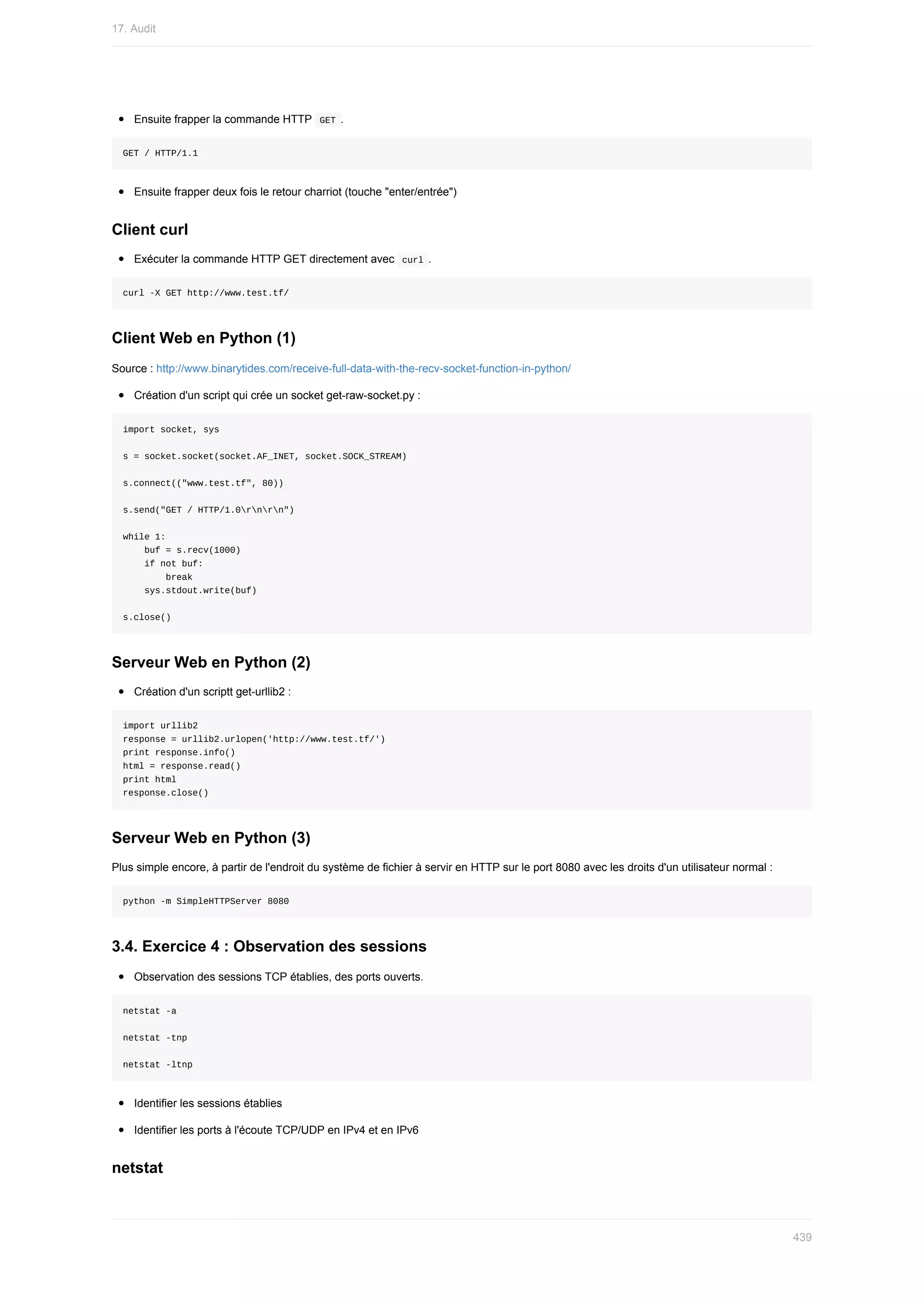 Ensuite	frapper	la	commande	HTTP		
GET	.
GET	/	HTTP/1.1
Ensuite	frapper	deux	fois	le	retour	charriot	(touche	"enter/entrée")
Client	curl
Exécuter	la	commande	HTTP	GET	directement	avec		
curl	.
curl	-X	GET	http://www.test.tf/
Client	Web	en	Python	(1)
Source	:	http://www.binarytides.com/receive-full-data-with-the-recv-socket-function-in-python/
Création	d'un	script	qui	crée	un	socket	get-raw-socket.py	:
import	socket,	sys
s	=	socket.socket(socket.AF_INET,	socket.SOCK_STREAM)
s.connect(("www.test.tf",	80))
s.send("GET	/	HTTP/1.0rnrn")
while	1:
				buf	=	s.recv(1000)
				if	not	buf:
								break
				sys.stdout.write(buf)
s.close()
Serveur	Web	en	Python	(2)
Création	d'un	scriptt	get-urllib2	:
import	urllib2
response	=	urllib2.urlopen('http://www.test.tf/')
print	response.info()
html	=	response.read()
print	html
response.close()
Serveur	Web	en	Python	(3)
Plus	simple	encore,	à	partir	de	l'endroit	du	système	de	fichier	à	servir	en	HTTP	sur	le	port	8080	avec	les	droits	d'un	utilisateur	normal	:
python	-m	SimpleHTTPServer	8080
3.4.	Exercice	4	:	Observation	des	sessions
Observation	des	sessions	TCP	établies,	des	ports	ouverts.
netstat	-a
netstat	-tnp
netstat	-ltnp
Identifier	les	sessions	établies
Identifier	les	ports	à	l'écoute	TCP/UDP	en	IPv4	et	en	IPv6
netstat
17.	Audit
439
 